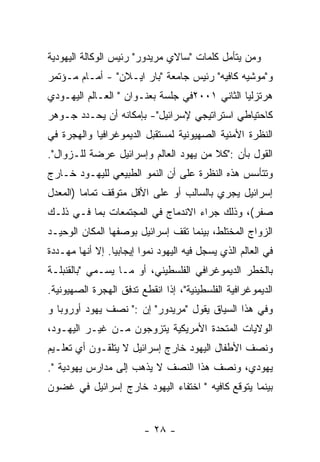 ‫ﻭﻤﻥ ﻴﺘﺄﻤل ﻜﻠﻤﺎﺕ "ﺴﺎﻻﻱ ﻤﺭﻴﺩﻭﺭ" ﺭﺌﻴﺱ ﺍﻟﻭﻜﺎﻟﺔ ﺍﻟﻴﻬﻭﺩﻴﺔ‬
‫ﻭ"ﻤﻭﺸﻴﻪ ﻜﺎﻓﻴﻪ" ﺭﺌﻴﺱ ﺠﺎﻤﻌﺔ "ﺒﺎﺭ ﺍﻴـﻼﻥ" - ﺃﻤـﺎﻡ ﻤـﺅﺘﻤﺭ‬
‫ﻫﺭﺘﺯﻟﻴﺎ ﺍﻟﺜﺎﻨﻲ ١٠٠٢ﻓﻲ ﺠﻠﺴﺔ ﺒﻌﻨـﻭﺍﻥ " ﺍﻟﻌـﺎﻟﻡ ﺍﻟﻴﻬـﻭﺩﻱ‬
‫ﻜﺎﺤﺘﻴﺎﻁﻲ ﺍﺴﺘﺭﺍﺘﻴﺠﻲ ﻹﺴﺭﺍﺌﻴل"- ﺒﺈﻤﻜﺎﻨﻪ ﺃﻥ ﻴﺤـﺩﺩ ﺠـﻭﻫﺭ‬
‫ﺍﻟﻨﻅﺭﺓ ﺍﻷﻤﻨﻴﺔ ﺍﻟﺼﻬﻴﻭﻨﻴﺔ ﻟﻤﺴﺘﻘﺒل ﺍﻟﺩﻴﻤﻭﻏﺭﺍﻓﻴﺎ ﻭﺍﻟﻬﺠﺭﺓ ﻓﻲ‬
‫ﺍﻟﻘﻭل ﺒﺄﻥ :"ﻜﻼ ﻤﻥ ﻴﻬﻭﺩ ﺍﻟﻌﺎﻟﻡ ﻭﺇﺴﺭﺍﺌﻴل ﻋﺭﻀﺔ ﻟﻠـﺯﻭﺍل".‬
‫ﻭﺘﺘﺄﺴﺱ ﻫﺫﻩ ﺍﻟﻨﻅﺭﺓ ﻋﻠﻰ ﺃﻥ ﺍﻟﻨﻤﻭ ﺍﻟﻁﺒﻴﻌﻲ ﻟﻠﻴﻬـﻭﺩ ﺨـﺎﺭﺝ‬
‫ﺇﺴﺭﺍﺌﻴل ﻴﺠﺭﻱ ﺒﺎﻟﺴﺎﻟﺏ ﺃﻭ ﻋﻠﻰ ﺍﻷﻗل ﻤﺘﻭﻗﻑ ﺘﻤﺎﻤﺎ )ﺍﻟﻤﻌﺩل‬
‫ﺼﻔﺭ(، ﻭﺫﻟﻙ ﺠﺭﺍﺀ ﺍﻻﻨﺩﻤﺎﺝ ﻓﻲ ﺍﻟﻤﺠﺘﻤﻌﺎﺕ ﺒﻤﺎ ﻓـﻲ ﺫﻟـﻙ‬
‫ﺍﻟﺯﻭﺍﺝ ﺍﻟﻤﺨﺘﻠﻁ، ﺒﻴﻨﻤﺎ ﺘﻘﻑ ﺇﺴﺭﺍﺌﻴل ﺒﻭﺼﻔﻬﺎ ﺍﻟﻤﻜﺎﻥ ﺍﻟﻭﺤﻴـﺩ‬
‫ﻓﻲ ﺍﻟﻌﺎﻟﻡ ﺍﻟﺫﻱ ﻴﺴﺠل ﻓﻴﻪ ﺍﻟﻴﻬﻭﺩ ﻨﻤﻭﺍ ﺇﻴﺠﺎﺒﻴﺎ. ﺇﻻ ﺃﻨﻬﺎ ﻤﻬـﺩﺩﺓ‬
‫ﺒﺎﻟﺨﻁﺭ ﺍﻟﺩﻴﻤﻭﻏﺭﺍﻓﻲ ﺍﻟﻔﻠﺴﻁﻴﻨﻲ، ﺃﻭ ﻤـﺎ ﻴﺴـﻤﻲ "ﺒﺎﻟﻘﻨﺒﻠـﺔ‬
‫ﺍﻟﺩﻴﻤﻭﻏﺭﺍﻓﻴﺔ ﺍﻟﻔﻠﺴﻁﻴﻨﻴﺔ"، ﺇﺫﺍ ﺍﻨﻘﻁﻊ ﺘﺩﻓﻕ ﺍﻟﻬﺠﺭﺓ ﺍﻟﺼﻬﻴﻭﻨﻴﺔ.‬
‫ﻭﻓﻲ ﻫﺫﺍ ﺍﻟﺴﻴﺎﻕ ﻴﻘﻭل "ﻤﺭﻴﺩﻭﺭ" ﺇﻥ :" ﻨﺼﻑ ﻴﻬﻭﺩ ﺃﻭﺭﻭﺒﺎ ﻭ‬
‫ﺍﻟﻭﻻﻴﺎﺕ ﺍﻟﻤﺘﺤﺩﺓ ﺍﻷﻤﺭﻴﻜﻴﺔ ﻴﺘﺯﻭﺠﻭﻥ ﻤـﻥ ﻏﻴـﺭ ﺍﻟﻴﻬـﻭﺩ،‬
‫ﻭﻨﺼﻑ ﺍﻷﻁﻔﺎل ﺍﻟﻴﻬﻭﺩ ﺨﺎﺭﺝ ﺇﺴﺭﺍﺌﻴل ﻻ ﻴﺘﻠﻘـﻭﻥ ﺃﻱ ﺘﻌﻠـﻴﻡ‬
‫ﻴﻬﻭﺩﻱ، ﻭﻨﺼﻑ ﻫﺫﺍ ﺍﻟﻨﺼﻑ ﻻ ﻴﺫﻫﺏ ﺇﻟﻰ ﻤﺩﺍﺭﺱ ﻴﻬﻭﺩﻴﺔ ".‬
‫ﺒﻴﻨﻤﺎ ﻴﺘﻭﻗﻊ ﻜﺎﻓﻴﻪ " ﺍﺨﺘﻔﺎﺀ ﺍﻟﻴﻬﻭﺩ ﺨﺎﺭﺝ ﺇﺴﺭﺍﺌﻴل ﻓﻲ ﻏﻀﻭﻥ‬


                         ‫- ٨٢ -‬
 