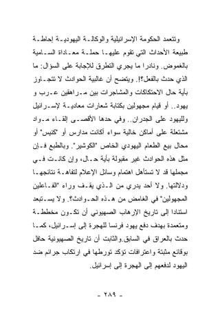 ‫ﻭﺘﺘﻌﻤﺩ ﺍﻟﺤﻜﻭﻤﺔ ﺍﻹﺴﺭﺍﺌﻴﻠﻴﺔ ﻭﺍﻟﻭﻜﺎﻟـﺔ ﺍﻟﻴﻬﻭﺩﻴـﺔ ﺇﺤﺎﻁـﺔ‬
‫ﻁﺒﻴﻌﺔ ﺍﻷﺤﺩﺍﺙ ﺍﻟﺘﻲ ﺘﻘﻭﻡ ﻋﻠﻴﻬـﺎ ﺤﻤﻠـﺔ ﻤﻌـﺎﺩﺍﺓ ﺍﻟﺴـﺎﻤﻴﺔ‬
‫ﺒﺎﻟﻐﻤﻭﺽ. ﻭﻨﺎﺩﺭﺍ ﻤﺎ ﻴﺠﺭﻱ ﺍﻟﺘﻁﺭﻕ ﻟﻺﺠﺎﺒﺔ ﻋﻠﻰ ﺍﻟﺴﺅﺍل: ﻤﺎ‬
‫ﺍﻟﺫﻱ ﺤﺩﺙ ﺒﺎﻟﻔﻌل؟!. ﻭﻴﺘﻀﺢ ﺃﻥ ﻏﺎﻟﺒﻴﺔ ﺍﻟﺤﻭﺍﺩﺙ ﻻ ﺘﺘﺠـﺎﻭﺯ‬
‫ﺒﺄﻴﺔ ﺤﺎل ﺍﻻﺤﺘﻜﺎﻜﺎﺕ ﻭﺍﻟﻤﺸﺎﺠﺭﺍﺕ ﺒﻴﻥ ﻤـﺭﺍﻫﻘﻴﻥ ﻋـﺭﺏ ﻭ‬
‫ﻴﻬﻭﺩ.. ﺃﻭ ﻗﻴﺎﻡ ﻤﺠﻬﻭﻟﻴﻥ ﺒﻜﺘﺎﺒﺔ ﺸﻌﺎﺭﺍﺕ ﻤﻌﺎﺩﻴـﺔ ﻹﺴـﺭﺍﺌﻴل‬
‫ﻭﻟﻠﻴﻬﻭﺩ ﻋﻠﻰ ﺍﻟﺠﺩﺭﺍﻥ.. ﻭﻓﻲ ﺤﺩﻫﺎ ﺍﻷﻗﺼـﻰ ﺇﻟﻘـﺎﺀ ﻤـﻭﺍﺩ‬
‫ﻤﺸﺘﻌﻠﺔ ﻋﻠﻰ ﺃﻤﺎﻜﻥ ﺨﺎﻟﻴﺔ ﺴﻭﺍﺀ ﺃﻜﺎﻨﺕ ﻤﺩﺍﺭﺱ ﺃﻭ "ﻜﻨﻴﺱ" ﺃﻭ‬
‫ﻤﺤﺎل ﺒﻴﻊ ﺍﻟﻁﻌﺎﻡ ﺍﻟﻴﻬﻭﺩﻱ ﺍﻟﺨﺎﺹ "ﺍﻟﻜﻭﺸﻴﺭ". ﻭﺒﺎﻟﻁﺒﻊ ﻓـﺈﻥ‬
‫ﻤﺜل ﻫﺫﻩ ﺍﻟﺤﻭﺍﺩﺙ ﻏﻴﺭ ﻤﻘﺒﻭﻟﺔ ﺒﺄﻴﺔ ﺤـﺎل، ﻭﺇﻥ ﻜﺎﻨـﺕ ﻓـﻲ‬
‫ﻤﺠﻤﻠﻬﺎ ﻗﺩ ﻻ ﺘﺴﺘﺄﻫل ﺍﻫﺘﻤﺎﻡ ﻭﺴﺎﺌل ﺍﻹﻋﻼﻡ ﻟﺘﻔﺎﻫـﺔ ﻨﺘﺎﺌﺠﻬـﺎ‬
‫ﻭﺩﻻﻟﺘﻬﺎ. ﻭﻻ ﺃﺤﺩ ﻴﺩﺭﻱ ﻤﻥ ﺍﻟـﺫﻱ ﻴﻘـﻑ ﻭﺭﺍﺀ "ﺍﻟﻔـﺎﻋﻠﻴﻥ‬
‫ﺍﻟﻤﺠﻬﻭﻟﻴﻥ" ﻓﻲ ﺍﻟﻐﺎﻤﺽ ﻤﻥ ﻫـﺫﻩ ﺍﻟﺤـﻭﺍﺩﺙ؟. ﻭﻻ ﻴﺴـﺘﺒﻌﺩ‬
‫ﺍﺴﺘﻨﺎﺩﺍ ﺇﻟﻰ ﺘﺎﺭﻴﺦ ﺍﻹﺭﻫﺎﺏ ﺍﻟﺼﻬﻴﻭﻨﻲ ﺃﻥ ﺘﻜـﻭﻥ ﻤﺨﻁﻁـﺔ‬
                                          ‫ﹰ‬
‫ﻭﻤﺘﻌﻤﺩﺓ ﺒﻬﺩﻑ ﺩﻓﻊ ﻴﻬﻭﺩ ﻓﺭﻨﺴﺎ ﻟﻠﻬﺠﺭﺓ ﺇﻟﻰ ﺇﺴـﺭﺍﺌﻴل، ﻜﻤـﺎ‬
‫ﺤﺩﺙ ﺒﺎﻟﻌﺭﺍﻕ ﻓﻲ ﺍﻟﺴﺎﺒﻕ.ﻭﺍﻟﺜﺎﺒﺕ ﺃﻥ ﺘﺎﺭﻴﺦ ﺍﻟﺼﻬﻴﻭﻨﻴﺔ ﺤﺎﻓل‬
‫ﺒﻭﻗﺎﺌﻊ ﻤﺜﺒﺘﺔ ﻭﺍﻋﺘﺭﺍﻓﺎﺕ ﺘﺅﻜﺩ ﺘﻭﺭﻁﻬﺎ ﻓﻲ ﺍﺭﺘﻜﺎﺏ ﺠﺭﺍﺌﻡ ﻀﺩ‬
                    ‫ﺍﻟﻴﻬﻭﺩ ﻟﺩﻓﻌﻬﻡ ﺇﻟﻰ ﺍﻟﻬﺠﺭﺓ ﺇﻟﻰ ﺇﺴﺭﺍﺌﻴل.‬


                      ‫- ٩٨٢ -‬
 