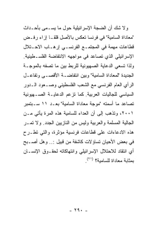 ‫ﻭﻻ ﺸﻙ ﺃﻥ ﺍﻟﻀﺠﺔ ﺍﻹﺴﺭﺍﺌﻴﻠﻴﺔ ﺤﻭل ﻤﺎ ﻴﺴـﻤﻰ ﺒﺄﺤـﺩﺍﺙ‬
‫"ﻤﻌﺎﺩﺍﺓ ﺍﻟﺴﺎﻤﻴﺔ" ﻓﻲ ﻓﺭﻨﺴﺎ ﺘﻌﻜﺱ ﺒﺎﻷﺼل ﻗﻠﻘـﺎ ﺇﺯﺍﺀ ﺭﻓـﺽ‬
‫ﻗﻁﺎﻋﺎﺕ ﻤﻬﻤﺔ ﻓﻲ ﺍﻟﻤﺠﺘﻤـﻊ ﺍﻟﻔﺭﻨﺴـﻲ ﺇﺭﻫـﺎﺏ ﺍﻻﺤـﺘﻼل‬
‫ﺍﻹﺴﺭﺍﺌﻴﻠﻲ ﺍﻟﺫﻱ ﺘﺼﺎﻋﺩ ﻓﻲ ﻤﻭﺍﺠﻬﻪ ﺍﻻﻨﺘﻔﺎﻀﺔ ﺍﻟﻔﻠﺴـﻁﻴﻨﻴﺔ.‬
‫ﻭﻟﺫﺍ ﺘﺴﻌﻲ ﺍﻟﺩﻋﺎﻴﺔ ﺍﻟﺼﻬﻴﻭﻨﻴﺔ ﻟﻠﺭﺒﻁ ﺒﻴﻥ ﻤﺎ ﺘﺼﻔﻪ ﺒﺎﻟﻤﻭﺠـﺔ‬
‫ﺍﻟﺠﺩﻴﺩﺓ "ﻟﻤﻌﺎﺩﺍﺓ ﺍﻟﺴﺎﻤﻴﺔ" ﻭﺒﻴﻥ ﺍﻨﺘﻔﺎﻀـﺔ ﺍﻷﻗﺼـﻰ ﻭﺘﻔﺎﻋـل‬
‫ﺍﻟﺭﺃﻱ ﺍﻟﻌﺎﻡ ﺍﻟﻔﺭﻨﺴﻲ ﻤﻊ ﺍﻟﺸﻌﺏ ﺍﻟﻔﻠﺴﻁﻴﻨﻲ ﻭﺼـﻌﻭﺩ ﺍﻟـﺩﻭﺭ‬
‫ﺍﻟﺴﻴﺎﺴﻲ ﻟﻠﺠﺎﻟﻴﺎﺕ ﺍﻟﻌﺭﺒﻴﺔ. ﻜﻤﺎ ﺘﺯﻋﻡ ﺍﻟﺩﻋﺎﻴـﺔ ﺍﻟﺼـﻬﻴﻭﻨﻴﺔ‬
‫ﺘﺼﺎﻋﺩ ﻤﺎ ﺃﺴﻤﺘﻪ "ﻤﻭﺠﺔ ﻤﻌﺎﺩﺍﺓ ﺍﻟﺴﺎﻤﻴﺔ" ﺒﻌـﺩ ١١ ﺴـﺒﺘﻤﺒﺭ‬
‫١٠٠٢، ﻭﺘﺫﻫﺏ ﺇﻟﻰ ﺃﻥ ﺍﻟﻌﺩﺍﺀ ﻟﻠﺴﺎﻤﻴﺔ ﻫﺫﻩ ﺍﻟﻤﺭﺓ ﻴﺄﺘﻲ ﻤـﻥ‬
‫ﺍﻟﺠﺎﻟﻴﺔ ﺍﻟﻤﺴﻠﻤﺔ ﻭﺍﻟﻌﺭﺒﻴﺔ ﻭﻟﻴﺱ ﻤﻥ ﺍﻟﻨﺎﺯﻴﻴﻥ ﺍﻟﺠﺩﺩ. ﻭﻻ ﺘﻤـﺭ‬
‫ﻫﺫﻩ ﺍﻻﺩﻋﺎﺀﺍﺕ ﻋﻠﻰ ﻗﻁﺎﻋﺎﺕ ﻓﺭﻨﺴﻴﺔ ﻤﺅﺜﺭﺓ، ﻭﺍﻟﺘﻲ ﺘﻁـﺭﺡ‬
‫ﻓﻲ ﺒﻌﺽ ﺍﻷﺤﻴﺎﻥ ﺘﺴﺎﺅﻻﺕ ﻜﺎﺸﻔﺔ ﻤﻥ ﻗﺒﻴل :.. ﻭﻫل ﺃﺼـﺒﺢ‬
‫ﺃﻱ ﺍﻨﺘﻘﺎﺩ ﻟﻼﺤﺘﻼل ﺍﻹﺴﺭﺍﺌﻴﻠﻲ ﻭﺍﻨﺘﻬﺎﻜﺎﺘﻪ ﻟﺤﻘـﻭﻕ ﺍﻹﻨﺴـﺎﻥ‬
                               ‫ﺒﻤﺜﺎﺒﺔ ﻤﻌﺎﺩﺍﺓ ﻟﻠﺴﺎﻤﻴﺔ؟ )١٢(.‬




                       ‫- ٠٩٢ -‬
 