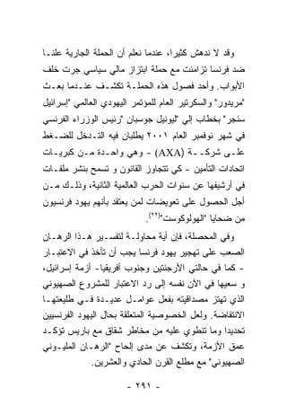 ‫ﻭﻗﺩ ﻻ ﻨﺩﻫﺵ ﻜﺜﻴﺭﺍ، ﻋﻨﺩﻤﺎ ﻨﻌﻠﻡ ﺃﻥ ﺍﻟﺤﻤﻠﺔ ﺍﻟﺠﺎﺭﻴﺔ ﻋﻠﻨـﺎ‬
‫ﻀﺩ ﻓﺭﻨﺴﺎ ﺘﺯﺍﻤﻨﺕ ﻤﻊ ﺤﻤﻠﺔ ﺍﺒﺘﺯﺍﺯ ﻤﺎﻟﻲ ﺴﻴﺎﺴﻲ ﺠﺭﺕ ﺨﻠﻑ‬
‫ﺍﻷﺒﻭﺍﺏ. ﻭﺃﺤﺩ ﻓﺼﻭل ﻫﺫﻩ ﺍﻟﺤﻤﻠـﺔ ﺘﻜﺸـﻑ ﻋﻨـﺩﻤﺎ ﺒﻌـﺙ‬
‫"ﻤﺭﻴﺩﻭﺭ" ﻭﺍﻟﺴﻜﺭﺘﻴﺭ ﺍﻟﻌﺎﻡ ﻟﻠﻤﺅﺘﻤﺭ ﺍﻟﻴﻬﻭﺩﻱ ﺍﻟﻌﺎﻟﻤﻲ "ﺇﺴﺭﺍﺌﻴل‬
‫ﺴﻨﺠﺭ" ﺒﺨﻁﺎﺏ ﺇﻟﻲ "ﻟﻴﻭﻨﻴل ﺠﻭﺴﺒﺎﻥ "ﺭﺌﻴﺱ ﺍﻟﻭﺯﺭﺍﺀ ﺍﻟﻔﺭﻨﺴﻲ‬
‫ﻓﻲ ﺸﻬﺭ ﻨﻭﻓﻤﺒﺭ ﺍﻟﻌﺎﻡ ١٠٠٢ ﻴﻁﻠﺒﺎﻥ ﻓﻴﻪ ﺍﻟﺘـﺩﺨل ﻟﻠﻀـﻐﻁ‬
‫ﻋﻠـﻰ ﺸﺭﻜــﺔ )‪ - (AXA‬ﻭﻫﻲ ﻭﺍﺤـﺩﺓ ﻤـﻥ ﻜﺒﺭﻴـﺎﺕ‬
‫ﺍﺘﺤﺎﺩﺍﺕ ﺍﻟﺘﺄﻤﻴﻥ - ﻜﻲ ﺘﺘﺠﺎﻭﺯ ﺍﻟﻘﺎﻨﻭﻥ ﻭ ﺘﺴﻤﺢ ﺒﻨﺸﺭ ﻤﻠﻔـﺎﺕ‬
‫ﻓﻲ ﺃﺭﺸﻴﻔﻬﺎ ﻋﻥ ﺴﻨﻭﺍﺕ ﺍﻟﺤﺭﺏ ﺍﻟﻌﺎﻟﻤﻴﺔ ﺍﻟﺜﺎﻨﻴﺔ، ﻭﺫﻟـﻙ ﻤـﻥ‬
‫ﺃﺠل ﺍﻟﺤﺼﻭل ﻋﻠﻰ ﺘﻌﻭﻴﻀﺎﺕ ﻟﻤﻥ ﻴﻌﺘﻘﺩ ﺒﺄﻨﻬﻡ ﻴﻬﻭﺩ ﻓﺭﻨﺴﻴﻭﻥ‬
                             ‫ﻤﻥ ﻀﺤﺎﻴﺎ "ﺍﻟﻬﻭﻟﻭﻜﻭﺴﺕ")٢٢(.‬
‫ﻭﻓﻲ ﺍﻟﻤﺤﺼﻠﺔ، ﻓﺈﻥ ﺃﻴﺔ ﻤﺤﺎﻭﻟـﺔ ﻟﺘﻔﺴـﻴﺭ ﻫـﺫﺍ ﺍﻟﺭﻫـﺎﻥ‬
‫ﺍﻟﺼﻌﺏ ﻋﻠﻰ ﺘﻬﺠﻴﺭ ﻴﻬﻭﺩ ﻓﺭﻨﺴﺎ ﻴﺠﺏ ﺃﻥ ﺘﺄﺨﺫ ﻓﻲ ﺍﻻﻋﺘﺒـﺎﺭ‬
‫- ﻜﻤﺎ ﻓﻲ ﺤﺎﻟﺘﻲ ﺍﻷﺭﺠﻨﺘﻴﻥ ﻭﺠﻨﻭﺏ ﺃﻓﺭﻴﻘﻴﺎ- ﺃﺯﻤﺔ ﺇﺴﺭﺍﺌﻴل،‬
‫ﻭ ﺴﻌﻴﻬﺎ ﻓﻲ ﺍﻵﻥ ﻨﻔﺴﻪ ﺇﻟﻰ ﺭﺩ ﺍﻻﻋﺘﺒﺎﺭ ﻟﻠﻤﺸﺭﻭﻉ ﺍﻟﺼﻬﻴﻭﻨﻲ‬
‫ﺍﻟﺫﻱ ﺘﻬﺘﺯ ﻤﺼﺩﺍﻗﻴﺘﻪ ﺒﻔﻌل ﻋﻭﺍﻤـل ﻋﺩﻴـﺩﺓ ﻓـﻲ ﻁﻠﻴﻌﺘﻬـﺎ‬
‫ﺍﻻﻨﺘﻔﺎﻀﺔ. ﻭﻟﻌل ﺍﻟﺨﺼﻭﺼﻴﺔ ﺍﻟﻤﺘﻌﻠﻘﺔ ﺒﺤﺎل ﺍﻟﻴﻬﻭﺩ ﺍﻟﻔﺭﻨﺴﻴﻴﻥ‬
‫ﺘﺤﺩﻴﺩﺍ ﻭﻤﺎ ﺘﻨﻁﻭﻱ ﻋﻠﻴﻪ ﻤﻥ ﻤﺨﺎﻁﺭ ﺸﻘﺎﻕ ﻤﻊ ﺒﺎﺭﻴﺱ ﺘﺅﻜـﺩ‬
‫ﻋﻤﻕ ﺍﻷﺯﻤﺔ، ﻭﺘﻜﺸﻑ ﻋﻥ ﻤﺩﻯ ﺇﻟﺤﺎﺡ "ﺍﻟﺭﻫـﺎﻥ ﺍﻟﻤﻠﻴـﻭﻨﻲ‬
              ‫ﺍﻟﺼﻬﻴﻭﻨﻲ" ﻤﻊ ﻤﻁﻠﻊ ﺍﻟﻘﺭﻥ ﺍﻟﺤﺎﺩﻱ ﻭﺍﻟﻌﺸﺭﻴﻥ.‬

                       ‫- ١٩٢ -‬
 