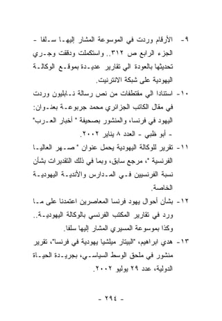 ‫٩- ﺍﻷﺭﻗﺎﻡ ﻭﺭﺩﺕ ﻓﻲ ﺍﻟﻤﻭﺴﻭﻋﺔ ﺍﻟﻤﺸﺎﺭ ﺇﻟﻴﻬـﺎ ﺴـﻠﻔﺎ -‬
‫ﺍﻟﺠﺯﺀ ﺍﻟﺭﺍﺒﻊ ﺹ ٢١٣.. ﻭﺍﺴﺘﻜﻤﻠﺕ ﻭﺩﻗﻘﺕ ﻭﺠـﺭﻱ‬
‫ﺘﺤﺩﻴﺜﻬﺎ ﺒﺎﻟﻌﻭﺩﺓ ﺍﻟﻲ ﺘﻘﺎﺭﻴﺭ ﻋﺩﻴـﺩﺓ ﺒﻤﻭﻗـﻊ ﺍﻟﻭﻜﺎﻟـﺔ‬
                      ‫ﺍﻟﻴﻬﻭﺩﻴﺔ ﻋﻠﻰ ﺸﺒﻜﺔ ﺍﻻﻨﺘﺭﻨﻴﺕ.‬
‫٠١- ﺍﺴﺘﻨﺎﺩﺍ ﺍﻟﻲ ﻤﻘﺘﻁﻔﺎﺕ ﻤﻥ ﻨﺹ ﺭﺴﺎﻟﺔ ﻨـﺎﺒﻠﻴﻭﻥ ﻭﺭﺩﺕ‬
‫ﻓﻲ ﻤﻘﺎل ﺍﻟﻜﺎﺘﺏ ﺍﻟﺠﺯﺍﺌﺭﻱ ﻤﺤﻤﺩ ﺠﺭﺒﻭﻋـﺔ ﺒﻌﻨـﻭﺍﻥ:‬
‫ﺍﻟﻴﻬﻭﺩ ﻓﻲ ﻓﺭﻨﺴﺎ، ﻭﺍﻟﻤﻨﺸﻭﺭ ﺒﺼﺤﻴﻔﺔ " ﺃﺨﺒﺎﺭ ﺍﻟﻌـﺭﺏ"‬
                ‫- ﺃﺒﻭ ﻅﺒﻲ - ﺍﻟﻌﺩﺩ ٨ ﻴﻨﺎﻴﺭ ٢٠٠٢.‬
‫١١- ﺘﻘﺭﻴﺭ ﻟﻠﻭﻜﺎﻟﺔ ﺍﻟﻴﻬﻭﺩﻴﺔ ﻴﺤﻤل ﻋﻨﻭﺍﻥ " ﺼـﻬﺭ ﺍﻟﻌﺎﻟﻴـﺎ‬
‫ﺍﻟﻔﺭﻨﺴﻴﺔ "، ﻤﺭﺠﻊ ﺴﺎﺒﻕ، ﻭﺒﻤﺎ ﻓﻲ ﺫﻟﻙ ﺍﻟﺘﻘﺩﻴﺭﺍﺕ ﺒﺸﺄﻥ‬
‫ﻨﺴﺒﺔ ﺍﻟﻔﺭﻨﺴﻴﻴﻥ ﻓـﻲ ﺍﻟﻤـﺩﺍﺭﺱ ﻭﺍﻷﻨﺩﻴـﺔ ﺍﻟﻴﻬﻭﺩﻴـﺔ‬
                                          ‫ﺍﻟﺨﺎﺼﺔ.‬
‫٢١- ﺒﺸﺄﻥ ﺃﺤﻭﺍل ﻴﻬﻭﺩ ﻓﺭﻨﺴﺎ ﺍﻟﻤﻌﺎﺼﺭﻴﻥ ﺍﻋﺘﻤﺩﻨﺎ ﻋﻠﻰ ﻤـﺎ‬
‫ﻭﺭﺩ ﻓﻲ ﺘﻘﺎﺭﻴﺭ ﺍﻟﻤﻜﺘﺏ ﺍﻟﻔﺭﻨﺴﻲ ﺒﺎﻟﻭﻜﺎﻟﺔ ﺍﻟﻴﻬﻭﺩﻴـﺔ..‬
          ‫ﻭﻜﺫﺍ ﺒﻤﻭﺴﻭﻋﺔ ﺍﻟﻤﺴﻴﺭﻱ ﺍﻟﻤﺸﺎﺭ ﺇﻟﻴﻬﺎ ﺴﻠﻔﺎ.‬
‫٣١- ﻫﺩﻱ ﺍﺒﺭﺍﻫﻴﻡ، "ﺍﻟﺒﻴﺘﺎﺭ ﻤﻴﻠﺸﻴﺎ ﻴﻬﻭﺩﻴﺔ ﻓﻲ ﻓﺭﻨﺴﺎ"، ﺘﻘﺭﻴﺭ‬
‫ﻤﻨﺸﻭﺭ ﻓﻲ ﻤﻠﺤﻕ ﺍﻟﻭﺴﻁ ﺍﻟﺴﻴﺎﺴـﻲ، ﺒﺠﺭﻴـﺩﺓ ﺍﻟﺤﻴـﺎﺓ‬
                     ‫ﺍﻟﺩﻭﻟﻴﺔ، ﻋﺩﺩ ٩٢ ﻴﻭﻟﻴﻭ ٢٠٠٢.‬


                       ‫- ٤٩٢ -‬
 