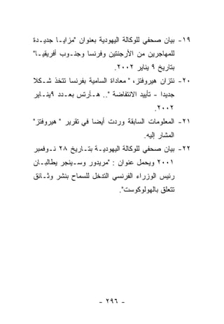 ‫٩١- ﺒﻴﺎﻥ ﺼﺤﻔﻲ ﻟﻠﻭﻜﺎﻟﺔ ﺍﻟﻴﻬﻭﺩﻴﺔ ﺒﻌﻨﻭﺍﻥ "ﻤﺯﺍﻴـﺎ ﺠﺩﻴـﺩﺓ‬
‫ﻟﻠﻤﻬﺎﺠﺭﻴﻥ ﻤﻥ ﺍﻷﺭﺠﻨﺘﻴﻥ ﻭﻓﺭﻨﺴﺎ ﻭﺠﻨـﻭﺏ ﺃﻓﺭﻴﻘﻴـﺎ"‬
                          ‫ﺒﺘﺎﺭﻴﺦ ٩ ﻴﻨﺎﻴﺭ ٢٠٠٢.‬
‫٠٢- ﻨﺘﺯﺍﻥ ﻫﻴﺭﻭﻓﺘﺯ، " ﻤﻌﺎﺩﺍﺓ ﺍﻟﺴﺎﻤﻴﺔ ﺒﻔﺭﻨﺴﺎ ﺘﺘﺨﺫ ﺸـﻜﻼ‬
‫ﺠﺩﻴﺩﺍ - ﺘﺄﻴﻴﺩ ﺍﻻﻨﺘﻔﺎﻀﺔ ".. ﻫـﺂﺭﺘﺱ ﺒﻌـﺩﺩ ٩ﻴﻨـﺎﻴﺭ‬
                                        ‫٢٠٠٢.‬
‫١٢- ﺍﻟﻤﻌﻠﻭﻤﺎﺕ ﺍﻟﺴﺎﺒﻘﺔ ﻭﺭﺩﺕ ﺃﻴﻀﺎ ﻓﻲ ﺘﻘﺭﻴﺭ " ﻫﻴﺭﻭﻓﺘﺯ"‬
                                    ‫ﺍﻟﻤﺸﺎﺭ ﺇﻟﻴﻪ.‬
‫٢٢- ﺒﻴﺎﻥ ﺼﺤﻔﻲ ﻟﻠﻭﻜﺎﻟﺔ ﺍﻟﻴﻬﻭﺩﻴـﺔ ﺒﺘـﺎﺭﻴﺦ ٨٢ ﻨـﻭﻓﻤﺒﺭ‬
‫١٠٠٢ ﻭﻴﺤﻤل ﻋﻨﻭﺍﻥ : "ﻤﺭﻴﺩﻭﺭ ﻭﺴـﻴﻨﺠﺭ ﻴﻁﺎﻟﺒـﺎﻥ‬
‫ﺭﺌﻴﺱ ﺍﻟﻭﺯﺭﺍﺀ ﺍﻟﻔﺭﻨﺴﻲ ﺍﻟﺘﺩﺨل ﻟﻠﺴﻤﺎﺡ ﺒﻨﺸﺭ ﻭﺜـﺎﺌﻕ‬
                            ‫ﺘﺘﻌﻠﻕ ﺒﺎﻟﻬﻭﻟﻭﻜﻭﺴﺕ".‬




                     ‫- ٦٩٢ -‬
 