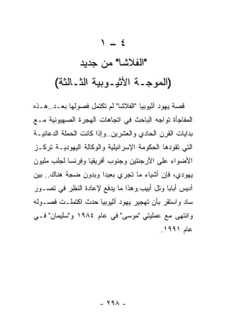 ‫٤–١‬
                ‫"ﺍﻟﻔﻼﺸﺎ" ﻤﻥ ﺠﺩﻴﺩ‬
       ‫)ﺍﻟﻤﻭﺠـﺔ ﺍﻷﺜﻴـﻭﺒﻴﺔ ﺍﻟﺜـﺎﻟﺜﺔ(‬
‫ﻗﺼﺔ ﻴﻬﻭﺩ ﺃﺜﻴﻭﺒﻴﺎ "ﺍﻟﻔﻼﺸﺎ" ﻟﻡ ﺘﻜﺘﻤل ﻓﺼﻭﻟﻬﺎ ﺒﻌـﺩ..ﻫـﺫﻩ‬
‫ﺍﻟﻤﻔﺎﺠﺄﺓ ﺘﻭﺍﺠﻪ ﺍﻟﺒﺎﺤﺙ ﻓﻲ ﺍﺘﺠﺎﻫﺎﺕ ﺍﻟﻬﺠﺭﺓ ﺍﻟﺼﻬﻴﻭﻨﻴﺔ ﻤـﻊ‬
‫ﺒﺩﺍﻴﺎﺕ ﺍﻟﻘﺭﻥ ﺍﻟﺤﺎﺩﻱ ﻭﺍﻟﻌﺸﺭﻴﻥ..ﻭﺇﺫﺍ ﻜﺎﻨﺕ ﺍﻟﺤﻤﻠﺔ ﺍﻟﺩﻋﺎﺌﻴـﺔ‬
‫ﺍﻟﺘﻲ ﺘﻘﻭﺩﻫﺎ ﺍﻟﺤﻜﻭﻤﺔ ﺍﻹﺴﺭﺍﺌﻴﻠﻴﺔ ﻭﺍﻟﻭﻜﺎﻟﺔ ﺍﻟﻴﻬﻭﺩﻴـﺔ ﺘﺭﻜـﺯ‬
‫ﺍﻷﻀﻭﺍﺀ ﻋﻠﻰ ﺍﻷﺭﺠﻨﺘﻴﻥ ﻭﺠﻨﻭﺏ ﺃﻓﺭﻴﻘﻴﺎ ﻭﻓﺭﻨﺴﺎ ﻟﺠﻠﺏ ﻤﻠﻴﻭﻥ‬
‫ﻴﻬﻭﺩﻱ، ﻓﺈﻥ ﺃﺸﻴﺎﺀ ﻤﺎ ﺘﺠﺭﻱ ﺒﻌﻴﺩﺍ ﻭﺒﺩﻭﻥ ﻀﺠﺔ ﻫﻨﺎﻙ.. ﺒﻴﻥ‬
‫ﺃﺩﻴﺱ ﺃﺒﺎﺒﺎ ﻭﺘل ﺃﺒﻴﺏ.ﻭﻫﺫﺍ ﻤﺎ ﻴﺩﻓﻊ ﻹﻋﺎﺩﺓ ﺍﻟﻨﻅﺭ ﻓﻲ ﺘﺼـﻭﺭ‬
‫ﺴﺎﺩ ﻭﺍﺴﺘﻘﺭ ﺒﺄﻥ ﺘﻬﺠﻴﺭ ﻴﻬﻭﺩ ﺃﺜﻴﻭﺒﻴﺎ ﺤﺩﺙ ﺍﻜﺘﻤﻠـﺕ ﻓﺼـﻭﻟﻪ‬
‫ﻭﺍﻨﺘﻬﻰ ﻤﻊ ﻋﻤﻠﻴﺘﻲ "ﻤﻭﺴﻰ" ﻓﻲ ﻋﺎﻡ ٤٨٩١ ﻭ"ﺴﻠﻴﻤﺎﻥ" ﻓـﻲ‬
                                            ‫ﻋﺎﻡ ١٩٩١.‬




                       ‫- ٨٩٢ -‬
 