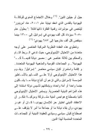 ‫)٥١(‬
‫ﻭﺨﻼل ﺍﻻﺠﺘﻤﺎﻉ ﺍﻟﺴﻨﻭﻱ ﻟﻠﻭﻜﺎﻟـﺔ‬              ‫ﺠﻴل ﺃﻭ ﺠﻴﻠﻴﻥ ﺍﺜﻨﻴﻥ".‬
‫ﺍﻟﻴﻬﻭﺩﻴﺔ ﺒﺎﻟﻘﺩﺱ ﺍﻟﺫﻱ ﺍﻨﻌﻘﺩ ﻨﻬﺎﻴﺔ ﻋﺎﻡ ١٠٠٢، ﻋﺎﺩ "ﻤﺭﻴﺩﻭﺭ"‬
‫ﻟﻴﻠﺨﺹ ﻓﻲ ﻤﺅﺸﺭﺍﺕ ﺭﻗﻤﻴﺔ ﺍﻟﻔﻜﺭﺓ ﺫﺍﺘﻬﺎ ﻗﺎﺌﻼ :" ﺒﺤﻠﻭل ﻋﺎﻡ‬
‫٠٥٠٢ ﺴﻴﺯﺩﺍﺩ ﻜل ﺃﻟﻑ ﻴﻬﻭﺩﻱ ﻓﻲ ﺇﺴﺭﺍﺌﻴل ﺇﻟﻰ ٠٠٣١ ﺒﻴﻨﻤﺎ‬
             ‫)٦١(‬
                    ‫ﺴﻴﻨﻘﺹ ﻜل ﺃﻟﻑ ﺨﺎﺭﺠﻬﺎ ﺇﻟﻰ ٧٨٦ ﻴﻬﻭﺩﻱ"‬
‫ﻭﺘﻨﻁﻭﻱ ﻫﺫﻩ ﺍﻟﻌﻘﺩﺓ ﺍﻟﻨﻅﺭﻴﺔ ﺍﻟﻤﺭﻜﺒﺔ ﺍﻟﻌﻨﺎﺼﺭ ﻋﻠﻰ ﺃﻭﺠﻪ‬
‫ﻤﺘﻌﺩﺩﺓ ﻤﻥ ﺍﻻﺤﺘﻴﺎل ﺍﻷﻴﺩﻴﻭﻟﻭﺠﻲ، ﺤﻴﺙ ﺘﺩﻋﻲ ﺍﻟـﺭﺒﻁ ﺍﻟﺘـﺎﻡ‬
‫ﻭﺍﻟﻤﺤﻜﻡ ﺒﻴﻥ ﺜﻼﺜﺔ ﻋﻨﺎﺼﺭ ﻫﻲ : ﻤﺼﻴﺭ ﺩﻴﺎﻨﺔ ﻗﺩﻴﻤـﺔ ﻜــ"‬
‫ﺍﻟﻴﻬﻭﺩﻴﺔ".. ﻭ ﺍﻟﺠﻤﺎﻋﺎﺕ ﺍﻟﻘﻭﻤﻴﺔ ﻭﺍﻟﻤﺫﻫﺒﻴﺔ ﺍﻟﻴﻬﻭﺩﻴﺔ ﺍﻟﻤﺘﻌﺩﺩﺓ..‬
‫ﻭ ﺇﻗﺎﻤﺔ ﻭﺍﺴﺘﻤﺭﺍﺭ ﻜﻴﺎﻥ ﺴﻴﺎﺴﻲ ﻤﻌﺎﺼﺭ " ﺇﺴﺭﺍﺌﻴل". ﻭﻴﻘـﻭﻡ‬
‫ﻫﺫﺍ ﺍﻻﺤﺘﻴﺎل ﺍﻷﻴﺩﻴﻭﻟﻭﺠﻲ ﺃﻭﻻ ﻋﻠـﻰ ﺍﻟﺘﺴـﻠﻴﻡ ﺒﺎﻷﺴـﺎﻁﻴﺭ‬
‫ﺍﻟﻤﺅﺴﺴﺔ ﻹﺴﺭﺍﺌﻴل ﻭﺍﻟﺘﻲ ﺘﺯﻋﻡ ﺃﻥ ﺃﺘﺒﺎﻉ ﺩﻴﺎﻨﺔ ﻤـﺎ ﻴﺸـﻜﻠﻭﻥ‬
‫ﺠﻨﺴﺎ ﻭﺍﺤﺩﺍ ﺃﻭ ﺃﻤﺔ ﻭﺍﺤﺩﺓ، ﻭﺒﺈﻤﻜﺎﻨﻬﻡ ﺘﺄﺴﻴﺱ ﺩﻭﻟﺔ ﺍﺴﺘﻨﺎﺩﺍ ﺇﻟﻰ‬
‫ﻫﺫﻩ ﺍﻟﻤﺯﺍﻋﻡ ﺍﻟﺩﻴﻨﻴﺔ ﺍﻟﻌﻨﺼﺭﻴﺔ. ﻭﻴﺴﺘﻤﺭ ﺍﻻﺤﺘﻴﺎل ﺍﻷﻴﺩﻴﻭﻟﻭﺠﻲ‬
‫ﺜﺎﻨﻴﺎ ﺒﺎﺼﻁﻨﺎﻉ ﻫﻭﺍﺠﺱ ﺃﻤﻨﻴﺔ ﻤﺸـﺘﺭﻜﺔ ﻭﻤﺭﻜﺒـﺔ ﺘﻨﻜـﺭ ﺃﻥ‬
‫ﺍﻻﻋﺘﻘﺎﺩ ﺍﻟﺩﻴﻨﻲ ﺍﺨﺘﻴﺎﺭ ﺤﺭ ﻟﻺﻨﺴﺎﻥ ﻴﻬﻭﺩﻴـﺎ ﻜـﺎﻥ ﺃﻭ ﻏﻴـﺭ‬
‫ﻴﻬﻭﺩﻱ، ﻭﺃﻥ ﺒﻘﺎﺀ ﺩﻴﺎﻨﺔ ﻤﺎ ﺃﻭ ﺠﻤﺎﻋﺔ ﻤﺎ ﺃﻤﺭ ﻻ ﻴﺘﻭﻗﻑ ﻋﻠـﻰ‬
‫ﺍﺼﻁﻨﺎﻉ ﻜﻴﺎﻥ ﺴﻴﺎﺴﻲ ﻭﺴﻴﺎﺩﻱ ﻟﻠﻌﻘﻴﺩﺓ ﺍﻟﺩﻴﻨﻴﺔ ﺃﻭ ﻟﻠﺠﻤﺎﻋـﺎﺕ‬
                                ‫ﺍﻟﻤﺘﻌﺩﺩﺓ ﺍﻟﻤﻨﺘﺴﺒﺔ ﻟﻬﺫﺍ ﺍﻟﺩﻴﻥ.‬

                          ‫- ٩٢ -‬
 