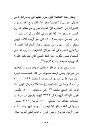 ‫ﻭﻴﻘﺩﺭ ﻋﺩﺩ "ﺍﻟﻔﻼﺸﺎ" ﺍﻟﺫﻴﻥ ﺠﺭﻯ ﻨﻘﻠﻬﻡ ﺇﻟﻰ ﺇﺴـﺭﺍﺌﻴل ﻓـﻲ‬
‫ﻋﻤﻠﻴﺘﻲ "ﻤﻭﺴﻰ" ﻭ"ﺴﻠﻴﻤﺎﻥ" ﺒﻨﺤﻭ ٥٣ ﺃﻟﻔﺎ. ﻭﻤﻊ ﺃﺨﺫ ﺘﻀﺎﺭﺏ‬
‫ﺍﻟﺘﻘﺩﻴﺭﺍﺕ ﻓﻲ ﺍﻻﻋﺘﺒﺎﺭ، ﻓﺈﻥ ﺍﻟﺤﺩﻴﺙ ﻴﺠﺭﻱ ﻤﻊ ﻤﻁﻠﻊ ﺍﻟﻘـﺭﻥ‬
‫ﺍﻟﺠﺩﻴﺩ ﻋﻥ ﻨﺤﻭ ٥٢ ﺃﻟﻔﺎ ﺁﺨﺭﻴﻥ ﻓﻲ ﺍﻟﻁﺭﻴﻕ ﺇﻟﻰ ﺇﺴﺭﺍﺌﻴل )١(.‬
‫ﻭﻗﺒل ﺃﻴﺎﻡ ﻤﻥ ﺒﺩﺍﻴﺔ ﻋﺎﻡ٢٠٠٢، ﻜﺎﻥ ﻨﺤﻭ ﺃﺭﺒﻌﺔ ﺁﻻﻑ ﺃﺜﻴﻭﺒﻲ‬
‫ﻴﺤﺘﻔﻠﻭﻥ ﻟﻠﻤﺭﺓ ﺍﻷﻭﻟﻰ ﻓﻲ ﺤﻴﺎﺘﻬﻡ ﺒﺄﻋﻴﺎﺩ "ﺍﻟﺤﺎﻨﻭﻜﺎﻩ" ﺍﻟﺩﻴﻨﻴـﺔ،‬
‫ﻭﻴﺸﻌﻠﻭﻥ ﺍﻟﺸﻤﻭﻉ ﻓﻲ ﺃﺤﺩ ﻤﺭﺍﻜﺯ ﺍﻻﺴﺘﻴﻌﺎﺏ ﻗـﺭﺏ ﺍﻟﻘـﺩﺱ‬
‫ﺍﻟﻤﺤﺘﻠﺔ، ﻀﻤﻥ ﻁﻘﻭﺱ ﻫﺫﺍ ﺍﻟﻌﻴﺩ ﺍﻟﺩﻴﻨﻲ ﺍﻟﺫﻱ ﺃﻀـﻔﺕ ﻋﻠﻴـﻪ‬
                       ‫ﺍﻟﺼﻬﻴﻭﻨﻴﺔ ﺼﺒﻐﺔ ﺴﻴﺎﺴﻴﺔ "ﻗﻭﻤﻴﺔ")٢(.‬
‫ﻭﻤﻥ ﻴﺘﺎﺒﻊ ﺘﻁﻭﺭ ﻤﺭﺍﻜﺯ ﺍﺴﺘﻘﺒﺎل ﺍﻟﻤﻬﺎﺠﺭﻴﻥ ﻭﺍﺴـﺘﻴﻌﺎﺒﻬﻡ‬
‫ﻓﻲ ﺇﺴﺭﺍﺌﻴل ﻴﻠﻤﺱ ﺘﻭﺴﻌﺎ ﻤﻠﺤﻭﻅﺎ ﻓﻲ ﺘﻠﻙ ﺍﻟﻤﺨﺼﺼﺔ ﻟﻠﻴﻬﻭﺩ‬
‫ﺍﻷﺜﻴﻭﺒﻴﻴﻥ ﻋﻠـﻰ ﻤـﺩﻯ ﺍﻟﺴـﻨﻭﺍﺕ ﺍﻟـﺜﻼﺙ ٩٩٩١ ﻭ٠٠٠٢‬
‫ﻭ١٠٠٢، ﻭﺒﻤﺎ ﻓﻲ ﺫﻟﻙ ﺘﺠﺩﻴﺩ ﻭﺇﻋﺎﺩﺓ ﺍﻓﺘﺘﺎﺡ ﻤﺭﻜﺯ "ﻨﻭﺭﻴـﺕ"‬
‫ﻗﺭﺏ "ﺒﺌﺭ ﺍﻟﺴﺒﻊ" ﺒﺎﻟﻨﻘﺏ )٣(. ﻭﻓﻲ ﺴـﺒﺘﻤﺒﺭ ١٠٠٢، ﺃﻅﻬـﺭ‬
‫ﺘﻘﺭﻴﺭ ﻟﻠﻭﻜﺎﻟﺔ ﺍﻟﻴﻬﻭﺩﻴﺔ ﺃﻥ ٩١٧٣ ﺃﺜﻴﻭﺒﻴﺎ ﻴﻘﻴﻤﻭﻥ ﻓﻲ ﻤﺭﺍﻜـﺯ‬
‫ﺍﺴﺘﻴﻌﺎﺏ ﺇﻀﺎﻓﻴﺔ ﻤﻥ ﺇﺠﻤﺎﻟﻲ ١٠٣٥ ﺃﺜﻴﻭﺒﻴﺎ ﻭ٨٤٣٩ ﻤﻬﺎﺠﺭﺍ‬
‫ﻴﻬﻭﺩﻴﺎ ﻓﻲ ﻜﺎﻓﺔ ﻤﺭﺍﻜﺯ ﺍﻻﺴﺘﻴﻌﺎﺏ )٤(. ﻭﺒﻌﺩ ﺸﻬﺭ ﻭﺍﺤـﺩ ﻟـﻡ‬
‫ﻴﻨﺱ "ﺃﺭﻴﻴل ﺸﺎﺭﻭﻥ" ﺭﺌﻴﺱ ﺍﻟﻭﺯﺭﺍﺀ ﺍﻹﺴﺭﺍﺌﻴﻠﻲ ﺃﺜﻴﻭﺒﻴﺎ ﺨﻼل‬


                        ‫- ٩٩٢ -‬
 