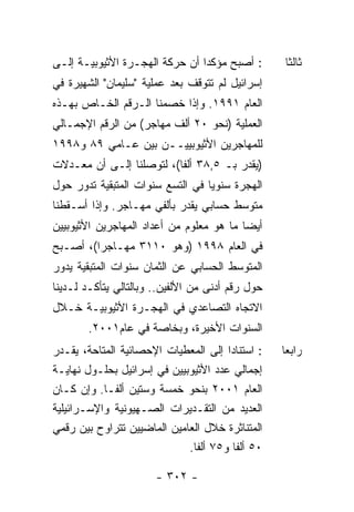 ‫: ﺃﺼﺒﺢ ﻤﺅﻜﺩﺍ ﺃﻥ ﺤﺭﻜﺔ ﺍﻟﻬﺠـﺭﺓ ﺍﻷﺜﻴﻭﺒﻴـﺔ ﺇﻟـﻰ‬       ‫ﺜﺎﻟﺜﺎ‬
‫ﺇﺴﺭﺍﺌﻴل ﻟﻡ ﺘﺘﻭﻗﻑ ﺒﻌﺩ ﻋﻤﻠﻴﺔ "ﺴﻠﻴﻤﺎﻥ" ﺍﻟﺸﻬﻴﺭﺓ ﻓﻲ‬
‫ﺍﻟﻌﺎﻡ ١٩٩١. ﻭﺇﺫﺍ ﺨﺼﻤﻨﺎ ﺍﻟـﺭﻗﻡ ﺍﻟﺨـﺎﺹ ﺒﻬـﺫﻩ‬
‫ﺍﻟﻌﻤﻠﻴﺔ )ﻨﺤﻭ ٠٢ ﺃﻟﻑ ﻤﻬﺎﺠﺭ( ﻤﻥ ﺍﻟﺭﻗﻡ ﺍﻹﺠﻤـﺎﻟﻲ‬
‫ﻟﻠﻤﻬﺎﺠﺭﻴﻥ ﺍﻷﺜﻴﻭﺒﻴﻴــﻥ ﺒﻴﻥ ﻋـﺎﻤﻲ ٩٨ ﻭ٨٩٩١‬
‫)ﻴﻘﺩﺭ ﺒـ ٥,٨٣ ﺃﻟﻔﺎ(، ﻟﺘﻭﺼﻠﻨﺎ ﺇﻟـﻰ ﺃﻥ ﻤﻌـﺩﻻﺕ‬
‫ﺍﻟﻬﺠﺭﺓ ﺴﻨﻭﻴﺎ ﻓﻲ ﺍﻟﺘﺴﻊ ﺴﻨﻭﺍﺕ ﺍﻟﻤﺘﺒﻘﻴﺔ ﺘﺩﻭﺭ ﺤﻭل‬
‫ﻤﺘﻭﺴﻁ ﺤﺴﺎﺒﻲ ﻴﻘﺩﺭ ﺒﺄﻟﻔﻲ ﻤﻬـﺎﺠﺭ. ﻭﺇﺫﺍ ﺃﺴـﻘﻁﻨﺎ‬
‫ﺃﻴﻀﺎ ﻤﺎ ﻫﻭ ﻤﻌﻠﻭﻡ ﻤﻥ ﺃﻋﺩﺍﺩ ﺍﻟﻤﻬﺎﺠﺭﻴﻥ ﺍﻷﺜﻴﻭﺒﻴﻴﻥ‬
‫ﻓﻲ ﺍﻟﻌﺎﻡ ٨٩٩١ )ﻭﻫﻭ ٠١١٣ ﻤﻬـﺎﺠﺭﺍ(، ﺃﺼـﺒﺢ‬
‫ﺍﻟﻤﺘﻭﺴﻁ ﺍﻟﺤﺴﺎﺒﻲ ﻋﻥ ﺍﻟﺜﻤﺎﻥ ﺴﻨﻭﺍﺕ ﺍﻟﻤﺘﺒﻘﻴﺔ ﻴﺩﻭﺭ‬
‫ﺤﻭل ﺭﻗﻡ ﺃﺩﻨﻰ ﻤﻥ ﺍﻷﻟﻔﻴﻥ.. ﻭﺒﺎﻟﺘﺎﻟﻲ ﻴﺘﺄﻜـﺩ ﻟـﺩﻴﻨﺎ‬
‫ﺍﻻﺘﺠﺎﻩ ﺍﻟﺘﺼﺎﻋﺩﻱ ﻓﻲ ﺍﻟﻬﺠـﺭﺓ ﺍﻷﺜﻴﻭﺒﻴـﺔ ﺨـﻼل‬
        ‫ﺍﻟﺴﻨﻭﺍﺕ ﺍﻷﺨﻴﺭﺓ، ﻭﺒﺨﺎﺼﺔ ﻓﻲ ﻋﺎﻡ١٠٠٢.‬
‫: ﺍﺴﺘﻨﺎﺩﺍ ﺇﻟﻰ ﺍﻟﻤﻌﻁﻴﺎﺕ ﺍﻹﺤﺼﺎﺌﻴﺔ ﺍﻟﻤﺘﺎﺤﺔ، ﻴﻘـﺩﺭ‬    ‫ﺭﺍﺒﻌﺎ‬
‫ﺇﺠﻤﺎﻟﻲ ﻋﺩﺩ ﺍﻷﺜﻴﻭﺒﻴﻴﻥ ﻓﻲ ﺇﺴﺭﺍﺌﻴل ﺒﺤﻠـﻭل ﻨﻬﺎﻴـﺔ‬
‫ﺍﻟﻌﺎﻡ ١٠٠٢ ﺒﻨﺤﻭ ﺨﻤﺴﺔ ﻭﺴﺘﻴﻥ ﺃﻟﻔـﺎ. ﻭﺇﻥ ﻜـﺎﻥ‬
‫ﺍﻟﻌﺩﻴﺩ ﻤﻥ ﺍﻟﺘﻘـﺩﻴﺭﺍﺕ ﺍﻟﺼـﻬﻴﻭﻨﻴﺔ ﻭﺍﻹﺴـﺭﺍﺌﻴﻠﻴﺔ‬
‫ﺍﻟﻤﺘﻨﺎﺜﺭﺓ ﺨﻼل ﺍﻟﻌﺎﻤﻴﻥ ﺍﻟﻤﺎﻀﻴﻴﻥ ﺘﺘﺭﺍﻭﺡ ﺒﻴﻥ ﺭﻗﻤﻲ‬
                             ‫٠٥ ﺃﻟﻔﺎ ﻭ٥٧ ﺃﻟﻔﺎ.‬

                       ‫- ٢٠٣ -‬
 