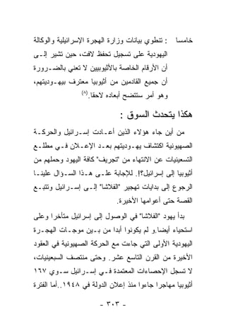 ‫: ﺘﻨﻁﻭﻱ ﺒﻴﺎﻨﺎﺕ ﻭﺯﺍﺭﺓ ﺍﻟﻬﺠﺭﺓ ﺍﻹﺴﺭﺍﺌﻴﻠﻴﺔ ﻭﺍﻟﻭﻜﺎﻟﺔ‬    ‫ﺨﺎﻤﺴﺎ‬
‫ﺍﻟﻴﻬﻭﺩﻴﺔ ﻋﻠﻰ ﺘﺴﺠﻴل ﺘﺤﻔﻅ ﻻﻓﺕ، ﺤﻴﻥ ﺘﺸﻴﺭ ﺇﻟـﻰ‬
‫ﺃﻥ ﺍﻷﺭﻗﺎﻡ ﺍﻟﺨﺎﺼﺔ ﺒﺎﻷﺜﻴﻭﺒﻴﻴﻥ ﻻ ﺘﻌﻨﻲ ﺒﺎﻟﻀـﺭﻭﺭﺓ‬
‫ﺃﻥ ﺠﻤﻴﻊ ﺍﻟﻘﺎﺩﻤﻴﻥ ﻤﻥ ﺃﺜﻴﻭﺒﻴﺎ ﻤﻌﺘﺭﻑ ﺒﻴﻬـﻭﺩﻴﺘﻬﻡ،‬
                ‫)٨(‬
                      ‫ﻭﻫﻭ ﺃﻤﺭ ﺴﺘﺘﻀﺢ ﺃﺒﻌﺎﺩﻩ ﻻﺤﻘﺎ.‬

                                ‫ﻫﻜﺫﺍ ﻴﺘﺤﺩﺙ ﺍﻟﺴﻭﻕ :‬
‫ﻤﻥ ﺃﻴﻥ ﺠﺎﺀ ﻫﺅﻻﺀ ﺍﻟﺫﻴﻥ ﺃﻋـﺎﺩﺕ ﺇﺴـﺭﺍﺌﻴل ﻭﺍﻟﺤﺭﻜـﺔ‬
‫ﺍﻟﺼﻬﻴﻭﻨﻴﺔ ﺍﻜﺘﺸﺎﻑ ﻴﻬـﻭﺩﻴﺘﻬﻡ ﺒﻌـﺩ ﺍﻹﻋـﻼﻥ ﻓـﻲ ﻤﻁﻠـﻊ‬
‫ﺍﻟﺘﺴﻌﻴﻨﻴﺎﺕ ﻋﻥ ﺍﻻﻨﺘﻬﺎﺀ ﻤﻥ "ﺘﺠﺭﻴﻑ" ﻜﺎﻓﺔ ﺍﻟﻴﻬﻭﺩ ﻭﺤﻤﻠﻬﻡ ﻤﻥ‬
‫ﺃﺜﻴﻭﺒﻴﺎ ﺇﻟﻰ ﺇﺴﺭﺍﺌﻴل؟!. ﻟﻺﺠﺎﺒﺔ ﻋﻠـﻰ ﻫـﺫﺍ ﺍﻟﺴـﺅﺍل ﻋﻠﻴﻨـﺎ‬
‫ﺍﻟﺭﺠﻭﻉ ﺇﻟﻰ ﺒﺩﺍﻴﺎﺕ ﺘﻬﺠﻴﺭ "ﺍﻟﻔﻼﺸﺎ" ﺇﻟـﻰ ﺇﺴـﺭﺍﺌﻴل ﻭﺘﺘﺒـﻊ‬
                               ‫ﺍﻟﻘﺼﺔ ﺤﺘﻰ ﺃﻋﻭﺍﻤﻬﺎ ﺍﻷﺨﻴﺭﺓ.‬
‫ﺒﺩﺃ ﻴﻬﻭﺩ "ﺍﻟﻔﻼﺸﺎ" ﻓﻲ ﺍﻟﻭﺼﻭل ﺇﻟﻰ ﺇﺴﺭﺍﺌﻴل ﻤﺘﺄﺨﺭﺍ ﻭﻋﻠﻰ‬
‫ﺍﺴﺘﺤﻴﺎﺀ ﺃﻴﻀﺎ.ﻭ ﻟﻡ ﻴﻜﻭﻨﻭﺍ ﺃﺒﺩﺍ ﻤﻥ ﺒـﻴﻥ ﻤﻭﺠـﺎﺕ ﺍﻟﻬﺠـﺭﺓ‬
‫ﺍﻟﻴﻬﻭﺩﻴﺔ ﺍﻷﻭﻟﻰ ﺍﻟﺘﻲ ﺠﺎﺀﺕ ﻤﻊ ﺍﻟﺤﺭﻜﺔ ﺍﻟﺼﻬﻴﻭﻨﻴﺔ ﻓﻲ ﺍﻟﻌﻘﻭﺩ‬
‫ﺍﻷﺨﻴﺭﺓ ﻤﻥ ﺍﻟﻘﺭﻥ ﺍﻟﺘﺎﺴﻊ ﻋﺸﺭ. ﻭﺤﺘﻰ ﻤﻨﺘﺼﻑ ﺍﻟﺴﺒﻌﻴﻨﻴﺎﺕ،‬
‫ﻻ ﺘﺴﺠل ﺍﻹﺤﺼﺎﺀﺍﺕ ﺍﻟﻤﻌﺘﻤﺩﺓ ﻓـﻲ ﺇﺴـﺭﺍﺌﻴل ﺴـﻭﻱ ٧٦١‬
‫ﺃﺜﻴﻭﺒﻴﺎ ﻤﻬﺎﺠﺭﺍ ﺠﺎﺀﻭﺍ ﻤﻨﺫ ﺇﻋﻼﻥ ﺍﻟﺩﻭﻟﺔ ﻓﻲ ٨٤٩١..ﺃﻤﺎ ﺍﻟﻔﺘﺭﺓ‬

                         ‫- ٣٠٣ -‬
 