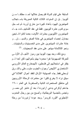 ‫ﺍﻟﺴﺎﺒﻘﺔ ﻋﻠﻰ ﻗﻴﺎﻡ ﺍﻟﺩﻭﻟﺔ ﻓﻠﻡ ﻴﺼل ﺨﻼﻟﻬﺎ ﺃﺤـﺩ ﻤﻁﻠﻘـﺎ ﻤـﻥ‬
‫ﺃﺜﻴﻭﺒﻴﺎ.. ﺒل ﺇﻥ ﺍﻟﺴﻨﻭﺍﺕ ﺍﻟﺜﻼﺙ ﺍﻟﺘﺎﻟﻴﺔ ﺍﻟﻤﻌﺭﻭﻓﺔ ﺒﺎﺴـﺘﺠﻼﺏ‬
‫ﺍﻟﻤﻬﺎﺠﺭﻴﻥ ﺍﻟﻴﻬﻭﺩ ﺒﺄﻋﺩﺍﺩ ﻜﺒﻴﺭﺓ ﻤﻥ ﺨﺎﺭﺝ ﺃﻭﺭﺒﺎ، ﻟﻡ ﺘﺴـﺠل‬
‫ﺴﻭﻯ ﻗﺩﻭﻡ ﻋﺸﺭﺓ ﺃﺜﻴﻭﺒﻴﻴﻥ. ﻓﻘﻁ ﻓﻲ ﻋﻘﺩ ﺍﻟﺜﻤﺎﻨﻴﻨﻴـﺎﺕ، ﺠـﺎﺀ‬
‫ﺍﻟﻤﻬﺎﺠﺭﻭﻥ ﺍﻷﺜﻴﻭﺒﻴﻭﻥ ﺒﻌﺸﺭﺍﺕ ﺍﻷﻟﻭﻑ، ﺒﻌﺩﻤﺎ ﻜﺎﻨﻭﺍ ﻗـﺎﺒﻌﻴﻥ‬
‫ﺒﺠﺩﺍﻭل ﺇﺤﺼﺎﺀ ﺍﻟﻤﻬﺎﺠﺭﻴﻥ ﻓﻲ ﺨﺎﻨﺔ ﺍﻟﺼﻔﺭ ﻭﺍﻟﻨﺴﻴــﺎﻥ.. ﻭ‬
‫ﺨﺎﻨﺔ ﻋﺸﺭﺍﺕ ﺍﻟﻤﻬﺎﺠﺭﻴﻥ ﻋﻠﻰ ﻤﺩﻯ ﺍﻟﺨﻤﺴﻴﻨﻴﺎﺕ ﻭﺍﻟﺴﺘﻴﻨﻴﺎﺕ..‬
       ‫) ٩(‬
              ‫ﻭﻨﺤﻭ ﺍﻟﺜﻼﺜﻤﺎﺌﺔ ﻤﻬﺎﺠﺭ ﻋﻠﻰ ﻤﺩﻯ ﻋﻘﺩ ﺍﻟﺴﺒﻌﻴﻨﻴﺎﺕ.‬
‫ﻭﻤﻊ ﺫﻟﻙ، ﻭﺠﺩ ﻴﻬﻭﺩ ﺃﺜﻴﻭﺒﻴﺎ ﺒﻴﻥ ﺭﻤﻭﺯ ﺍﻷﺠﻴـﺎل ﺍﻷﻭﻟـﻰ‬
‫ﻟﻠﺤﺭﻜﺔ ﺍﻟﺼﻬﻴﻭﻨﻴﺔ ﻨﻔﺭﺍ ﻤﺤﺩﻭﺩﺍ ﻴﻬﺘﻡ ﺒﺄﺤﻭﺍﻟﻬﻡ، ﻟﻜﻥ ﺃﺤﺩﺍ ﻟـﻡ‬
‫ﻴﻔﻜﺭ ﻓﻲ ﺍﺴﺘﺠﻼﺒﻬﻡ ﺇﻟﻰ ﻓﻠﺴﻁﻴﻥ، ﻷﻨﻬﻤﺨﺎﺭﺝ ﺍﻟﻌﺎﻟﻡ ﺍﻷﻭﺭﻭﺒﻲ‬
‫ﺍﻻﺴﺘﻌﻤﺎﺭﻱ "ﺍﻷﺒﻴﺽ" ﻭﺠﻭﺍﺭﻩ ﺍﻟﺠﻨﻭﺏ ﻤﺘﻭﺴـﻁﻲ ﻭﺍﻟﺸـﺭﻕ‬
‫ﺃﻭﺴﻁﻲ.ﻓﻘﻁ..ﺠﺎﺀ ﺍﻟﺼﻬﺎﻴﻨﺔ ﺍﻷﻭﺍﺌل ﻟﺘﻔﻘﺩ ﺃﺤﻭﺍل "ﺍﻟﻔﻼﺸﺎ" ﻓﻲ‬
‫ﺴﻴﺎﻕ ﻨﺭﺍﻩ ﻻ ﻴﺨﺭﺝ ﻜﺜﻴﺭﺍ ﻋﻥ ﻤﻐﺎﻤﺭﺍﺕ ﺍﻟﺭﺤﺎﻟﺔ ﺍﻷﻭﺭﻭﺒﻴﻴﻥ‬
‫ﺇﻟﻰ ﻤﻨﺎﻁﻕ ﺍﻟﻤﺴﺘﻌﻤﺭﺍﺕ ﺍﻟﻨﺎﺌﻴﺔ ﻭﺍﻟﻤﺴﺘﻐﺭﺒﺔ. ﻓﻲ ﺍﻟﻌﺎﻡ ٠٠٩١‬
‫ﺠﺎﺀﻫﻡ ﺃﻭﻜﺭﺍﻨﻲ ﻴﺩﻋﻲ "ﺭﺍﺒﻭﺭﺕ"، ﺒﻌﺩ ﺃﻥ ﻫﺎﺠﺭ ﺇﻟﻰ ﻤﺼـﺭ‬
‫ﻭﺘﺠﻨﺱ ﺒﺎﻟﺠﻨﺴﻴﺔ ﺍﻟﺒﺭﻴﻁﺎﻨﻴﺔ، ﻭﺃﺼﺒﺢ ﻤﻥ ﺒﻴﻥ ﺭﺠﺎل ﺍﻟﻤﻨﺩﻭﺏ‬
‫ﺍﻹﻨﺠﻠﻴﺯﻱ "ﺍﻟﻠﻭﺭﺩ ﻜﺭﻭﻤﺭ"..ﻭﺒﻌﺩ ﻋﻭﺩﺓ "ﺭﺍﺒﻭﺭﺕ" ﻤﻥ ﺭﺤﻠﺔ‬


                          ‫- ٤٠٣ -‬
 