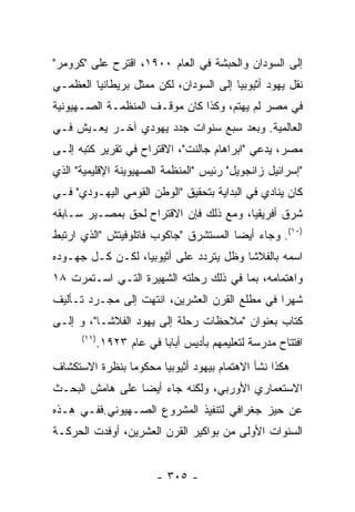 ‫ﺇﻟﻰ ﺍﻟﺴﻭﺩﺍﻥ ﻭﺍﻟﺤﺒﺸﺔ ﻓﻲ ﺍﻟﻌﺎﻡ ٠٠٩١، ﺍﻗﺘﺭﺡ ﻋﻠﻰ "ﻜﺭﻭﻤﺭ"‬
‫ﻨﻘل ﻴﻬﻭﺩ ﺃﺜﻴﻭﺒﻴﺎ ﺇﻟﻰ ﺍﻟﺴﻭﺩﺍﻥ، ﻟﻜﻥ ﻤﻤﺜل ﺒﺭﻴﻁﺎﻨﻴﺎ ﺍﻟﻌﻅﻤـﻲ‬
‫ﻓﻲ ﻤﺼﺭ ﻟﻡ ﻴﻬﺘﻡ، ﻭﻜﺫﺍ ﻜﺎﻥ ﻤﻭﻗـﻑ ﺍﻟﻤﻨﻅﻤـﺔ ﺍﻟﺼـﻬﻴﻭﻨﻴﺔ‬
‫ﺍﻟﻌﺎﻟﻤﻴﺔ. ﻭﺒﻌﺩ ﺴﺒﻊ ﺴﻨﻭﺍﺕ ﺠﺩﺩ ﻴﻬﻭﺩﻱ ﺁﺨـﺭ ﻴﻌـﻴﺵ ﻓـﻲ‬
‫ﻤﺼﺭ، ﻴﺩﻋﻲ "ﺍﺒﺭﺍﻫﺎﻡ ﺠﺎﻟﻨﺕ"، ﺍﻻﻗﺘﺭﺍﺡ ﻓﻲ ﺘﻘﺭﻴﺭ ﻜﺘﺒﻪ ﺇﻟـﻰ‬
‫"ﺇﺴﺭﺍﺌﻴل ﺯﺍﻨﺠﻭﻴل" ﺭﺌﻴﺱ "ﺍﻟﻤﻨﻅﻤﺔ ﺍﻟﺼﻬﻴﻭﻴﻨﺔ ﺍﻹﻗﻠﻴﻤﻴﺔ" ﺍﻟﺫﻱ‬
‫ﻜﺎﻥ ﻴﻨﺎﺩﻱ ﻓﻲ ﺍﻟﺒﺩﺍﻴﺔ ﺒﺘﺤﻘﻴﻕ "ﺍﻟﻭﻁﻥ ﺍﻟﻘﻭﻤﻲ ﺍﻟﻴﻬـﻭﺩﻱ" ﻓـﻲ‬
‫ﺸﺭﻕ ﺃﻓﺭﻴﻘﻴﺎ، ﻭﻤﻊ ﺫﻟﻙ ﻓﺈﻥ ﺍﻻﻗﺘﺭﺍﺡ ﻟﺤﻕ ﺒﻤﺼـﻴﺭ ﺴـﺎﺒﻘﻪ‬
‫)٠١(. ﻭﺠﺎﺀ ﺃﻴﻀﺎ ﺍﻟﻤﺴﺘﺸﺭﻕ "ﺠﺎﻜﻭﺏ ﻓﺎﺘﻠﻭﻓﻴﺘﺵ "ﺍﻟﺫﻱ ﺍﺭﺘﺒﻁ‬
‫ﺍﺴﻤﻪ ﺒﺎﻟﻔﻼﺸﺎ ﻭﻅل ﻴﺘﺭﺩﺩ ﻋﻠﻰ ﺃﺜﻴﻭﺒﻴﺎ، ﻟﻜـﻥ ﻜـل ﺠﻬـﻭﺩﻩ‬
‫ﻭﺍﻫﺘﻤﺎﻤﻪ، ﺒﻤﺎ ﻓﻲ ﺫﻟﻙ ﺭﺤﻠﺘﻪ ﺍﻟﺸﻬﻴﺭﺓ ﺍﻟﺘـﻲ ﺍﺴـﺘﻤﺭﺕ ٨١‬
‫ﺸﻬﺭﺍ ﻓﻲ ﻤﻁﻠﻊ ﺍﻟﻘﺭﻥ ﺍﻟﻌﺸﺭﻴﻥ، ﺍﻨﺘﻬﺕ ﺇﻟﻰ ﻤﺠـﺭﺩ ﺘـﺄﻟﻴﻑ‬
‫ﻜﺘﺎﺏ ﺒﻌﻨﻭﺍﻥ "ﻤﻼﺤﻅﺎﺕ ﺭﺤﻠﺔ ﺇﻟﻰ ﻴﻬﻭﺩ ﺍﻟﻔﻼﺸـﺎ"، ﻭ ﺇﻟـﻰ‬
      ‫)١١(‬
             ‫ﺍﻓﺘﺘﺎﺡ ﻤﺩﺭﺴﺔ ﻟﺘﻌﻠﻴﻤﻬﻡ ﺒﺄﺩﻴﺱ ﺃﺒﺎﺒﺎ ﻓﻲ ﻋﺎﻡ ٣٢٩١.‬
‫ﻫﻜﺫﺍ ﻨﺸﺄ ﺍﻻﻫﺘﻤﺎﻡ ﺒﻴﻬﻭﺩ ﺃﺜﻴﻭﺒﻴﺎ ﻤﺤﻜﻭﻤﺎ ﺒﻨﻅﺭﺓ ﺍﻻﺴﺘﻜﺸﺎﻑ‬
‫ﺍﻻﺴﺘﻌﻤﺎﺭﻱ ﺍﻷﻭﺭﺒﻲ، ﻭﻟﻜﻨﻪ ﺠﺎﺀ ﺃﻴﻀﺎ ﻋﻠﻰ ﻫﺎﻤﺵ ﺍﻟﺒﺤـﺙ‬
‫ﻋﻥ ﺤﻴﺯ ﺠﻐﺭﺍﻓﻲ ﻟﺘﻨﻔﻴﺫ ﺍﻟﻤﺸﺭﻭﻉ ﺍﻟﺼـﻬﻴﻭﻨﻲ.ﻓﻔـﻲ ﻫـﺫﻩ‬
‫ﺍﻟﺴﻨﻭﺍﺕ ﺍﻷﻭﻟﻰ ﻤﻥ ﺒﻭﺍﻜﻴﺭ ﺍﻟﻘﺭﻥ ﺍﻟﻌﺸﺭﻴﻥ، ﺃﻭﻓﺩﺕ ﺍﻟﺤﺭﻜـﺔ‬


                          ‫- ٥٠٣ -‬
 