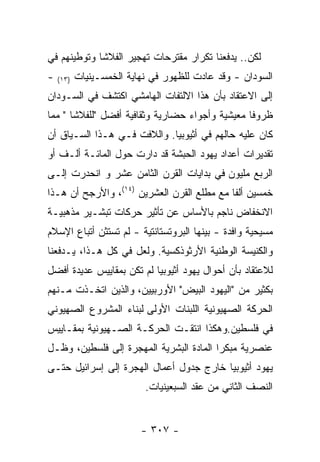 ‫ﻟﻜﻥ.. ﻴﺩﻓﻌﻨﺎ ﺘﻜﺭﺍﺭ ﻤﻘﺘﺭﺤﺎﺕ ﺘﻬﺠﻴﺭ ﺍﻟﻔﻼﺸﺎ ﻭﺘﻭﻁﻴﻨﻬﻡ ﻓﻲ‬
‫-‬   ‫)٣١(‬   ‫ﺍﻟﺴﻭﺩﺍﻥ - ﻭﻗﺩ ﻋﺎﺩﺕ ﻟﻠﻅﻬﻭﺭ ﻓﻲ ﻨﻬﺎﻴﺔ ﺍﻟﺨﻤﺴـﻴﻨﻴﺎﺕ‬
‫ﺇﻟﻰ ﺍﻻﻋﺘﻘﺎﺩ ﺒﺄﻥ ﻫﺫﺍ ﺍﻻﻟﺘﻔﺎﺕ ﺍﻟﻬﺎﻤﺸﻲ ﺍﻜﺘﺸﻑ ﻓﻲ ﺍﻟﺴـﻭﺩﺍﻥ‬
‫ﻅﺭﻭﻓﺎ ﻤﻌﻴﺸﻴﺔ ﻭﺃﺠﻭﺍﺀ ﺤﻀﺎﺭﻴﺔ ﻭﺜﻘﺎﻓﻴﺔ ﺃﻓﻀل "ﻟﻠﻔﻼﺸﺎ " ﻤﻤﺎ‬
‫ﻜﺎﻥ ﻋﻠﻴﻪ ﺤﺎﻟﻬﻡ ﻓﻲ ﺃﺜﻴﻭﺒﻴﺎ. ﻭﺍﻟﻼﻓﺕ ﻓـﻲ ﻫـﺫﺍ ﺍﻟﺴـﻴﺎﻕ ﺃﻥ‬
‫ﺘﻘﺩﻴﺭﺍﺕ ﺃﻋﺩﺍﺩ ﻴﻬﻭﺩ ﺍﻟﺤﺒﺸﺔ ﻗﺩ ﺩﺍﺭﺕ ﺤﻭل ﺍﻟﻤﺎﺌـﺔ ﺃﻟـﻑ ﺃﻭ‬
‫ﺍﻟﺭﺒﻊ ﻤﻠﻴﻭﻥ ﻓﻲ ﺒﺩﺍﻴﺎﺕ ﺍﻟﻘﺭﻥ ﺍﻟﺜﺎﻤﻥ ﻋﺸﺭ ﻭ ﺍﻨﺤﺩﺭﺕ ﺇﻟـﻰ‬
‫ﺨﻤﺴﻴﻥ ﺃﻟﻔﺎ ﻤﻊ ﻤﻁﻠﻊ ﺍﻟﻘﺭﻥ ﺍﻟﻌﺸﺭﻴﻥ )٤١(، ﻭﺍﻷﺭﺠﺢ ﺃﻥ ﻫـﺫﺍ‬
‫ﺍﻻﻨﺨﻔﺎﺽ ﻨﺎﺠﻡ ﺒﺎﻷﺴﺎﺱ ﻋﻥ ﺘﺄﺜﻴﺭ ﺤﺭﻜﺎﺕ ﺘﺒﺸـﻴﺭ ﻤﺫﻫﺒﻴـﺔ‬
‫ﻤﺴﻴﺤﻴﺔ ﻭﺍﻓﺩﺓ - ﺒﻴﻨﻬﺎ ﺍﻟﺒﺭﻭﺘﺴﺘﺎﻨﺘﻴﺔ - ﻟﻡ ﺘﺴﺘﺜﻥ ﺃﺘﺒﺎﻉ ﺍﻹﺴﻼﻡ‬
‫ﻭﺍﻟﻜﻨﻴﺴﺔ ﺍﻟﻭﻁﻨﻴﺔ ﺍﻷﺭﺜﻭﺫﻜﺴﻴﺔ. ﻭﻟﻌل ﻓﻲ ﻜل ﻫـﺫﺍ، ﻴـﺩﻓﻌﻨﺎ‬
‫ﻟﻼﻋﺘﻘﺎﺩ ﺒﺄﻥ ﺃﺤﻭﺍل ﻴﻬﻭﺩ ﺃﺜﻴﻭﺒﻴﺎ ﻟﻡ ﺘﻜﻥ ﺒﻤﻘﺎﻴﻴﺱ ﻋﺩﻴﺩﺓ ﺃﻓﻀل‬
‫ﺒﻜﺜﻴﺭ ﻤﻥ "ﺍﻟﻴﻬﻭﺩ ﺍﻟﺒﻴﺽ" ﺍﻷﻭﺭﺒﻴﻴﻥ، ﻭﺍﻟﺫﻴﻥ ﺍﺘﺨـﺫﺕ ﻤـﻨﻬﻡ‬
‫ﺍﻟﺤﺭﻜﺔ ﺍﻟﺼﻬﻴﻭﻨﻴﺔ ﺍﻟﻠﺒﻨﺎﺕ ﺍﻷﻭﻟﻰ ﻟﺒﻨﺎﺀ ﺍﻟﻤﺸﺭﻭﻉ ﺍﻟﺼﻬﻴﻭﻨﻲ‬
‫ﻓﻲ ﻓﻠﺴﻁﻴﻥ.ﻭﻫﻜﺫﺍ ﺍﻨﺘﻘـﺕ ﺍﻟﺤﺭﻜـﺔ ﺍﻟﺼـﻬﻴﻭﻨﻴﺔ ﺒﻤﻘـﺎﻴﻴﺱ‬
‫ﻋﻨﺼﺭﻴﺔ ﻤﺒﻜﺭﺍ ﺍﻟﻤﺎﺩﺓ ﺍﻟﺒﺸﺭﻴﺔ ﺍﻟﻤﻬﺠﺭﺓ ﺇﻟﻰ ﻓﻠﺴﻁﻴﻥ، ﻭﻅـل‬
‫ﻴﻬﻭﺩ ﺃﺜﻴﻭﺒﻴﺎ ﺨﺎﺭﺝ ﺠﺩﻭل ﺃﻋﻤﺎل ﺍﻟﻬﺠﺭﺓ ﺇﻟﻰ ﺇﺴﺭﺍﺌﻴل ﺤﺘـﻰ‬
                           ‫ﺍﻟﻨﺼﻑ ﺍﻟﺜﺎﻨﻲ ﻤﻥ ﻋﻘﺩ ﺍﻟﺴﺒﻌﻴﻨﻴﺎﺕ.‬


                          ‫- ٧٠٣ -‬
 