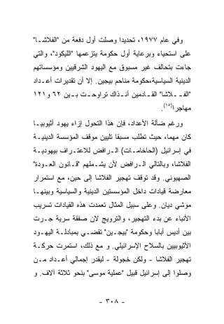 ‫ﻭﻓﻲ ﻋﺎﻡ ٧٧٩١، ﺘﺤﺩﻴﺩﺍ ﻭﺼﻠﺕ ﺃﻭل ﺩﻓﻌﺔ ﻤﻥ "ﺍﻟﻔﻼﺸـﺎ"‬
‫ﻋﻠﻰ ﺍﺴﺘﺤﻴﺎﺀ ﻭﺒﺭﻋﺎﻴﺔ ﺃﻭل ﺤﻜﻭﻤﺔ ﻴﺘﺯﻋﻤﻬﺎ "ﺍﻟﻠﻴﻜﻭﺩ"، ﻭﺍﻟﺘﻲ‬
‫ﺠﺎﺀﺕ ﺒﺘﺤﺎﻟﻑ ﻏﻴﺭ ﻤﺴﺒﻭﻕ ﻤﻊ ﺍﻟﻴﻬﻭﺩ ﺍﻟﺸﺭﻗﻴﻴﻥ ﻭﻤﺅﺴﺴﺎﺘﻬﻡ‬
‫ﺍﻟﺩﻴﻨﻴﺔ ﺍﻟﺴﻴﺎﺴﻴﺔ،ﺤﻜﻭﻤﺔ ﻤﻨﺎﺤﻡ ﺒﻴﺠﻴﻥ. ﺇﻻ ﺃﻥ ﺘﻘﺩﻴﺭﺍﺕ ﺃﻋـﺩﺍﺩ‬
‫"ﺍﻟﻔ ــﻼﺸﺎ" ﺍﻟﻘ ـﺎﺩﻤﻴﻥ ﺁﻨ ـﺫﺍﻙ ﺘﺭﺍﻭﺤ ـﺕ ﺒ ـﻴﻥ ٢٦ ﻭ١٢١‬
          ‫ـ ـ‬             ‫ـ‬         ‫ـ‬
                                             ‫ﻤﻬﺎﺠﺭﺍ)٥١(.‬
‫ﻭﺭﻏﻡ ﻀﺂﻟﺔ ﺍﻷﻋﺩﺍﺩ، ﻓﺈﻥ ﻫﺫﺍ ﺍﻟﺘﺤﻭل ﺇﺯﺍﺀ ﻴﻬﻭﺩ ﺃﺜﻴﻭﺒﻴـﺎ‬
‫ﻜﺎﻥ ﻤﻬﻤﺎ، ﺤﻴﺙ ﺘﻁﻠﺏ ﻤﺴﺒﻘﺎ ﺘﻠﻴﻴﻥ ﻤﻭﻗﻑ ﺍﻟﻤﺅﺴﺴﺔ ﺍﻟﺩﻴﻨﻴـﺔ‬
‫ﻓﻲ ﺇﺴﺭﺍﺌﻴل )ﺍﻟﺤﺎﺨﺎﻤـﺎﺕ( ﺍﻟـﺭﺍﻓﺽ ﻟﻼﻋﺘـﺭﺍﻑ ﺒﻴﻬﻭﺩﻴـﺔ‬
‫ﺍﻟﻔﻼﺸﺎ، ﻭﺒﺎﻟﺘﺎﻟﻲ ﺍﻟـﺭﺍﻓﺽ ﻷﻥ ﻴﺸـﻤﻠﻬﻡ "ﻗـﺎﻨﻭﻥ ﺍﻟﻌـﻭﺩﺓ"‬
‫ﺍﻟﺼﻬﻴﻭﻨﻲ. ﻭﻗﺩ ﺘﻭﻗﻑ ﺘﻬﺠﻴﺭ ﺍﻟﻔﻼﺸﺎ ﺇﻟﻰ ﺤﻴﻥ، ﻤﻊ ﺍﺴﺘﻤﺭﺍﺭ‬
‫ﻤﻌﺎﺭﻀﺔ ﻗﻴﺎﺩﺍﺕ ﺩﺍﺨل ﺍﻟﻤﺅﺴﺴﺘﻴﻥ ﺍﻟﺩﻴﻨﻴﺔ ﻭﺍﻟﺴﻴﺎﺴﻴﺔ ﻭﺒﻴﻨﻬـﺎ‬
‫ﻤﻭﺸﻲ ﺩﻴﺎﻥ. ﻭﻋﻠﻰ ﺴﺒﻴل ﺍﻟﻤﺜﺎل ﺘﻌﻤﺩﺕ ﻫﺫﻩ ﺍﻟﻘﻴﺎﺩﺍﺕ ﺘﺴﺭﻴﺏ‬
‫ﺍﻷﻨﺒﺎﺀ ﻋﻥ ﺒﺩﺀ ﺍﻟﺘﻬﺠﻴﺭ، ﻭﺍﻟﺘﺭﻭﻴﺞ ﻻﻥ ﺼﻔﻘﺔ ﺴﺭﻴﺔ ﺠـﺭﺕ‬
‫ﺒﻴﻥ ﺃﺩﻴﺱ ﺃﺒﺎﺒﺎ ﻭﺤﻜﻭﻤﺔ "ﺒﻴﺠـﻴﻥ" ﺘﻘﻀـﻲ ﺒﻤﺒﺎﺩﻟـﺔ ﺍﻟﻴﻬـﻭﺩ‬
‫ﺍﻷﺜﻴﻭﺒﻴﻴﻥ ﺒﺎﻟﺴﻼﺡ ﺍﻹﺴﺭﺍﺌﻴﻠﻲ. ﻭ ﻤﻊ ﺫﻟﻙ، ﺍﺴﺘﻤﺭﺕ ﺤﺭﻜـﺔ‬
‫ﺘﻬﺠﻴﺭ ﺍﻟﻔﻼﺸﺎ - ﻭﻟﻜﻥ ﺨﺠﻭﻟﺔ - ﻟﻴﻘﺩﺭ ﺇﺠﻤﺎﻟﻲ ﺃﻋـﺩﺍﺩ ﻤـﻥ‬
‫ﻭﺼﻠﻭﺍ ﺇﻟﻰ ﺇﺴﺭﺍﺌﻴل ﻗﺒﻴل "ﻋﻤﻠﻴﺔ ﻤﻭﺴﻰ" ﺒﻨﺤﻭ ﺜﻼﺜﺔ ﺁﻻﻑ. ﻭ‬


                       ‫- ٨٠٣ -‬
 