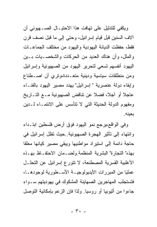 ‫ﻭﻴﻜﻔﻲ ﻟﻠﺘﺩﻟﻴل ﻋﻠﻰ ﺘﻬﺎﻓﺕ ﻫﺫﺍ ﺍﻻﺤﺘﻴـﺎل ﺍﻟﺼـﻬﻴﻭﻨﻲ ﺃﻥ‬
‫ﺁﻻﻑ ﺍﻟﺴﻨﻴﻥ ﻗﺒل ﻗﻴﺎﻡ ﺇﺴﺭﺍﺌﻴل، ﻭﺤﺘﻰ ﺇﻟﻰ ﻤﺎ ﻗﺒل ﻨﺼﻑ ﻗﺭﻥ‬
‫ﻓﻘﻁ، ﺤﻔﻅﺕ ﺍﻟﺩﻴﺎﻨﺔ ﺍﻟﻴﻬﻭﺩﻴﺔ ﻭﺍﻟﻴﻬﻭﺩ ﻤﻥ ﻤﺨﺘﻠﻑ ﺍﻟﺠﻤﺎﻋـﺎﺕ‬
‫ﻭﺍﻟﻤﻠل، ﻭﺃﻥ ﻫﻨﺎﻙ ﺍﻟﻌﺩﻴﺩ ﻤﻥ ﺍﻟﺤﺭﻜﺎﺕ ﻭﺍﻟﺸﺨﺼـﻴﺎﺕ ﺒـﻴﻥ‬
‫ﺍﻟﻴﻬﻭﺩ ﺃﻨﻔﺴﻬﻡ ﺘﺴﻌﻲ ﻟﺘﺤﺭﻴﺭ ﺍﻟﻴﻬﻭﺩ ﻤﻥ ﺍﻟﺼﻬﻴﻭﻨﻴﺔ ﻭﺇﺴﺭﺍﺌﻴل‬
‫ﻭﻤﻥ ﻤﻨﻁﻠﻘﺎﺕ ﺴﻴﺎﺴﻴﺔ ﻭﺩﻴﻨﻴﺔ ﻤﺘﻌـﺩﺩﺓ،ﻭﺘﺭﻱ ﺃﻥ ﺍﺼـﻁﻨﺎﻉ‬
‫ﻭﺇﺒﻘﺎﺀ ﺩﻭﻟﺔ ﻋﻨﺼﺭﻴﺔ " ﺇﺴﺭﺍﺌﻴل" ﻴﻬﺩﺩ ﻤﺼﻴﺭ ﺍﻟﻴﻬﻭﺩ ﺒﺎﻟﻔﻨـﺎﺀ‬
‫ﻋﺎﺠﻼ ﺃﻭ ﺁﺠﻼ، ﻓﻀﻼ ﻋﻥ ﺘﻨﺎﻗﺽ ﺍﻟﺼﻬﻴﻭﻨﻴﺔ ﻤـﻊ ﺍﻟﺘـﺎﺭﻴﺦ‬
‫ﻭﻤﻔﻬﻭﻡ ﺍﻟﺩﻭﻟﺔ ﺍﻟﺤﺩﻴﺜﺔ ﺍﻟﺘﻲ ﻻ ﺘﺘﺄﺴﺱ ﻋﻠﻰ ﺍﻻﻨﺘﻤـﺎﺀ ﻟـﺩﻴﻥ‬
                                                   ‫ﺒﻌﻴﻨﻪ.‬
‫ﻭﻓﻲ ﺍﻟﻭﺍﻗﻊ،ﻴﺭﺠﻊ ﻨﻤﻭ ﺍﻟﻴﻬﻭﺩ ﻓﻭﻕ ﺃﺭﺽ ﻓﻠﺴﻁﻴﻥ ﺍﺒﺘـﺩﺍﺀ‬
‫ﻭﺍﻨﺘﻬﺎﺀ ﺇﻟﻰ ﺘﺄﺜﻴﺭ ﺍﻟﻬﺠﺭﺓ ﺍﻟﺼﻬﻴﻭﻨﻴﺔ..ﺤﻴﺙ ﺘﻅل ﺇﺴﺭﺍﺌﻴل ﻓﻲ‬
‫ﺤﺎﺠﺔ ﺩﺍﺌﻤﺔ ﺇﻟﻰ ﺍﺴﺘﻴﺭﺍﺩ ﻤﻭﺍﻁﻨﻴﻬﺎ ﻭﻴﺒﻘﻲ ﻤﺼﻴﺭ ﻜﻴﺎﻨﻬﺎ ﻤﻌﻠﻘﺎ‬
‫ﺒﻬﺫﻩ" ﺍﻟﺘﺠﺎﺭﺓ" ﺍﻟﺒﺸﺭﻴﺔ ﺍﻟﻤﻨﻅﻤﺔ.ﻭﻟﻀـﻤﺎﻥ ﺍﻻﺤﺘﻔـﺎﻅ ﺒﻬـﺫﻩ‬
‫ﺍﻷﻏﻠﺒﻴﺔ ﺍﻟﻘﺴﺭﻴﺔ ﺍﻟﻤﺼﻁﻨﻌﺔ، ﻻ ﺘﺘﻭﺭﻉ ﺇﺴﺭﺍﺌﻴل ﻋﻥ ﺍﻟﺘﺤﻠـل‬
‫ﻋﻤﻠﻴﺎ ﻤﻥ ﺍﻟﻤﺒﺭﺭﺍﺕ ﺍﻷﻴﺩﻴﻭﻟﻭﺠﻴـﺔ ﺍﻷﺴـﻁﻭﺭﻴﺔ ﻟﻭﺠﻭﺩﻫـﺎ،‬
‫ﻓﺘﺴﺘﺠﻠﺏ ﺍﻟﻤﻬﺎﺠﺭﻴﻥ ﺍﻟﺼﻬﺎﻴﻨﺔ ﺍﻟﻤﺸﻜﻭﻙ ﻓﻲ ﻴﻬﻭﺩﻴﺘﻬﻡ ﺴـﻭﺍﺀ‬
‫ﺠﺎﺀﻭﺍ ﻤﻥ ﺃﺜﻴﻭﺒﻴﺎ ﺃﻭ ﺭﻭﺴﻴﺎ. ﻭﻟﺫﺍ ﻓﺈﻥ ﺍﻟﺯﻋﻡ ﺒﺈﻤﻜﺎﻨﻴﺔ ﺍﻟﺘﻭﺼل‬


                        ‫- ٠٣ -‬
 