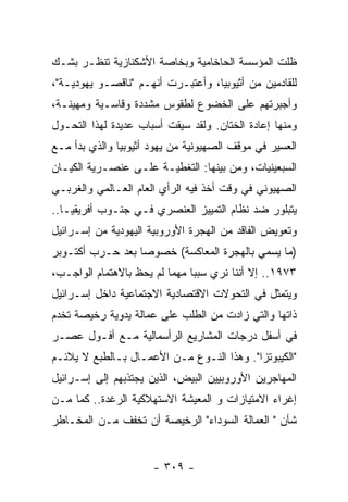 ‫ﻅﻠﺕ ﺍﻟﻤﺅﺴﺴﺔ ﺍﻟﺤﺎﺨﺎﻤﻴﺔ ﻭﺒﺨﺎﺼﺔ ﺍﻷﺸﻜﻨﺎﺯﻴﺔ ﺘﻨﻅـﺭ ﺒﺸـﻙ‬
‫ﻟﻠﻘﺎﺩﻤﻴﻥ ﻤﻥ ﺃﺜﻴﻭﺒﻴﺎ، ﻭﺃﻋﺘﺒـﺭﺕ ﺃﻨﻬـﻡ "ﻨﺎﻗﺼـﻭ ﻴﻬﻭﺩﻴـﺔ"،‬
‫ﻭﺃﺠﺒﺭﺘﻬﻡ ﻋﻠﻰ ﺍﻟﺨﻀﻭﻉ ﻟﻁﻘﻭﺱ ﻤﺸﺩﺩﺓ ﻭﻗﺎﺴـﻴﺔ ﻭﻤﻬﻴﻨـﺔ،‬
‫ﻭﻤﻨﻬﺎ ﺇﻋﺎﺩﺓ ﺍﻟﺨﺘﺎﻥ. ﻭﻟﻘﺩ ﺴﻴﻘﺕ ﺃﺴﺒﺎﺏ ﻋﺩﻴﺩﺓ ﻟﻬﺫﺍ ﺍﻟﺘﺤـﻭل‬
‫ﺍﻟﻌﺴﻴﺭ ﻓﻲ ﻤﻭﻗﻑ ﺍﻟﺼﻬﻴﻭﻨﻴﺔ ﻤﻥ ﻴﻬﻭﺩ ﺃﺜﻴﻭﺒﻴﺎ ﻭﺍﻟﺫﻱ ﺒﺩﺃ ﻤـﻊ‬
‫ﺍﻟﺴﺒﻌﻴﻨﻴﺎﺕ، ﻭﻤﻥ ﺒﻴﻨﻬﺎ: ﺍﻟﺘﻐﻁﻴـﺔ ﻋﻠـﻰ ﻋﻨﺼـﺭﻴﺔ ﺍﻟﻜﻴـﺎﻥ‬
‫ﺍﻟﺼﻬﻴﻭﻨﻲ ﻓﻲ ﻭﻗﺕ ﺃﺨﺫ ﻓﻴﻪ ﺍﻟﺭﺃﻱ ﺍﻟﻌﺎﻡ ﺍﻟﻌـﺎﻟﻤﻲ ﻭﺍﻟﻐﺭﺒـﻲ‬
‫ﻴﺘﺒﻠﻭﺭ ﻀﺩ ﻨﻅﺎﻡ ﺍﻟﺘﻤﻴﻴﺯ ﺍﻟﻌﻨﺼﺭﻱ ﻓـﻲ ﺠﻨـﻭﺏ ﺃﻓﺭﻴﻘﻴـﺎ..‬
‫ﻭﺘﻌﻭﻴﺽ ﺍﻟﻔﺎﻗﺩ ﻤﻥ ﺍﻟﻬﺠﺭﺓ ﺍﻷﻭﺭﻭﺒﻴﺔ ﺍﻟﻴﻬﻭﺩﻴﺔ ﻤﻥ ﺇﺴـﺭﺍﺌﻴل‬
‫)ﻤﺎ ﻴﺴﻤﻲ ﺒﺎﻟﻬﺠﺭﺓ ﺍﻟﻤﻌﺎﻜﺴﺔ( ﺨﺼﻭﺼﺎ ﺒﻌﺩ ﺤـﺭﺏ ﺃﻜﺘـﻭﺒﺭ‬
‫٣٧٩١.. ﺇﻻ ﺃﻨﻨﺎ ﻨﺭﻱ ﺴﺒﺒﺎ ﻤﻬﻤﺎ ﻟﻡ ﻴﺤﻅ ﺒﺎﻻﻫﺘﻤﺎﻡ ﺍﻟﻭﺍﺠـﺏ،‬
‫ﻭﻴﺘﻤﺜل ﻓﻲ ﺍﻟﺘﺤﻭﻻﺕ ﺍﻻﻗﺘﺼﺎﺩﻴﺔ ﺍﻻﺠﺘﻤﺎﻋﻴﺔ ﺩﺍﺨل ﺇﺴـﺭﺍﺌﻴل‬
‫ﺫﺍﺘﻬﺎ ﻭﺍﻟﺘﻲ ﺯﺍﺩﺕ ﻤﻥ ﺍﻟﻁﻠﺏ ﻋﻠﻰ ﻋﻤﺎﻟﺔ ﻴﺩﻭﻴﺔ ﺭﺨﻴﺼﺔ ﺘﺨﺩﻡ‬
‫ﻓﻲ ﺃﺴﻔل ﺩﺭﺠﺎﺕ ﺍﻟﻤﺸﺎﺭﻴﻊ ﺍﻟﺭﺃﺴﻤﺎﻟﻴﺔ ﻤـﻊ ﺃﻓـﻭل ﻋﺼـﺭ‬
‫"ﺍﻟﻜﻴﺒﻭﺘﺯﺍ". ﻭﻫﺫﺍ ﺍﻟﻨـﻭﻉ ﻤـﻥ ﺍﻷﻋﻤـﺎل ﺒـﺎﻟﻁﺒﻊ ﻻ ﻴﻼﺌـﻡ‬
‫ﺍﻟﻤﻬﺎﺠﺭﻴﻥ ﺍﻷﻭﺭﻭﺒﻴﻴﻥ ﺍﻟﺒﻴﺽ، ﺍﻟﺫﻴﻥ ﻴﺠﺘﺫﺒﻬﻡ ﺇﻟﻰ ﺇﺴـﺭﺍﺌﻴل‬
‫ﺇﻏﺭﺍﺀ ﺍﻻﻤﺘﻴﺎﺯﺍﺕ ﻭ ﺍﻟﻤﻌﻴﺸﺔ ﺍﻻﺴﺘﻬﻼﻜﻴﺔ ﺍﻟﺭﻏﺩﺓ.. ﻜﻤﺎ ﻤـﻥ‬
‫ﺸﺄﻥ " ﺍﻟﻌﻤﺎﻟﺔ ﺍﻟﺴﻭﺩﺍﺀ" ﺍﻟﺭﺨﻴﺼﺔ ﺃﻥ ﺘﺨﻔﻑ ﻤـﻥ ﺍﻟﻤﺨـﺎﻁﺭ‬


                      ‫- ٩٠٣ -‬
 