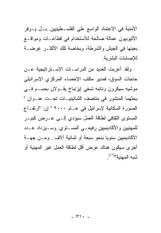 ‫ﺍﻷﻤﻨﻴﺔ ﻓﻲ ﺍﻻﻋﺘﻤﺎﺩ ﺍﻟﻭﺍﺴﻊ ﻋﻠﻰ ﺍﻟﻔﻠﺴـﻁﻴﻨﻴﻴﻥ..ﺒـل ﻴـﻭﻓﺭ‬
‫ﺍﻷﺜﻴﻭﺒﻴﻭﻥ ﻋﻤﺎﻟﺔ ﺼﺎﻟﺤﺔ ﻟﻼﺴﺘﺨﺩﺍﻡ ﻓﻲ ﻗﻁﺎﻋـﺎﺕ ﻭﻤﻭﺍﻗـﻊ‬
‫ﺒﻌﻴﻨﻬﺎ ﻓﻲ ﺍﻟﺠﻴﺵ ﻭﺍﻟﺸﺭﻁﺔ، ﻭﺒﺨﺎﺼﺔ ﺘﻠﻙ ﺍﻷﻜﺜـﺭ ﻋﺭﻀـﺔ‬
                                   ‫ﻟﻺﺼﺎﺒﺎﺕ ﺍﻟﺒﺸﺭﻴﺔ.‬
‫ﻭﻟﻘﺩ ﺃﻋﺭﺒﺕ ﺍﻟﻌﺩﻴﺩ ﻤﻥ ﺍﻟﺩﺭﺍﺴـﺎﺕ ﺍﻻﺴـﺘﺭﺍﺘﻴﺠﻴﺔ ﻋـﻥ‬
‫ﺤﺎﺠﺎﺕ ﺍﻟﺴﻭﻕ، ﻓﻤﺩﻴﺭ ﻤﻜﺘﺏ ﺍﻹﺤﺼﺎﺀ ﺍﻟﻤﺭﻜﺯﻱ ﺍﻹﺴﺭﺍﺌﻴﻠﻲ‬
‫ﻤﻭﺸﻴﻪ ﺴﻴﻜﺭﻭﻥ ﻭﻨﺎﺌﺒﻪ ﺘﺴﻔﻲ ﺇﻴﺯﻨﺒﺎﺥ ﻴﻘـﻭﻻﻥ ﺒﺤﺴـﻡ ﻓـﻲ‬
‫ﺒﺤﺜﻬﻤﺎ ﺍﻟﻤﻨﺸﻭﺭ ﻓﻲ ﻤﻨﺘﺼﻑ ﺍﻟﺜﻤﺎﻨﻴﻨﻴـﺎﺕ ﺘﺤـﺕ ﻋﻨـﻭﺍﻥ "‬
‫ﺍﻟﺼﻭﺭﺓ ﺍﻟﺴﻜﺎﻨﻴﺔ ﻹﺴﺭﺍﺌﻴل ﻓﻲ ﻋـﺎﻡ ٠٠٠٢ " ﺇﻥ: "ﺍﺭﺘﻔـﺎﻉ‬
‫ﺍﻟﻤﺴﺘﻭﻯ ﺍﻟﺜﻘﺎﻓﻲ ﻟﻁﺎﻗﺔ ﺍﻟﻌﻤل ﺴﻴﺅﺩﻱ ﺇﻟـﻰ ﻋـﺭﺽ ﻜﺒﻴـﺭ‬
‫ﻟﻠﻤﻬﻨﻴﻴﻥ ﻭﺍﻷﻜﺎﺩﻴﻤﻴﻴﻥ ﺭﻓﻴﻌـﻲ ﺍﻟﻤﺴـﺘﻭﻱ..ﻭﺴـﻴﺯﺩﺍﺩ ﻋـﺩﺩ‬
‫ﺍﻷﻜﺎﺩﻴﻤﻴﻴﻥ ﺴﻨﻭﻴﺎ ﺒﻨﺤﻭ ﺴﺒﻌﺔ ﺃﻭ ﺜﻤﺎﻨﻴﺔ ﺁﻻﻑ.. ﻭﻤـﻥ ﺠﻬـﺔ‬
‫ﺃﺨﺭﻯ ﺴﻴﻜﻭﻥ ﻫﻨﺎﻙ ﻋﺭﺽ ﺃﻗل ﻟﻁﺎﻗﺔ ﺍﻟﻌﻤل ﻏﻴﺭ ﺍﻟﻤﻬﻨﻴﺔ ﺃﻭ‬
                                      ‫ﺸﺒﻪ ﺍﻟﻤﻬﻨﻴﺔ")٦١(.‬




                     ‫- ٠١٣ -‬
 