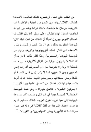 ‫ﻤﻥ ﺍﻟﻁﻠﺏ ﻋﻠﻰ ﺍﻟﻌﻤل ﺍﻟﺭﺨﻴﺹ، ﻨﺸﺄﺕ ﺍﻟﺤﺎﺠـﺔ ﻹﻋـﺎﺩﺓ‬
‫ﺍﻜﺘﺸﺎﻑ "ﺍﻟﻔﻼﺸﺎ"..ﻭﻟﺫﺍ ﻓﺈﻥ ﺍﻟﻨﺼﻭﺹ ﺍﻟﺩﻴﻨﻴﺔ ﻭﺍﻻﻋﺘﺒـﺎﺭﺍﺕ‬
‫ﺍﻟﺘﺎﺭﻴﺨﻴﺔ ﺴﺭﻋﺎﻥ ﻤﺎ ﺨﻀﻌﺕ ﻹﻋﺎﺩﺓ ﻗﺭﺍﺀﺓ ﻭﺘﻔﺴـﻴﺭ ﺘﻠﺒﻴـﺔ‬
‫ﻟﺤﺎﺠﺎﺕ ﺍﻟﺴﻭﻕ ﺍﻹﺴﺭﺍﺌﻴﻠﻴﺔ.. ﻭﻋﻠﻰ ﺴﺒﻴل ﺍﻟﻤﺜـﺎل ﺍﻜﺘﺸـﻑ‬
‫ﺍﻟﺤﺎﺨﺎﻡ "ﺸﻠﻭﻤﻭ ﺠﻭﺭﻭﻥ" ﻓﺠﺄﺓ ﺃﻥ ﺍﻟﻔﻼﺸﺎ ﻤﻥ ﻨﺴل ﻗﺒﻴﻠﺔ "ﺩﺍﻥ"‬
‫ﺍﻟﻴﻬﻭﺩﻴﺔ ﺍﻟﻤﻔﻘﻭﺩﺓ، ﻭﺫﻟﻙ ﺭﻏﻡ ﺃﻥ ﻫﺫﺍ ﺍﻟﺘﺼﻭﺭ ﻜـﺎﻥ ﻭﻅـل‬
‫ﺍﻷﻀﻌﻑ ﻟﺩﻯ ﺍﻟﻔﻜﺭ ﺍﻟﺴﺎﺌﺩ ﺃﻨﺜﺭﻭﺒﻭﻟﻭﺠﻴﺎ ﻭﺘﺎﺭﻴﺨﻴﺎ ﻭﺩﻴﻨﻴﺎ ﻓﻲ‬
‫ﺍﻟﻤﺅﺴﺴﺔ ﺍﻟﻴﻬﻭﺩﻴﺔ ﻭﺍﻟﺼﻬﻴﻭﻨﻴﺔ. ﻭﻫﺫﺍ ﺍﻟﻔﻜﺭ ﻁﺎﻟﻤﺎ ﺃﻗـﺭ ﺒـﺄﻥ‬
‫"ﺍﻟﻔﻼﺸﺎ" ﻻ ﻴﺘﻤﻴﺯﻭﻥ ﻋﺭﻗﻴﺎ ﻋﻥ ﺍﻟﻘﺒﺎﺌل ﺍﻷﻓﺭﻴﻘﻴﺔ ﻓـﻲ ﻫـﺫﻩ‬
‫ﺍﻟﻤﻨﻁﻘﺔ ﻻ ﻟﻭﻨﺎ ﻭﻻ ﺘﺸﺭﻴﺤﺎ ﺒـل ﺇﻥ ﺃﺼـﻭﻟﻬﻡ ﺃﻗـﺭﺏ ﺇﻟـﻰ‬
‫ﺍﻟﺤﺎﻤﻴﻴﻥ ﻭﻟﻴﺱ ﺍﻟﺴﺎﻤﻴﻴﻥ، ﻜﻤﺎ ﻻ ﻴﺘﻤﻴـﺯﻭﻥ ﻓـﻲ ﺍﻟﻠﻐـﺔ ﺃﻭ‬
‫ﺍﻟﺜﻘﺎﻓﺔ،ﻭﺤﺘﻰ ﻤﻌﺘﻘﺩﺍﺘﻬﻡ ﻭﻤﻤﺎﺭﺴﺘﻬﻡ ﺍﻟﺩﻴﻨﻴﺔ ﻜﺎﻨﺕ ﻗﺩ ﺘـﺄﺜﺭﺕ‬
‫ﺒﺎﻟﻤﺴﻴﺤﻴﺔ ﻭﺍﻹﺴﻼﻡ..ﻓﻀﻼ ﻋﻥ ﺫﻟﻙ ﻓﺈﻥ ﻏﺎﻟﺒﻴﺔ ﻴﻬﻭﺩ ﺃﺜﻴﻭﺒﻴـﺎ‬
‫ﻻ ﻴﻌﺭﻓﻭﻥ "ﺍﻟﺘﻠﻤﻭﺩ" - ﺍﻟﻼﺤﻕ ﻟﻠﺘﻭﺭﺍﺓ - ﻭﻫﻭ ﻋﻤﺎﺩ ﺍﻟﻤﺅﺴﺴﺔ‬
‫"ﺍﻟﺤﺎﺨﺎﻤﻴﺔ" ﺍﻟﻤﻬﻴﻤﻨﺔ ﺩﻴﻨﻴﺎ ﻓﻲ ﺇﺴﺭﺍﺌﻴل.ﻭﻅﻠـﺕ "ﺍﻟﻤﻭﺴـﻭﻋﺔ‬
‫ﺍﻟﻴﻬﻭﺩﻴﺔ" ﺇﻟﻰ ﻋﻬﺩ ﻗﺭﻴﺏ ﺘﻘﺭﻥ ﺘﻌﺭﻴﻑ ﺍﻟﻔﻼﺸﺎ ﺒـﺄﻨﻬﻡ ﻗـﻭﻡ‬
‫ﻴﺯﻋﻤﻭﻥ ﺍﻋﺘﻨﺎﻕ ﺍﻟﻴﻬﻭﺩﻴﺔ.ﺃﻤﺎ ﻟﻔﻅ "ﺍﻟﻔﻼﺸﺎ" ﻓﻲ ﺫﺍﺘﻪ ﻓﻬﻭ ﻤـﻥ‬
 ‫)٧١(‬
        ‫ﻤﻔﺭﺩﺍﺕ ﺍﻟﻠﻐﺔ ﺍﻷﻤﻬﺭﻴﺔ ﻭﻴﻌﻨﻲ "ﺍﻟﻤﻬﺎﺠﺭﻴﻥ" ﺃﻭ "ﺍﻟﻐﺭﺒﺎﺀ".‬


                          ‫- ١١٣ -‬
 