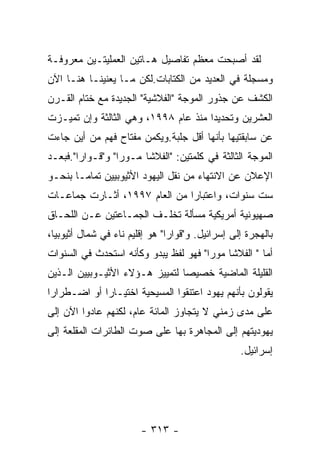 ‫ﻟﻘﺩ ﺃﺼﺒﺤﺕ ﻤﻌﻅﻡ ﺘﻔﺎﺼﻴل ﻫـﺎﺘﻴﻥ ﺍﻟﻌﻤﻠﻴﺘـﻴﻥ ﻤﻌﺭﻭﻓـﺔ‬
‫ﻭﻤﺴﺠﻠﺔ ﻓﻲ ﺍﻟﻌﺩﻴﺩ ﻤﻥ ﺍﻟﻜﺘﺎﺒﺎﺕ.ﻟﻜﻥ ﻤـﺎ ﻴﻌﻨﻴﻨـﺎ ﻫﻨـﺎ ﺍﻵﻥ‬
‫ﺍﻟﻜﺸﻑ ﻋﻥ ﺠﺫﻭﺭ ﺍﻟﻤﻭﺠﺔ "ﺍﻟﻔﻼﺸﻴﺔ" ﺍﻟﺠﺩﻴﺩﺓ ﻤﻊ ﺨﺘﺎﻡ ﺍﻟﻘـﺭﻥ‬
‫ﺍﻟﻌﺸﺭﻴﻥ ﻭﺘﺤﺩﻴﺩﺍ ﻤﻨﺫ ﻋﺎﻡ ٨٩٩١، ﻭﻫﻲ ﺍﻟﺜﺎﻟﺜﺔ ﻭﺇﻥ ﺘﻤﻴـﺯﺕ‬
‫ﻋﻥ ﺴﺎﺒﻘﺘﻴﻬﺎ ﺒﺄﻨﻬﺎ ﺃﻗل ﺠﻠﺒﺔ.ﻭﻴﻜﻤﻥ ﻤﻔﺘﺎﺡ ﻓﻬﻡ ﻤﻥ ﺃﻴﻥ ﺠﺎﺀﺕ‬
‫ﺍﻟﻤﻭﺠﺔ ﺍﻟﺜﺎﻟﺜﺔ ﻓﻲ ﻜﻠﻤﺘﻴﻥ: "ﺍﻟﻔﻼﺸﺎ ﻤـﻭﺭﺍ" ﻭ"ﻗـﻭﺍﺭﺍ".ﻓﺒﻌـﺩ‬
‫ﺍﻹﻋﻼﻥ ﻋﻥ ﺍﻻﻨﺘﻬﺎﺀ ﻤﻥ ﻨﻘل ﺍﻟﻴﻬﻭﺩ ﺍﻷﺜﻴﻭﺒﻴﻴﻥ ﺘﻤﺎﻤـﺎ ﺒﻨﺤـﻭ‬
‫ﺴﺕ ﺴﻨﻭﺍﺕ، ﻭﺍﻋﺘﺒﺎﺭﺍ ﻤﻥ ﺍﻟﻌﺎﻡ ٧٩٩١، ﺃﺜـﺎﺭﺕ ﺠﻤﺎﻋـﺎﺕ‬
‫ﺼﻬﻴﻭﻨﻴﺔ ﺃﻤﺭﻴﻜﻴﺔ ﻤﺴﺄﻟﺔ ﺘﺨﻠـﻑ ﺍﻟﺠﻤـﺎﻋﺘﻴﻥ ﻋـﻥ ﺍﻟﻠﺤـﺎﻕ‬
‫ﺒﺎﻟﻬﺠﺭﺓ ﺇﻟﻰ ﺇﺴﺭﺍﺌﻴل. ﻭ"ﻗﻭﺍﺭﺍ" ﻫﻭ ﺇﻗﻠﻴﻡ ﻨﺎﺀ ﻓﻲ ﺸﻤﺎل ﺃﺜﻴﻭﺒﻴﺎ،‬
‫ﺃﻤﺎ " ﺍﻟﻔﻼﺸﺎ ﻤﻭﺭﺍ" ﻓﻬﻭ ﻟﻔﻅ ﻴﺒﺩﻭ ﻭﻜﺄﻨﻪ ﺍﺴﺘﺤﺩﺙ ﻓﻲ ﺍﻟﺴﻨﻭﺍﺕ‬
‫ﺍﻟﻘﻠﻴﻠﺔ ﺍﻟﻤﺎﻀﻴﺔ ﺨﺼﻴﺼﺎ ﻟﺘﻤﻴﻴﺯ ﻫـﺅﻻﺀ ﺍﻷﺜﻴـﻭﺒﻴﻴﻥ ﺍﻟـﺫﻴﻥ‬
‫ﻴﻘﻭﻟﻭﻥ ﺒﺄﻨﻬﻡ ﻴﻬﻭﺩ ﺍﻋﺘﻨﻘﻭﺍ ﺍﻟﻤﺴﻴﺤﻴﺔ ﺍﺨﺘﻴـﺎﺭﺍ ﺃﻭ ﺍﻀـﻁﺭﺍﺭﺍ‬
‫ﻋﻠﻰ ﻤﺩﻯ ﺯﻤﻨﻲ ﻻ ﻴﺘﺠﺎﻭﺯ ﺍﻟﻤﺎﺌﺔ ﻋﺎﻡ، ﻟﻜﻨﻬﻡ ﻋﺎﺩﻭﺍ ﺍﻵﻥ ﺇﻟﻰ‬
‫ﻴﻬﻭﺩﻴﺘﻬﻡ ﺇﻟﻰ ﺍﻟﻤﺠﺎﻫﺭﺓ ﺒﻬﺎ ﻋﻠﻰ ﺼﻭﺕ ﺍﻟﻁﺎﺌﺭﺍﺕ ﺍﻟﻤﻘﻠﻌﺔ ﺇﻟﻰ‬
                                                  ‫ﺇﺴﺭﺍﺌﻴل.‬




                        ‫- ٣١٣ -‬
 