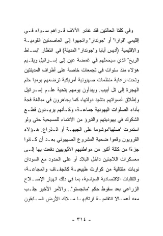 ‫ﻭﻓﻲ ﻜﻠﺘﺎ ﺍﻟﺤﺎﻟﺘﻴﻥ ﻓﻘﺩ ﻏﺎﺩﺭ ﺍﻵﻻﻑ ﻗـﺭﺍﻫﻡ ﺴـﻭﺍﺀ ﻓـﻲ‬
‫ﺇﻗﻠﻴﻤﻲ "ﻗﻭﺍﺭﺍ" ﺃﻭ "ﺠﻭﻨﺩﺍﺭ" ﻭﺍﺘﺠﻬﻭﺍ ﺇﻟﻰ ﺍﻟﻌﺎﺼﻤﺘﻴﻥ ﺍﻟﻘﻭﻤﻴـﺔ‬
‫ﻭﺍﻹﻗﻠﻴﻤﻴﺔ )ﺃﺩﻴﺱ ﺃﺒﺎﺒﺎ ﻭ"ﺠﻭﻨﺩﺍﺭ" ﺍﻟﻤﺩﻴﻨﺔ( ﻓﻲ ﺍﻨﺘﻅﺎﺭ "ﺒﺴـﺎﻁ‬
‫ﺍﻟﺭﻴﺢ" ﺍﻟﺫﻱ ﺴﻴﺤﻤﻠﻬﻡ ﻓﻲ ﻏﻤﻀﺔ ﻋﻴﻥ ﺇﻟﻰ ﺇﺴـﺭﺍﺌﻴل.ﻭﻴﻘـﻴﻡ‬
‫ﻫﺅﻻﺀ ﻤﻨﺫ ﺴﻨﻭﺍﺕ ﻓﻲ ﺘﺠﻤﻌﺎﺕ ﺨﺎﺼﺔ ﻋﻠﻰ ﺃﻁﺭﺍﻑ ﺍﻟﻤﺩﻴﻨﺘﻴﻥ‬
‫ﻭﺘﺤﺕ ﺭﻋﺎﻴﺔ ﻤﻨﻅﻤﺎﺕ ﺼﻬﻴﻭﻨﻴﺔ ﺃﻤﺭﻴﻜﻴﺔ ﺘﺭﻀﻌﻬﻡ ﻴﻭﻤﻴﺎ ﺤﻠﻡ‬
‫ﺍﻟﻬﺠﺭﺓ ﺇﻟﻰ ﺘل ﺃﺒﻴﺏ. ﻭﻴﺒﺩﺃﻭﻥ ﻴﻭﻤﻬﻡ ﺒﺘﺤﻴﺔ ﻋﻠـﻡ ﺇﺴـﺭﺍﺌﻴل‬
‫ﻭﺇﻁﻼﻕ ﺃﺼﻭﺍﺘﻬﻡ ﺒﻨﺸﻴﺩ ﺩﻭﻟﺘﻬﺎ، ﻜﻤﺎ ﻴﺠﺎﻫﺭﻭﻥ ﻓﻲ ﻤﺒﺎﻟﻐﺔ ﻓﺠﺔ‬
‫ﺒﺄﺩﺍﺀ ﺍﻟﺼﻠﻭﺍﺕ ﺍﻟﻴﻬﻭﺩﻴﺔ ﺠﻤﺎﻋـﺔ، ﻭﻜـﺄﻨﻬﻡ ﻴﺭﻴـﺩﻭﻥ ﻗﻁـﻊ‬
‫ﺍﻟﺸﻜﻭﻙ ﻓﻲ ﻴﻬﻭﺩﻴﺘﻬﻡ ﻭﺍﻟﺘﺒﺭﺅ ﻤﻥ ﺍﻻﻨﺘﻤﺎﺀ ﻟﻠﻤﺴﻴﺤﻴﺔ ﺤﺘﻰ ﻭﻟﻭ‬
‫ﺍﺴﺘﻤﺭﺕ "ﺼﻠﻴﺒﺎ"ﻤﻭﺸﻭﻤﺎ ﻋﻠﻰ ﺍﻟﺠﺒﻬـﺔ ﺃﻭ ﺍﻟـﺫﺭﺍﻉ. ﻫـﺅﻻﺀ‬
‫ﺍﻟﻘﺭﻭﻴﻭﻥ ﻭﻗﻌﻭﺍ ﻀﺤﻴﺔ ﺍﻟﻤﺸﺭﻭﻉ ﺍﻟﺼﻬﻴﻭﻨﻲ ﺒﻌـﺩ ﺃﻥ ﻜـﺎﻨﻭﺍ‬
‫ﺠﺯﺀﺍ ﻤﻥ ﻜﺘﻠﺔ ﺃﻜﺒﺭ ﻤﻥ ﻤﻭﺍﻁﻨﻴﻬﻡ ﺍﻷﺜﻴﻭﺒﻴﻴﻥ ﺩﻓﻌﺕ ﺒﻬﺎ ﺇﻟـﻰ‬
                                                  ‫ً‬
‫ﻤﻌﺴﻜﺭﺍﺕ ﺍﻟﻼﺠﺌﻴﻥ ﺩﺍﺨل ﺍﻟﺒﻼﺩ ﺃﻭ ﻋﻠﻰ ﺍﻟﺤﺩﻭﺩ ﻤﻊ ﺍﻟﺴﻭﺩﺍﻥ‬
‫ﻨﻭﺒﺎﺕ ﻤﺘﺘﺎﻟﻴﺔ ﻤﻥ ﻜﻭﺍﺭﺙ ﻁﺒﻴﻌﻴـﺔ ﻜﺎﻟﺠﻔـﺎﻑ ﻭﺍﻟﻤﺠﺎﻋـﺔ،‬
‫ﻭﺍﻟﺘﻘﻠﺒﺎﺕ ﺍﻻﻗﺘﺼﺎﺩﻴﺔ ﺍﻟﺴﻴﺎﺴﻴﺔ، ﺒﻤﺎ ﻓﻲ ﺫﻟﻙ ﺍﻨﻬﻴﺎﺭ ﺍﻹﺼـﻼﺡ‬
‫ﺍﻟﺯﺭﺍﻋﻲ ﺒﻌﺩ ﺴﻘﻭﻁ ﺤﻜﻡ "ﻤﺎﻨﺠﺴﺘﻭ".. ﻭﺍﻷﻤﺭ ﺍﻷﺨﻴﺭ ﺠﻠـﺏ‬
‫ﻤﻌﻪ ﺃﻋﻤـﺎﻻ ﺍﻨﺘﻘﺎﻤﻴـﺔ ﺍﺭﺘﻜﺒﻬـﺎ ﻤـﻼﻙ ﺍﻷﺭﺽ ﺍﻟﺴـﺎﺒﻘﻭﻥ‬


                       ‫- ٤١٣ -‬
 