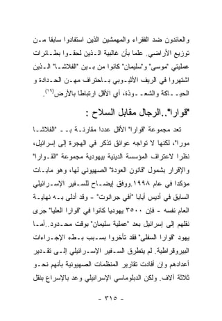 ‫ﻭﺍﻟﻌﺎﺌﺩﻭﻥ ﻀﺩ ﺍﻟﻔﻘﺭﺍﺀ ﻭﺍﻟﻤﻬﻤﺸﻴﻥ ﺍﻟﺫﻴﻥ ﺍﺴﺘﻔﺎﺩﻭﺍ ﺴﺎﺒﻘﺎ ﻤـﻥ‬
‫ﺘﻭﺯﻴﻊ ﺍﻷﺭﺍﻀﻲ. ﻋﻠﻤﺎ ﺒﺄﻥ ﻏﺎﻟﺒﻴﺔ ﺍﻟـﺫﻴﻥ ﻟﺤﻘـﻭﺍ ﺒﻁـﺎﺌﺭﺍﺕ‬
‫ﻋﻤﻠﻴﺘﻲ "ﻤﻭﺴﻰ" ﻭ"ﺴﻠﻴﻤﺎﻥ" ﻜﺎﻨﻭﺍ ﻤﻥ ﺒـﻴﻥ "ﺍﻟﻔﻼﺸـﺎ" ﺍﻟـﺫﻴﻥ‬
‫ﺍﺸﺘﻬﺭﻭﺍ ﻓﻲ ﺍﻟﺭﻴﻑ ﺍﻷﺜﻴـﻭﺒﻲ ﺒـﺎﺤﺘﺭﺍﻑ ﻤﻬـﻥ ﺍﻟﺤـﺩﺍﺩﺓ ﻭ‬
   ‫ﺍﻟﺤﻴــﺎﻜﺔ ﻭﺍﻟﺸﻌــﻭﺫﺓ، ﺃﻱ ﺍﻷﻗل ﺍﺭﺘﺒﺎﻁﺎ ﺒﺎﻷﺭﺽ)٩١(.‬

                  ‫"ﻗﻭﺍﺭﺍ"..ﺍﻟﺭﺠﺎل ﻤﻘﺎﺒل ﺍﻟﺴﻼﺡ :‬
‫ﺘﻌﺩ ﻤﺠﻤﻭﻋﺔ "ﻗﻭﺍﺭﺍ" ﺍﻷﻗل ﻋﺩﺩﺍ ﻤﻘﺎﺭﻨـﺔ ﺒــ "ﺍﻟﻔﻼﺸـﺎ‬
‫ﻤﻭﺭﺍ"، ﻟﻜﻨﻬﺎ ﻻ ﺘﻭﺍﺠﻪ ﻋﻭﺍﺌﻕ ﺘﺫﻜﺭ ﻓﻲ ﺍﻟﻬﺠﺭﺓ ﺇﻟﻰ ﺇﺴﺭﺍﺌﻴل،‬
‫ﻨﻅﺭﺍ ﻻﻋﺘﺭﺍﻑ ﺍﻟﻤﺅﺴﺴﺔ ﺍﻟﺩﻴﻨﻴﺔ ﺒﻴﻬﻭﺩﻴﺔ ﻤﺠﻤﻭﻋﺔ "ﺍﻟﻘـﻭﺍﺭﺍ"‬
‫ﻭﺍﻹﻗﺭﺍﺭ ﺒﺸﻤﻭل "ﻗﺎﻨﻭﻥ ﺍﻟﻌﻭﺩﺓ" ﺍﻟﺼﻬﻴﻭﻨﻲ ﻟﻬﺎ، ﻭﻫﻭ ﻤﺎﺒـﺎﺕ‬
‫ﻤﺅﻜﺩﺍ ﻓﻲ ﻋﺎﻡ ٨٩٩١.ﻭﻭﻓﻕ ﺇﻴﻀـﺎﺡ ﻟﻠﺴـﻔﻴﺭ ﺍﻹﺴـﺭﺍﺌﻴﻠﻲ‬
‫ﺍﻟﺴﺎﺒﻕ ﻓﻲ ﺃﺩﻴﺱ ﺃﺒﺎﺒﺎ "ﺁﻓﻲ ﺠﺭﺍﻨﻭﺕ" - ﻭﻗﺩ ﺃﺩﻟﻰ ﺒـﻪ ﻨﻬﺎﻴـﺔ‬
‫ﺍﻟﻌﺎﻡ ﻨﻔﺴﻪ - ﻓﺈﻥ ٠٠٥٣ ﻴﻬﻭﺩﻴﺎ ﻜﺎﻨﻭﺍ ﻓﻲ "ﻗﻭﺍﺭﺍ ﺍﻟﻌﻠﻴﺎ" ﺠﺭﻯ‬
‫ﻨﻘﻠﻬﻡ ﺇﻟﻰ ﺇﺴﺭﺍﺌﻴل ﺒﻌﺩ "ﻋﻤﻠﻴﺔ ﺴﻠﻴﻤﺎﻥ" ﺒﻭﻗﺕ ﻤﺤـﺩﻭﺩ..ﺃﻤـﺎ‬
‫ﻴﻬﻭﺩ "ﻗﻭﺍﺭﺍ ﺍﻟﺴﻔﻠﻰ" ﻓﻘﺩ ﺘﺄﺨﺭﻭﺍ ﺒﺴـﺒﺏ ﺒـﻁﺀ ﺍﻹﺠـﺭﺍﺀﺍﺕ‬
‫ﺍﻟﺒﻴﺭﻭﻗﺭﺍﻁﻴﺔ. ﻟﻡ ﻴﺘﻁﺭﻕ ﺍﻟﺴـﻔﻴﺭ ﺍﻹﺴـﺭﺍﺌﻴﻠﻲ ﺇﻟـﻰ ﺘﻘـﺩﻴﺭ‬
‫ﺃﻋﺩﺍﺩﻫﻡ ﻭﺇﻥ ﺃﻓﺎﺩﺕ ﺘﻘﺎﺭﻴﺭ ﺍﻟﻤﻨﻅﻤﺎﺕ ﺍﻟﺼﻬﻴﻭﻨﻴﺔ ﺒﺄﻨﻬﻡ ﻨﺤـﻭ‬
‫ﺜﻼﺜﺔ ﺁﻻﻑ. ﻭﻟﻜﻥ ﺍﻟﺩﺒﻠﻭﻤﺎﺴﻲ ﺍﻹﺴﺭﺍﺌﻴﻠﻲ ﻭﻋﺩ ﺒﺎﻹﺴﺭﺍﻉ ﺒﻨﻘل‬

                       ‫- ٥١٣ -‬
 