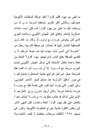 ‫ﻤﺎ ﺘﺒﻘﻰ ﻤﻥ ﻴﻬﻭﺩ ﺇﻗﻠﻴﻡ "ﻗﻭﺍﺭﺍ" ﻨﺎﻓﻴﺎ ﻋﺭﻗﻠﺔ ﺍﻟﺴﻠﻁﺎﺕ ﺍﻷﺜﻴﻭﺒﻴﺔ‬
‫ﻫﺠﺭﺘﻬﻡ، ﻭﺒﺎﻟﺘﺎﻟﻲ ﺃﻨﻜﺭ ﺘﻘﺎﺭﻴﺭ ﺼﺤﻔﻴﺔ ﺘﺴﺭﺒﺕ ﻤـﻥ ﻟﻨـﺩﻥ‬
‫ﻭﺭﺒﻁﺕ ﻨﻘل ﻤﺎ ﺘﺒﻘﻰ ﻤﻥ ﻴﻬﻭﺩ "ﻗﻭﺍﺭﺍ ﺍﻟﺴـﻔﻠﻰ" ﺒﻤﺴـﺎﻋﺩﺍﺕ‬
‫ﻋﺴﻜﺭﻴﺔ )ﺫﺨﺎﺌﺭ ﻭﻗﻁﻊ ﻏﻴﺎﺭ ﻟﻠﺠﻴﺵ ﺍﻷﺜﻴﻭﺒﻲ ﻭﺴﻼﺤﻪ ﺍﻟﺠﻭﻱ‬
‫ﺍﻟﺫﻱ ﻜﺎﻥ ﻴﺨﻭﺽ ﺤﺭﺒﺎ ﻤـﻊ ﺇﺭﺘﺭﻴـﺎ(. ﻭﻜﺎﻨـﺕ ﺍﻟﺘﻘـﺎﺭﻴﺭ‬
‫ﺍﻟﺼﺤﻔﻴﺔ ﺍﻟﻤﺸﺎﺭ ﺇﻟﻴﻬﺎ ﻗﺩ ﺘﺤﺩﺜﺕ ﻋﻥ ﺼﻔﻘﺔ ﻗﺎﻡ ﺒﻬﺎ ﺭﺠﺎل ﻤﻥ‬
‫" ﺍﻟﻤﻭﺴﺎﺩ" ﻓﻲ ﺃﺩﻴﺱ ﺃﺒﺎﺒﺎ، ﻤﻬﺩﺕ ﻟﻬﺎ ﻀـﻐﻭﻁ ﺃﻤﺭﻴﻜﻴـﺔ. ﻭ‬
‫ﺘﻘﻀﻲ ﺍﻟﺼﻔﻘﺔ ﺒﻔﺘﺢ ﺍﻟﺒﺎﺏ ﺃﻤﺎﻡ ﺘﻬﺠﻴﺭ ﻴﻬﻭﺩ "ﻗﻭﺍﺭﺍ" ﺍﻟﻤﺘﺒﻘـﻴﻥ‬
‫ﺩﻓﻌﺔ ﻭﺍﺤﺩﺓ ﻤﻘﺎﺒل ﺍﻷﺴﻠﺤﺔ ﺍﻟﺘﻲ ﺘﺅﻫل ﺍﻟﺠﻴﺵ ﺍﻷﺜﻴﻭﺒﻲ ﻟﺤﺴﻡ‬
‫ﺍﻟﺤﺭﺏ ﺴﺭﻴﻌﺎ ﻤﻊ ﺃﺴـﻤﺭﺓ..ﺇﻻ ﺃﻥ ﺘﺴـﺭﺏ ﺃﻨﺒـﺎﺀ ﺍﻟﺼـﻔﻘﺔ‬
‫ﺍﻟﻤﺯﻤﻌﺔ ﺠﻌل ﺇﺴﺭﺍﺌﻴل ﺘﺘﺭﺍﺠﻊ ﺨﺸﻴﺔ ﺍﻟﻤﺨﺎﻁﺭﺓ ﺒﺎﻤﺘﻴﺎﺯﺍﺘﻬـﺎ‬
‫ﻓﻲ ﺠﺯﺭ "ﺩﻫﻠﻕ" ﺍﻹﺭﺘﺭﻴﺔ ﻋﻨﺩ ﻤﺩﺨل ﺍﻟﺒﺤﺭ ﺍﻷﺤﻤﺭ ﺍﻟﺠﻨﻭﺒﻲ،‬
‫ﻭﻫﻲ ﺍﻟﺠﺯﺭ ﺍﻟﺘﻲ ﻴﺘﺭﺩﺩ ﺃﻨﻬﺎ ﺘﻘﻭﻡ ﻋﻠﻰ ﺨﺩﻤﺔ ﻗﻁـﻊ ﺒﺤﺭﻴـﺔ‬
‫ﻤﺯﻭﺩﺓ ﺒﺄﺴﻠﺤﺔ ﻨﻭﻭﻴﺔ. ﻭﻜﺎﻥ ﺃﺭﻴﻴل ﺸﺎﺭﻭﻥ ﻭﺯﻴﺭ ﺍﻟﺨﺎﺭﺠﻴـﺔ‬
‫ﺍﻹﺴﺭﺍﺌﻴﻠﻲ ﺁﻨﺫﺍﻙ ﻗﺩ ﻁﺎﻟﺏ ﺤﻜﻭﻤﺘـﻪ، ﺒﺭﺌﺎﺴـﺔ "ﻨﻴﺘﺎﻨﻴـﺎﻫﻭ"،‬
‫ﺒﺎﻟﻌﻤل ﻋﻠﻰ ﻨﻘل ﻴﻬﻭﺩ "ﻗﻭﺍﺭﺍ "ﺩﻓﻌﺔ ﻭﺍﺤﺩﺓ.ﻭ ﻟﻜﻥ ﺍﻨﺘﻬﻲ ﺍﻷﻤﺭ‬
‫ﺇﻟﻰ ﺭﻓﺽ ﺍﻟﻔﻜﺭﺓ ﺨﺸﻴﺔ ﺇﺤﺭﺍﺝ ﺍﻟﺤﻜﻭﻤﺔ ﺍﻷﺜﻴﻭﺒﻴﺔ. ﻭﺘﻘﺭﺭ ﻓﻲ‬
‫ﺼﻴﻑ ٨٩٩١ ﺍﻻﻜﺘﻔﺎﺀ ﺒﺭﺤﻼﺕ ﻤﻨﺘﻅﻤﺔ ﻻ ﺘﻠﻔﺕ ﺍﻻﻨﺘﺒﺎﻩ ﺒﺩﻻ‬


                        ‫- ٦١٣ -‬
 