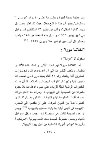 ‫ﻤﻥ ﻋﻤﻠﻴﺔ ﺠﻭﻴﺔ ﻜﺒﻴﺭﺓ ﻭﺤﺎﺴـﻤﺔ ﻋﻠـﻰ ﻏـﺭﺍﺭ "ﻤﻭﺴـﻰ "‬
‫ﻭﺴﻠﻴﻤﺎﻥ".ﻭﻴﺒﺩﻭ ﺃﻥ ﻫﺫﺍ ﻤﺎ ﺍﺘﺒﻊ ﻓﻌﻼ، ﺤﻴﺙ ﺘﻘـﺎﻁﺭ ﻭﺼـﻭل‬
‫ﻴﻬﻭﺩ "ﻗﻭﺍﺭﺍ ﺍﻟﺴﻔﻠﻰ"، ﻭﻜﺎﻥ ﻤﻥ ﺒﻴﻨﻬﻡ ٦٧ ﺍﺴﺘﻘﺒﻠﺘﻬﻡ ﺇﺴـﺭﺍﺌﻴل‬
‫ﻓﻲ ﺸﻬﺭ ﻴﻭﻨﻴﻭ ٩٩٩١، ﻭ ﺴﺒﻕ ﻫﺫﻩ ﺍﻟﺩﻓﻌﺔ ﻨﺤﻭ ٨٥١ ﻤﻬﺎﺠﺭﺍ‬
        ‫)٠٢(‬
               ‫ﻭﺼﻠﻭﺍ ﺘل ﺃﺒﻴﺏ ﺒﻴﻥ ﻨﻭﻓﻤﺒﺭ ٨٩ ﻭﺃﺒﺭﻴل ٩٩٩١.‬

                                      ‫"ﺍﻟﻔﻼﺸﺎ ﻤﻭﺭﺍ" :‬
                                       ‫ﺩﺨﻭل ﻻ "ﻋﻭﺩﺓ" :‬
‫ﺃﻤﺎ "ﺍﻟﻔﻼﺸﺎ ﻤﻭﺭﺍ" ﻓﻬﻡ ﺍﻟﻌﺩﺩ ﺍﻷﻜﺒﺭ ﻭ ﺍﻟﻤﺸـﻜﻠﺔ ﺍﻷﻜﺜـﺭ‬
‫ﺘﻌﻘﻴﺩﺍ.. ﻭﺘﺫﻫﺏ ﺍﻟﺘﻘﺩﻴﺭﺍﺕ ﺇﻟﻰ ﺃﻥ ﺃﻋـﺩﺍﺩﻫﻡ ﻗـﺩ ﺘﺠـﺎﻭﺯﺕ‬
‫ﺍﻟﻌﺸﺭﻴﻥ ﺃﻟﻔﺎ ﻭﺒﻠﻐﺕ ﺭﻗﻡ ٦٢ ﺃﻟﻔﺎ، ﻴﻌﻴﺸـﻭﻥ ﻓـﻲ ﺘﺠﻤﻌـﺎﺕ‬
‫ﺒﺄﺩﻴﺱ ﺃﺒﺎﺒﺎ ﻭ"ﺠﻭﻨﺩﺍﺭ" ﺘﺘﺭﻗﺏ ﺍﻟﻬﺠﺭﺓ. ﻭ ﺍﻟﻤﻼﺤـﻅ ﺃﻥ ﻫـﺫﻩ‬
‫ﺍﻟﺘﻘﺩﻴﺭﺍﺕ ﺍﻟﺭﻗﻤﻴﺔ ﻗﺎﺒﻠﺔ ﻟﻠﺯﻴﺎﺩﺓ ﻋﻠﻰ ﻀﻭﺀ ﺍﺩﻋﺎﺀﺍﺕ ﺒﻼ ﺤﺩﻭﺩ‬
‫ﺒﺎﻟﻌﻭﺩﺓ ﻋﻥ ﺍﻟﻤﺴﻴﺤﻴﺔ ﺇﻟﻰ ﺍﻟﻴﻬﻭﺩﻴـﺔ. ﻭﻤﺭﺍﻋـﺎﺓ ﻻﻋﺘﺒـﺎﺭﺍﺕ‬
‫ﻋﺩﻴﺩﺓ، ﺃﻗﺭﺕ ﺍﻟﺤﻜﻭﻤﺔ ﺍﻹﺴﺭﺍﺌﻴﻠﻴﺔ ﺍﺴـﺘﻘﺒﺎﻟﻬﻡ ﻭﻓـﻕ "ﻗـﺎﻨﻭﻥ‬
‫ﺍﻟﺩﺨﻭل" ﺒﺩﻻ ﻤﻥ "ﻗﺎﻨﻭﻥ ﺍﻟﻌﻭﺩﺓ"، ﻋﻠﻰ ﺃﻥ ﻴﺘﻘﺩﻤﻭﺍ ﺇﻟﻲ ﺍﻟﺴﻔﺎﺭﺓ‬
‫ﺍﻷﺜﻴﻭﺒﻴﺔ ﻓﻲ ﺃﺩﻴﺱ ﺃﺒﺎﺒﺎ ﺒﻤﺎ ﻴﺜﺒﺕ ﺼﻠﺘﻬﻡ ﺒﺎﻟﻴﻬﻭﺩﻴﺔ )١٢(. ﻭﻴﺒﺩﻭ‬
‫ﺃﻥ ﻫﺫﻩ ﺍﻟﺼﻴﻐﺔ ﻜﺎﻨﺕ ﻫﻲ ﻤﺤﺼﻠﺔ ﺸﺩ ﻭﺠﺫﺏ ﺩﺍﺨل ﺇﺴﺭﺍﺌﻴل‬
‫ﺫﺍﺘﻬﺎ، ﻭﺒﻔﻀل ﻀﻐﻭﻁ ﺍﻟﺠﻤﺎﻋـﺎﺕ ﺍﻟﺼـﻬﻴﻭﻨﻴﺔ ﺍﻷﻤﺭﻴﻜﻴـﺔ‬
      ‫ﻭﺃﺒﺭﺯﻫﺎ "ﻤﺅﺘﻤﺭ ﺃﻤﺭﻴﻜﺎ ﺍﻟﺸﻤﺎﻟﻴﺔ ﻤﻥ ﺃﺠل ﻴﻬﻭﺩ ﺃﺜﻴﻭﺒﻴﺎ".‬

                         ‫- ٧١٣ -‬
 