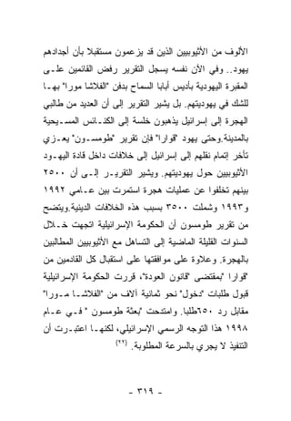 ‫ﺍﻷﻟﻭﻑ ﻤﻥ ﺍﻷﺜﻴﻭﺒﻴﻴﻥ ﺍﻟﺫﻴﻥ ﻗﺩ ﻴﺯﻋﻤﻭﻥ ﻤﺴﺘﻘﺒﻼ ﺒﺄﻥ ﺃﺠﺩﺍﺩﻫﻡ‬
‫ﻴﻬﻭﺩ.. ﻭﻓﻲ ﺍﻵﻥ ﻨﻔﺴﻪ ﻴﺴﺠل ﺍﻟﺘﻘﺭﻴﺭ ﺭﻓﺽ ﺍﻟﻘﺎﺌﻤﻴﻥ ﻋﻠـﻰ‬
‫ﺍﻟﻤﻘﺒﺭﺓ ﺍﻟﻴﻬﻭﺩﻴﺔ ﺒﺄﺩﻴﺱ ﺃﺒﺎﺒﺎ ﺍﻟﺴﻤﺎﺡ ﺒﺩﻓﻥ "ﺍﻟﻔﻼﺸﺎ ﻤﻭﺭﺍ" ﺒﻬـﺎ‬
‫ﻟﻠﺸﻙ ﻓﻲ ﻴﻬﻭﺩﻴﺘﻬﻡ. ﺒل ﻴﺸﻴﺭ ﺍﻟﺘﻘﺭﻴﺭ ﺇﻟﻰ ﺃﻥ ﺍﻟﻌﺩﻴﺩ ﻤﻥ ﻁﺎﻟﺒﻲ‬
‫ﺍﻟﻬﺠﺭﺓ ﺇﻟﻰ ﺇﺴﺭﺍﺌﻴل ﻴﺫﻫﺒﻭﻥ ﺨﻠﺴﺔ ﺇﻟﻰ ﺍﻟﻜﻨـﺎﺌﺱ ﺍﻟﻤﺴـﻴﺤﻴﺔ‬
‫ﺒﺎﻟﻤﺩﻴﻨﺔ.ﻭﺤﺘﻰ ﻴﻬﻭﺩ "ﻗﻭﺍﺭﺍ" ﻓﺈﻥ ﺘﻘﺭﻴﺭ "ﻁﻭﻤﺴـﻭﻥ" ﻴﻌـﺯﻱ‬
‫ﺘﺄﺨﺭ ﺇﺘﻤﺎﻡ ﻨﻘﻠﻬﻡ ﺇﻟﻰ ﺇﺴﺭﺍﺌﻴل ﺇﻟﻰ ﺨﻼﻓﺎﺕ ﺩﺍﺨل ﻗﺎﺩﺓ ﺍﻟﻴﻬـﻭﺩ‬
‫ﺍﻷﺜﻴﻭﺒﻴﻴﻥ ﺤﻭل ﻴﻬﻭﺩﻴﺘﻬﻡ. ﻭﻴﺸﻴﺭ ﺍﻟﺘﻘﺭﻴـﺭ ﺇﻟـﻰ ﺃﻥ ٠٠٥٢‬
‫ﺒﻴﻨﻬﻡ ﺘﺨﻠﻔﻭﺍ ﻋﻥ ﻋﻤﻠﻴﺎﺕ ﻫﺠﺭﺓ ﺍﺴﺘﻤﺭﺕ ﺒﻴﻥ ﻋـﺎﻤﻲ ٢٩٩١‬
‫ﻭ٣٩٩١ ﻭﺸﻤﻠﺕ ٠٠٥٣ ﺒﺴﺒﺏ ﻫﺫﻩ ﺍﻟﺨﻼﻓﺎﺕ ﺍﻟﺩﻴﻨﻴﺔ.ﻭﻴﺘﻀﺢ‬
‫ﻤﻥ ﺘﻘﺭﻴﺭ ﻁﻭﻤﺴﻭﻥ ﺃﻥ ﺍﻟﺤﻜﻭﻤﺔ ﺍﻹﺴﺭﺍﺌﻴﻠﻴﺔ ﺍﺘﺠﻬﺕ ﺨـﻼل‬
‫ﺍﻟﺴﻨﻭﺍﺕ ﺍﻟﻘﻠﻴﻠﺔ ﺍﻟﻤﺎﻀﻴﺔ ﺇﻟﻰ ﺍﻟﺘﺴﺎﻫل ﻤﻊ ﺍﻷﺜﻴﻭﺒﻴﻴﻥ ﺍﻟﻤﻁﺎﻟﺒﻴﻥ‬
‫ﺒﺎﻟﻬﺠﺭﺓ. ﻭﻋﻼﻭﺓ ﻋﻠﻰ ﻤﻭﺍﻓﻘﺘﻬﺎ ﻋﻠﻰ ﺍﺴﺘﻘﺒﺎل ﻜل ﺍﻟﻘﺎﺩﻤﻴﻥ ﻤﻥ‬
‫"ﻗﻭﺍﺭﺍ "ﺒﻤﻘﺘﻀﻰ "ﻗﺎﻨﻭﻥ ﺍﻟﻌﻭﺩﺓ"، ﻗﺭﺭﺕ ﺍﻟﺤﻜﻭﻤﺔ ﺍﻹﺴﺭﺍﺌﻴﻠﻴﺔ‬
‫ﻗﺒﻭل ﻁﻠﺒﺎﺕ "ﺩﺨﻭل" ﻨﺤﻭ ﺜﻤﺎﻨﻴﺔ ﺁﻻﻑ ﻤﻥ "ﺍﻟﻔﻼﺸـﺎ ﻤـﻭﺭﺍ"‬
‫ﻤﻘﺎﺒل ﺭﺩ ٠٥٦ﻁﻠﺒﺎ. ﻭﺍﻤﺘﺩﺤﺕ "ﺒﻌﺜﺔ ﻁﻭﻤﺴﻭﻥ " ﻓـﻲ ﻋـﺎﻡ‬
‫٨٩٩١ ﻫﺫﺍ ﺍﻟﺘﻭﺠﻪ ﺍﻟﺭﺴﻤﻲ ﺍﻹﺴﺭﺍﺌﻴﻠﻲ، ﻟﻜﻨﻬـﺎ ﺍﻋﺘﺒـﺭﺕ ﺃﻥ‬
                    ‫)٢٢(‬
                           ‫ﺍﻟﺘﻨﻔﻴﺫ ﻻ ﻴﺠﺭﻱ ﺒﺎﻟﺴﺭﻋﺔ ﺍﻟﻤﻁﻠﻭﺒﺔ.‬



                           ‫- ٩١٣ -‬
 