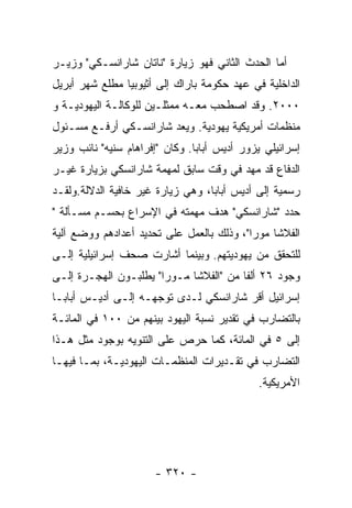 ‫ﺃﻤﺎ ﺍﻟﺤﺩﺙ ﺍﻟﺜﺎﻨﻲ ﻓﻬﻭ ﺯﻴﺎﺭﺓ "ﻨﺎﺘﺎﻥ ﺸﺎﺭﺍﻨﺴـﻜﻲ" ﻭﺯﻴـﺭ‬
‫ﺍﻟﺩﺍﺨﻠﻴﺔ ﻓﻲ ﻋﻬﺩ ﺤﻜﻭﻤﺔ ﺒﺎﺭﺍﻙ ﺇﻟﻰ ﺃﺜﻴﻭﺒﻴﺎ ﻤﻁﻠﻊ ﺸﻬﺭ ﺃﺒﺭﻴل‬
‫٠٠٠٢. ﻭﻗﺩ ﺍﺼﻁﺤﺏ ﻤﻌـﻪ ﻤﻤﺜﻠـﻴﻥ ﻟﻠﻭﻜﺎﻟـﺔ ﺍﻟﻴﻬﻭﺩﻴـﺔ ﻭ‬
‫ﻤﻨﻅﻤﺎﺕ ﺃﻤﺭﻴﻜﻴﺔ ﻴﻬﻭﺩﻴﺔ. ﻭﻴﻌﺩ ﺸﺎﺭﺍﻨﺴـﻜﻲ ﺃﺭﻓـﻊ ﻤﺴـﺌﻭل‬
‫ﺇﺴﺭﺍﺌﻴﻠﻲ ﻴﺯﻭﺭ ﺃﺩﻴﺱ ﺃﺒﺎﺒﺎ. ﻭﻜﺎﻥ "ﺇﻓﺭﺍﻫﺎﻡ ﺴﻨﻴﻪ" ﻨﺎﺌﺏ ﻭﺯﻴﺭ‬
‫ﺍﻟﺩﻓﺎﻉ ﻗﺩ ﻤﻬﺩ ﻓﻲ ﻭﻗﺕ ﺴﺎﺒﻕ ﻟﻤﻬﻤﺔ ﺸﺎﺭﺍﻨﺴﻜﻲ ﺒﺯﻴﺎﺭﺓ ﻏﻴـﺭ‬
‫ﺭﺴﻤﻴﺔ ﺇﻟﻰ ﺃﺩﻴﺱ ﺃﺒﺎﺒﺎ، ﻭﻫﻲ ﺯﻴﺎﺭﺓ ﻏﻴﺭ ﺨﺎﻓﻴﺔ ﺍﻟﺩﻻﻟﺔ.ﻭﻟﻘـﺩ‬
‫ﺤﺩﺩ "ﺸﺎﺭﺍﻨﺴﻜﻲ" ﻫﺩﻑ ﻤﻬﻤﺘﻪ ﻓﻲ ﺍﻹﺴﺭﺍﻉ ﺒﺤﺴـﻡ ﻤﺴـﺄﻟﺔ "‬
‫ﺍﻟﻔﻼﺸﺎ ﻤﻭﺭﺍ"، ﻭﺫﻟﻙ ﺒﺎﻟﻌﻤل ﻋﻠﻰ ﺘﺤﺩﻴﺩ ﺃﻋﺩﺍﺩﻫﻡ ﻭﻭﻀﻊ ﺁﻟﻴﺔ‬
‫ﻟﻠﺘﺤﻘﻕ ﻤﻥ ﻴﻬﻭﺩﻴﺘﻬﻡ. ﻭﺒﻴﻨﻤﺎ ﺃﺸﺎﺭﺕ ﺼﺤﻑ ﺇﺴﺭﺍﺌﻴﻠﻴﺔ ﺇﻟـﻰ‬
‫ﻭﺠﻭﺩ ٦٢ ﺃﻟﻔﺎ ﻤﻥ "ﺍﻟﻔﻼﺸﺎ ﻤـﻭﺭﺍ" ﻴﻁﻠﺒـﻭﻥ ﺍﻟﻬﺠـﺭﺓ ﺇﻟـﻰ‬
‫ﺇﺴﺭﺍﺌﻴل ﺃﻗﺭ ﺸﺎﺭﺍﻨﺴﻜﻲ ﻟـﺩﻯ ﺘﻭﺠﻬـﻪ ﺇﻟـﻰ ﺃﺩﻴـﺱ ﺃﺒﺎﺒـﺎ‬
‫ﺒﺎﻟﺘﻀﺎﺭﺏ ﻓﻲ ﺘﻘﺩﻴﺭ ﻨﺴﺒﺔ ﺍﻟﻴﻬﻭﺩ ﺒﻴﻨﻬﻡ ﻤﻥ ٠٠١ ﻓﻲ ﺍﻟﻤﺎﺌـﺔ‬
‫ﺇﻟﻰ ٥ ﻓﻲ ﺍﻟﻤﺎﺌﺔ، ﻜﻤﺎ ﺤﺭﺹ ﻋﻠﻰ ﺍﻟﺘﻨﻭﻴﻪ ﺒﻭﺠﻭﺩ ﻤﺜل ﻫـﺫﺍ‬
‫ﺍﻟﺘﻀﺎﺭﺏ ﻓﻲ ﺘﻘـﺩﻴﺭﺍﺕ ﺍﻟﻤﻨﻅﻤـﺎﺕ ﺍﻟﻴﻬﻭﺩﻴـﺔ، ﺒﻤـﺎ ﻓﻴﻬـﺎ‬
                                             ‫ﺍﻷﻤﺭﻴﻜﻴﺔ.‬




                      ‫- ٠٢٣ -‬
 