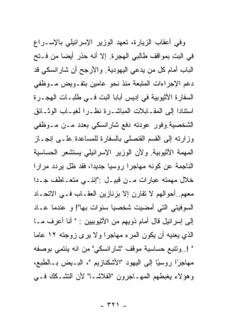 ‫ﻭﻓﻲ ﺃﻋﻘﺎﺏ ﺍﻟﺯﻴﺎﺭﺓ، ﺘﻌﻬﺩ ﺍﻟﻭﺯﻴﺭ ﺍﻹﺴﺭﺍﺌﻴﻠﻲ ﺒﺎﻹﺴـﺭﺍﻉ‬
‫ﻓﻲ ﺍﻟﺒﺕ ﺒﻤﻭﺍﻗﻑ ﻁﺎﻟﺒﻲ ﺍﻟﻬﺠﺭﺓ. ﺇﻻ ﺃﻨﻪ ﺤﺫﺭ ﺃﻴﻀﺎ ﻤﻥ ﻓـﺘﺢ‬
‫ﺍﻟﺒﺎﺏ ﺃﻤﺎﻡ ﻜل ﻤﻥ ﻴﺩﻋﻲ ﺍﻟﻴﻬﻭﺩﻴﺔ. ﻭﺍﻷﺭﺠﺢ ﺃﻥ ﺸﺎﺭﺍﻨﺴﻜﻲ ﻗﺩ‬
‫ﺩﻋﻡ ﺍﻹﺠﺭﺍﺀﺍﺕ ﺍﻟﻤﺘﺒﻌﺔ ﻤﻨﺫ ﻨﺤﻭ ﻋﺎﻤﻴﻥ ﺒﺘﻔـﻭﻴﺽ ﻤـﻭﻅﻔﻲ‬
‫ﺍﻟﺴﻔﺎﺭﺓ ﺍﻷﺜﻴﻭﺒﻴﺔ ﻓﻲ ﺇﺩﻴﺱ ﺃﺒﺎﺒﺎ ﺍﻟﺒﺕ ﻓـﻲ ﻁﻠﺒـﺎﺕ ﺍﻟﻬﺠـﺭﺓ‬
‫ﺍﺴﺘﻨﺎﺩﺍ ﺇﻟﻰ ﺍﻟﻤﻘـﺎﺒﻼﺕ ﺍﻟﻤﺒﺎﺸـﺭﺓ ﻨﻅـﺭﺍ ﻟﻐﻴـﺎﺏ ﺍﻟﻭﺜـﺎﺌﻕ‬
‫ﺍﻟﺸﺨﺼﻴﺔ.ﻭﻓﻭﺭ ﻋﻭﺩﺘﻪ ﺩﻓﻊ ﺸﺎﺭﺍﻨﺴﻜﻲ ﺒﻌﺩﺩ ﻤـﻥ ﻤـﻭﻅﻔﻲ‬
‫ﻭﺯﺍﺭﺘﻪ ﺇﻟﻰ ﺍﻟﻘﺴﻡ ﺍﻟﻘﻨﺼﻠﻲ ﺒﺎﻟﺴﻔﺎﺭﺓ ﻟﻠﻤﺴﺎﻋﺩﺓ ﻋﻠـﻰ ﺇﻨﺠـﺎﺯ‬
‫ﺍﻟﻤﻬﻤﺔ ﺍﻷﺜﻴﻭﺒﻴﺔ. ﻭﻷﻥ ﺍﻟﻭﺯﻴﺭ ﺍﻹﺴﺭﺍﺌﻴﻠﻲ ﻴﺴﺘﺸﻌﺭ ﺍﻟﺤﺴﺎﺴﻴﺔ‬
‫ﺍﻟﻨﺎﺠﻤﺔ ﻋﻥ ﻜﻭﻨﻪ ﻤﻬﺎﺠﺭﺍ ﺭﻭﺴﻴﺎ ﺠﺩﻴﺩﺍ، ﻓﻘﺩ ﻅل ﻴﺭﺩﺩ ﻤﺭﺍﺭﺍ‬
‫ﺨﻼل ﻤﻬﻤﺘﻪ ﻋﺒﺎﺭﺍﺕ ﻤـﻥ ﻗﺒﻴـل :"ﺇﻨﻨـﻲ ﻤﺘﻌـﺎﻁﻑ ﺠـﺩﺍ‬
‫ﻤﻌﻬﻡ..ﺃﺤﻭﺍﻟﻬﻡ ﻻ ﺘﻘﺎﺭﻥ ﺇﻻ ﺒﺯﻨﺎﺯﻴﻥ ﺍﻟﻌﻘـﺎﺏ ﻓـﻲ ﺍﻻﺘﺤـﺎﺩ‬
‫ﺍﻟﺴﻭﻓﻴﺘﻲ ﺍﻟﺘﻲ ﺃﻤﻀﻴﺕ ﺸﺨﺼﻴﺎ ﺴﻨﻭﺍﺕ ﺒﻬﺎ"! ﻭ ﻋﻨﺩﻤﺎ ﻋـﺎﺩ‬
‫ﺇﻟﻰ ﺇﺴﺭﺍﺌﻴل ﻗﺎل ﺃﻤﺎﻡ ﺫﻭﻴﻬﻡ ﻤﻥ ﺍﻷﺜﻴﻭﺒﻴﻴﻥ : " ﺃﻨﺎ ﺃﻋﺭﻑ ﻤـﺎ‬
‫ﺍﻟﺫﻱ ﻴﻌﻨﻴﻪ ﺃﻥ ﻴﻜﻭﻥ ﺍﻟﻤﺭﺀ ﻤﻬﺎﺠﺭﺍ ﻭﻻ ﻴﺭﻯ ﺯﻭﺠﺘﻪ ٢١ ﻋﺎﻤﺎ‬
‫" !..ﻭﺘﻨﺒﻊ ﺤﺴﺎﺴﻴﺔ ﻤﻭﻗﻑ "ﺸﺎﺭﺍﻨﺴﻜﻲ" ﻤﻥ ﺍﻨﻪ ﻴﻨﺘﻤﻲ ﺒﻭﺼﻔﻪ‬
‫ﻤﻬﺎﺠ ًﺍ ﺭﻭﺴ ًﺎ ﺇﻟﻰ ﺍﻟﻴﻬﻭﺩ "ﺍﻷﺸﻜﻨﺎﺯﻴﻡ "، ﺍﻟﺒـﻴﺽ ﺒـﺎﻟﻁﺒﻊ،‬
                                          ‫ﻴ‬      ‫ﺭ‬
‫ﻭﻫﺅﻻﺀ ﻴﻐﺒﻁﻬﻡ ﺍﻟﻤﻬـﺎﺠﺭﻭﻥ "ﺍﻟﻔﻼﺸـﺎ" ﻷﻥ ﺍﻟﺘﺸـﻜﻙ ﻓـﻲ‬


                       ‫- ١٢٣ -‬
 