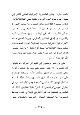 ‫ﺒﺎﻟﻨﻘﺏ ﺠﻨﻭﺒﺎ.. ﻭﻜﺄﻥ ﺍﻟﻌﻨﺼﺭﻴﺔ ﺍﻹﺴﺭﺍﺌﻴﻠﻴﺔ ﺘﺨﺸﻰ ﺍﻟﻨﻅﺭ ﺇﻟﻰ‬
‫ﺤﻘﻴﻘﺔ ﻭﺠﻭﺩ ﻴﻬﻭﺩ "ﺴﻭﺩ" ﺃﻓﺎﺭﻗﺔ.ﻭﻋﻨﺩﻤﺎ ﺴﻤﺢ "ﻟﻠﻔﻼﺸﺎ" ﺒﻨﺯﻭل‬
‫ﺍﻟﻤﺩﻥ، ﺃﺼﺒﺤﻭﺍ ﻫﺩﻓﺎ ﻟﻤﻤﺎﺭﺴﺎﺕ ﻋﻨﺼﺭﻴﺔ ﻤﻥ ﺠﺎﻨﺏ "ﺍﻟﻴﻬـﻭﺩ‬
‫ﺍﻟﺒﻴﺽ"، ﺇﻟﻰ ﺤﺩ ﻁﺭﺩﻫﻡ ﻤﻥ ﺃﻤﺎﻡ ﺤﺎﺌﻁ ﺍﻟﻤﺒﻜـﻲ، ﻭ ﺭﻓـﺽ‬
‫ﻤﺠﺎﻟﺱ ﺍﻟﺒﻠﺩﻴﺎﺕ - ﻜﻤﺎ ﻓﻲ "ﺇﻴﻼﺕ" - ﺘﺯﻭﻴﺩ ﻤﺴﺎﻜﻨﻬﻡ ﺒﺎﻟﻤﻴﺎﻩ‬
‫ﻭﺍﻟﻜﻬﺭﺒﺎﺀ ﺃﻭ ﺇﻟﺤﺎﻕ ﺃﻁﻔﺎﻟﻬﻡ ﺒﺎﻟﻤﺩﺍﺭﺱ. ﻭﺭﺒﻤﺎ ﺘﻠﺨﺹ ﻫـﺫﻩ‬
‫ﺍﻷﺠﻭﺍﺀ ﺃﻗﻭﺍل ﻨﺸﺭﺘﻬﺎ ﺼﺤﻴﻔﺔ "ﺒﻤﺤﺎﻨﻴﻪ" ﻷﺤـﺩ ﺍﻟﺤﺎﺨﺎﻤـﺎﺕ‬
‫ﻁﺎﻟﺏ ﺒﺈﻋﺎﺩﺓ "ﺍﻟﻔﻼﺸﺎ" ﻤﻥ ﺤﻴﺙ ﺃﺘﻭﺍ، ﻗﺎﺌﻼ :" ﻤﻥ ﻓﻜﺭ ﺒﺘﻬﺠﻴﺭ‬
‫ﻫﺅﻻﺀ ﺍﻟﺴﻭﺩ ﺇﻟﻰ ﺇﺴﺭﺍﺌﻴل ﺍﺭﺘﻜﺏ ﻋﻤﻼ ﺸﻨﻴﻌﺎ ﺒﻬﻡ ﻭﺒﻨﺎ..ﻤـﻥ‬
                                    ‫)٥٢(‬   ‫ﻗﺎل ﺇﻨﻬﻡ ﻴﻬﻭﺩ ".‬
‫ﺤﺘﻰ ﻤﻥ ﺴﻌﻭﺍ ﻭﻴﺴﻌﻭﻥ ﺇﻟﻰ ﻨﻘﻠﻬﻡ ﺇﻟﻰ ﺇﺴﺭﺍﺌﻴل ﻟﻡ ﻴﻜﻭﻨﻭﺍ‬
‫ﺃﻗل ﻋﻨﺼﺭﻴﺔ ﻭﺇﻥ ﻏﻠﻔﻭﺍ ﻋﻨﺼﺭﻴﺘﻬﻡ ﺒﻌﺒﺎﺭﺍﺕ ﺇﻨﺴﺎﻨﻴﺔ ﺯﺍﺌﻔـﺔ‬
‫ﺘﺨﻔﻲ ﺤﺎﺠﺎﺕ ﺴﻭﻕ ﺍﻟﻌﻤل ﻭﻤﻁﺎﻟﺏ ﺍﻷﻤﻥ. ﻭﻴﻤﻜﻨﻨﺎ ﺍﻻﺴﺘﻨﺘﺎﺝ‬
‫ﻋﻠﻰ ﻀﻭﺀ ﻋﺸﺭﺍﺕ ﺍﻟﺘﻘـﺎﺭﻴﺭ ﺍﻟﺼـﻬﻴﻭﻨﻴﺔ ﺍﻟﻤﺘﻌﺎﻁﻔـﺔ ﻤـﻊ‬
‫ﺍﺴﺘﻜﻤﺎل ﺘﻬﺠﻴﺭ "ﺍﻟﻔﻼﺸﺎ ﻤﻭﺭﺍ" ﺒﺤﺠﺔ ﺠﻤﻊ ﺸﻤل ﺍﻷﺴـﺭ، ﺃﻥ‬
‫ﻋﻤﻠﻴﺘﻲ "ﻤﻭﺴﻰ" ﻭ"ﺴﻠﻴﻤﺎﻥ" ﻗﺩ ﺃﺩﻴﺭﺘﺎ ﻁﺒﻘﺎ ﻟﻤﻘﺎﻴﻴﺱ ﺍﻻﻨﺘﻘـﺎﺀ‬
                 ‫ﹰ‬
‫ﺍﻟﻌﻨﺼﺭﻱ ﺍﻟﻤﺴﺘﻤﺩﺓ ﻤﻥ ﺨﺒﺭﺓ ﺍﻟﺘﺎﺭﻴﺦ ﺍﻟﻨـﺎﺯﻱ. ﻓﻘـﺩ ﺃﺴـﻘﻁ‬
‫ﺍﻟﻤﺴﺌﻭﻟﻭﻥ ﻋﻥ ﺍﻟﻌﻤﻠﻴﺘﻴﻥ ﺍﻟﻌﺠﺎﺌﺯ ﻭﺍﻟﻤﺭﻀﻰ ﻭﺍﻟﻀﻌﻔﺎﺀ ﻭﺤﺘﻰ‬


                      ‫- ٤٢٣ -‬
 