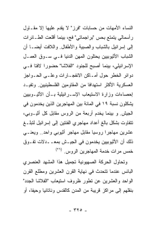 ‫ﺍﻟﻨﺴﺎﺀ ﺍﻷﻤﻬﺎﺕ ﻤﻥ ﺤﺴﺎﺒﺎﺕ "ﻓﺭﺯ" ﻻ ﻴﻘﺩﻡ ﻋﻠﻴﻬﺎ ﺇﻻ ﻤﻘـﺎﻭل‬
‫ﺭﺃﺴﻤﺎﻟﻲ ﻴﺘﻤﺘﻊ ﺒﺤﺱ "ﺒﺭﺍﺠﻤﺎﺘﻲ" ﻓﺞ، ﺒﻴﻨﻤﺎ ﺃﻗﻠﻌﺕ ﺍﻟﻁـﺎﺌﺭﺍﺕ‬
‫ﺇﻟﻰ ﺇﺴﺭﺍﺌﻴل ﺒﺎﻟﺸﺒﺎﺏ ﻭﺍﻟﺼﺒﻴﺔ ﻭﺍﻷﻁﻔﺎل. ﻭﺍﻟﻼﻓﺕ ﺃﻴﻀـﺎ ﺃﻥ‬
‫ﺍﻟﺸﺒﺎﺏ ﺍﻷﺜﻴﻭﺒﻴﻴﻥ ﻴﺤﺘﻠﻭﻥ ﺍﻟﻤﻬﻥ ﺍﻟﺩﻨﻴﺎ ﻓـﻲ ﺴـﻭﻕ ﺍﻟﻌﻤـل‬
‫ﺍﻹﺴﺭﺍﺌﻴﻠﻲ، ﺒﻴﻨﻤﺎ ﺃﺼﺒﺢ ﻟﻠﺠﻨﻭﺩ "ﺍﻟﻔﻼﺸﺎ" ﺤﻀﻭﺭﺍ ﻻﻓﺘﺎ ﻓـﻲ‬
‫ﺩﻭﺍﺌﺭ ﺍﻟﺨﻁﺭ ﺤﻭل ﺃﻤـﺎﻜﻥ ﺍﻻﻨﻔﺠـﺎﺭﺍﺕ ﻭﻋﻠـﻰ ﺍﻟﺤـﻭﺍﺠﺯ‬
‫ﺍﻟﻌﺴﻜﺭﻴﺔ ﺍﻷﻜﺜﺭ ﺍﺴﺘﻬﺩﺍﻓﺎ ﻤﻥ ﺍﻟﻤﻘﺎﻭﻤﻴﻥ ﺍﻟﻔﻠﺴﻁﻴﻨﻴﻴﻥ. ﻭﺘﻔﻴـﺩ‬
‫ﺇﺤﺼﺎﺀﺍﺕ ﻭﺯﺍﺭﺓ ﺍﻻﺴﺘﻴﻌﺎﺏ ﺍﻹﺴـﺭﺍﺌﻴﻠﻴﺔ ﺒـﺄﻥ ﺍﻷﺜﻴـﻭﺒﻴﻴﻥ‬
‫ﻴﺸﻜﻠﻭﻥ ﻨﺴﺒﺔ ٩١ ﻓﻲ ﺍﻟﻤﺎﺌﺔ ﺒﻴﻥ ﺍﻟﻤﻬﺎﺠﺭﻴﻥ ﺍﻟﺫﻴﻥ ﻴﺨﺩﻤﻭﻥ ﻓﻲ‬
‫ﺍﻟﺠﻴﺵ. ﻭ ﺒﻴﻨﻤﺎ ﻴﺨﺩﻡ ﺃﺭﺒﻌﺔ ﻤﻥ ﺍﻟﺭﻭﺱ ﻤﻘﺎﺒل ﻜل ﺃﺜﻴـﻭﺒﻲ،‬
‫ﺘﺘﻔﺎﻭﺕ ﺒﺸﻜل ﺒﺎﻟﻎ ﺃﻋﺩﺍﺩ ﻤﻬﺎﺠﺭﻱ ﺍﻟﻔﺌﺘﻴﻥ ﺇﻟﻰ ﺇﺴﺭﺍﺌﻴل ﻟﺘﺒﻠـﻎ‬
‫ﻋﺸﺭﻴﻥ ﻤﻬﺎﺠﺭﺍ ﺭﻭﺴﻴﺎ ﻤﻘﺎﺒل ﻤﻬﺎﺠﺭ ﺃﺜﻴﻭﺒﻲ ﻭﺍﺤﺩ.. ﻭﻴﻌﻨـﻲ‬
‫ﺫﻟﻙ ﺃﻥ ﺍﻷﺜﻴﻭﺒﻴﻴﻥ ﻴﺨﺩﻤﻭﻥ ﻓﻲ ﺍﻟﺠﻴـﺵ ﺒﻤﻌــﺩﻻﺕ ﺘﻔـﻭﻕ‬
                ‫)٦٢(‬
                       ‫ﺨﻤﺱ ﻤﺭﺍﺕ ﺨﺩﻤﺔ ﺍﻟﻤﻬﺎﺠﺭﻴﻥ ﺍﻟﺭﻭﺱ.‬
‫ﻭﺘﺤﺎﻭل ﺍﻟﺤﺭﻜﺔ ﺍﻟﺼﻬﻴﻭﻨﻴﺔ ﺘﺠﻤﻴل ﻫﺫﺍ ﺍﻟﻤﺸﻬﺩ ﺍﻟﻌﻨﺼﺭﻱ‬
‫ﺍﻟﺒﺎﺌﺱ ﻋﻨﺩﻤﺎ ﺘﺘﺤﺩﺙ ﻓﻲ ﻨﻬﺎﻴﺔ ﺍﻟﻘﺭﻥ ﺍﻟﻌﺸﺭﻴﻥ ﻭﻤﻁﻠﻊ ﺍﻟﻘﺭﻥ‬
‫ﺍﻟﻭﺍﺤﺩ ﻭﺍﻟﻌﺸﺭﻴﻥ ﻋﻥ ﺘﻁﻭﺭ ﻅﺭﻭﻑ ﺍﺴﺘﻴﻌﺎﺏ "ﺍﻟﻔﻼﺸﺎ ﺍﻟﺠﺩﺩ"‬
‫ﺒﻨﻘﻠﻬﻡ ﺇﻟﻰ ﻤﺭﺍﻜﺯ ﻗﺭﻴﺒﺔ ﻤﻥ ﺍﻟﻤﺩﻥ ﻜﺎﻟﻘﺩﺱ ﻭﻨﺎﺘﺎﻨﻴﺎ ﻭﺤﻴﻔﺎ، ﺃﻭ‬


                         ‫- ٥٢٣ -‬
 