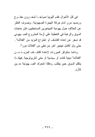 ‫ﻓﻲ ﻜل ﺍﻷﺤﻭﺍل ﺘﻘﺩﻡ ﺃﺜﻴﻭﺒﻴﺎ ﻨﻤﻭﺫﺠـﺎ ﻟﻤﺨـﺯﻭﻥ ﻤﻔﺘـﻭﺡ‬
‫ﻭﺭﺼﻴﺩ ﻤﺭﻥ ﺃﻤﺎﻡ ﺤﺭﻜﺔ ﺍﻟﻬﺠﺭﺓ ﺍﻟﺼﻬﻴﻭﻨﻴﺔ. ﻭﺒﺼﺭﻑ ﺍﻟﻨﻅﺭ‬
‫ﻋﻥ ﺍﻟﺨﻼﻑ ﺤﻭل ﻴﻬﻭﺩﻴﺔ ﺍﻟﻤﻬﺎﺠﺭﻴﻥ ﺍﻟﻤﺴﺘﺠﻠﺒﻴﻥ، ﻓﺈﻥ ﺤﺎﺠﺎﺕ‬
‫ﺍﻟﺴﻭﻕ ﻭﺍﻟﺭﻏﺒﺔ ﻓﻲ ﺍﻟﺘﻐﻁﻴﺔ ﻋﻠﻰ ﺃﺯﻤﺔ ﺍﻟﻤﺸﺭﻭﻉ ﺍﻟﺼـﻬﻴﻭﻨﻲ‬
‫ﻗﺩ ﺘﺴﻔﺭ ﻋﻥ ﺇﻋﺎﺩﺓ ﺍﻜﺘﺸﺎﻑ ﺃﻭ ﺍﺨﺘﺭﺍﻉ ﺍﻟﻤﺯﻴﺩ ﻤﻥ "ﺍﻟﻔﻼﺸﺎ"..‬
    ‫ﺤﺘﻰ ﻭﻟﻭ ﺍﻜﺘﻤل ﺘﻬﺠﻴﺭ ﺁﺨﺭ ﻤﻥ ﺘﺒﻘﻰ ﻤﻥ "ﺍﻟﻔﻼﺸﺎ ﻤﻭﺭﺍ".‬
‫ﻭﺩﺍﺌﻤﺎ ﺴﺘﺘﻭﺍﻓﺭ ﺍﻟﻤﺒﺭﺭﺍﺕ ﻹﻋﺎﺩﺓ ﺍﻜﺘﺸـﺎﻑ ﺍﻟﻤﺯﻴـﺩ ﻤـﻥ‬
‫"ﺍﻟﻔﻼﺸﺎ" ﺩﻴﻨﻴﺔ ﻜﺎﻨﺕ ﺃﻭ ﺴﻴﺎﺴﻴﺔ ﺃﻭ ﺤﺘﻰ ﺃﻨﺜﺭﺒﻭﻟﻭﺠﻴﺔ..ﻓﻬﻜـﺫﺍ‬
‫ﻴﺘﻜﻠﻡ ﺍﻟﺴﻭﻕ ﺤﻴﻥ ﻴﻁﻠﺏ..ﻭﻫﻜﺫﺍ ﺘﺘﺤﺭﻙ ﺍﻟﺼـﻬﻴﻭﻨﻴﺔ ﺤـﻴﻥ‬
                                                  ‫ﺘﺘﺄﺯﻡ.‬




                       ‫- ٩٢٣ -‬
 