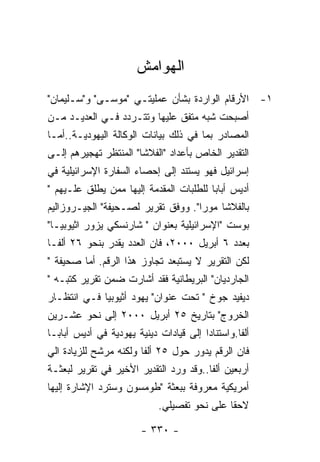 ‫ﺍﻟﻬﻭﺍﻤﺵ‬
‫١- ﺍﻷﺭﻗﺎﻡ ﺍﻟﻭﺍﺭﺩﺓ ﺒﺸﺄﻥ ﻋﻤﻠﻴﺘـﻲ "ﻤﻭﺴـﻰ" ﻭ"ﺴـﻠﻴﻤﺎﻥ"‬
‫ﺃﺼﺒﺤﺕ ﺸﺒﻪ ﻤﺘﻔﻕ ﻋﻠﻴﻬﺎ ﻭﺘﺘـﺭﺩﺩ ﻓـﻲ ﺍﻟﻌﺩﻴـﺩ ﻤـﻥ‬
‫ﺍﻟﻤﺼﺎﺩﺭ ﺒﻤﺎ ﻓﻲ ﺫﻟﻙ ﺒﻴﺎﻨﺎﺕ ﺍﻟﻭﻜﺎﻟﺔ ﺍﻟﻴﻬﻭﺩﻴـﺔ..ﺃﻤـﺎ‬
‫ﺍﻟﺘﻘﺩﻴﺭ ﺍﻟﺨﺎﺹ ﺒﺄﻋﺩﺍﺩ "ﺍﻟﻔﻼﺸﺎ" ﺍﻟﻤﻨﺘﻅﺭ ﺘﻬﺠﻴﺭﻫﻡ ﺇﻟـﻰ‬
‫ﺇﺴﺭﺍﺌﻴل ﻓﻬﻭ ﻴﺴﺘﻨﺩ ﺇﻟﻰ ﺇﺤﺼﺎﺀ ﺍﻟﺴﻔﺎﺭﺓ ﺍﻹﺴﺭﺍﺌﻴﻠﻴﺔ ﻓﻲ‬
‫ﺃﺩﻴﺱ ﺃﺒﺎﺒﺎ ﻟﻠﻁﻠﺒﺎﺕ ﺍﻟﻤﻘﺩﻤﺔ ﺇﻟﻴﻬﺎ ﻤﻤﻥ ﻴﻁﻠﻕ ﻋﻠـﻴﻬﻡ "‬
‫ﺒﺎﻟﻔﻼﺸﺎ ﻤﻭﺭﺍ". ﻭﻭﻓﻕ ﺘﻘﺭﻴﺭ ﻟﺼـﺤﻴﻔﺔ" ﺍﻟﺠﻴـﺭﻭﺯﺍﻟﻴﻡ‬
‫ﺒﻭﺴﺕ "ﺍﻹﺴﺭﺍﺌﻴﻠﻴﺔ ﺒﻌﻨﻭﺍﻥ " ﺸﺎﺭﻨﺴﻜﻲ ﻴﺯﻭﺭ ﺍﺜﻴﻭﺒﻴـﺎ"‬
‫ﺒﻌﺩﺩ ٦ ﺃﺒﺭﻴل ٠٠٠٢، ﻓﺎﻥ ﺍﻟﻌﺩﺩ ﻴﻘﺩﺭ ﺒﻨﺤﻭ ٦٢ ﺃﻟﻔـﺎ‬
‫ﻟﻜﻥ ﺍﻟﺘﻘﺭﻴﺭ ﻻ ﻴﺴﺘﺒﻌﺩ ﺘﺠﺎﻭﺯ ﻫﺫﺍ ﺍﻟﺭﻗﻡ. ﺃﻤﺎ ﺼﺤﻴﻔﺔ "‬
‫ﺍﻟﺠﺎﺭﺩﻴﺎﻥ" ﺍﻟﺒﺭﻴﻁﺎﻨﻴﺔ ﻓﻘﺩ ﺃﺸﺎﺭﺕ ﻀﻤﻥ ﺘﻘﺭﻴﺭ ﻜﺘﺒـﻪ "‬
‫ﺩﻴﻔﻴﺩ ﺠﻭﺥ " ﺘﺤﺕ ﻋﻨﻭﺍﻥ" ﻴﻬﻭﺩ ﺃﺜﻴﻭﺒﻴﺎ ﻓـﻲ ﺍﻨﺘﻅـﺎﺭ‬
‫ﺍﻟﺨﺭﻭﺝ" ﺒﺘﺎﺭﻴﺦ ٥٢ ﺃﺒﺭﻴل ٠٠٠٢ ﺇﻟﻰ ﻨﺤﻭ ﻋﺸـﺭﻴﻥ‬
‫ﺃﻟﻔﺎ.ﻭﺍﺴﺘﻨﺎﺩﺍ ﺇﻟﻰ ﻗﻴﺎﺩﺍﺕ ﺩﻴﻨﻴﺔ ﻴﻬﻭﺩﻴﺔ ﻓﻲ ﺃﺩﻴﺱ ﺃﺒﺎﺒـﺎ‬
‫ﻓﺎﻥ ﺍﻟﺭﻗﻡ ﻴﺩﻭﺭ ﺤﻭل ٥٢ ﺃﻟﻔﺎ ﻭﻟﻜﻨﻪ ﻤﺭﺸﺢ ﻟﻠﺯﻴﺎﺩﺓ ﺍﻟﻲ‬
‫ﺃﺭﺒﻌﻴﻥ ﺃﻟﻔﺎ..ﻭﻗﺩ ﻭﺭﺩ ﺍﻟﺘﻘﺩﻴﺭ ﺍﻷﺨﻴﺭ ﻓﻲ ﺘﻘﺭﻴﺭ ﻟﺒﻌﺜـﺔ‬
‫ﺃﻤﺭﻴﻜﻴﺔ ﻤﻌﺭﻭﻓﺔ ﺒﺒﻌﺜﺔ "ﻁﻭﻤﺴﻭﻥ ﻭﺴﺘﺭﺩ ﺍﻹﺸﺎﺭﺓ ﺇﻟﻴﻬﺎ‬
                            ‫ﻻﺤﻘﺎ ﻋﻠﻰ ﻨﺤﻭ ﺘﻔﺼﻴﻠﻲ.‬

                        ‫- ٠٣٣ -‬
 