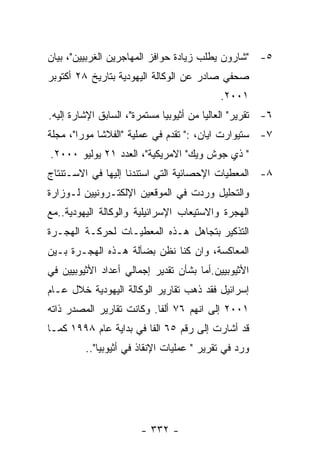 ‫٥- "ﺸﺎﺭﻭﻥ ﻴﻁﻠﺏ ﺯﻴﺎﺩﺓ ﺤﻭﺍﻓﺯ ﺍﻟﻤﻬﺎﺠﺭﻴﻥ ﺍﻟﻐﺭﺒﻴﻴﻥ"، ﺒﻴﺎﻥ‬
‫ﺼﺤﻔﻲ ﺼﺎﺩﺭ ﻋﻥ ﺍﻟﻭﻜﺎﻟﺔ ﺍﻟﻴﻬﻭﺩﻴﺔ ﺒﺘﺎﺭﻴﺦ ٨٢ ﺃﻜﺘﻭﺒﺭ‬
                                           ‫١٠٠٢.‬
‫٦- ﺘﻘﺭﻴﺭ" ﺍﻟﻌﺎﻟﻴﺎ ﻤﻥ ﺃﺜﻴﻭﺒﻴﺎ ﻤﺴﺘﻤﺭﺓ"، ﺍﻟﺴﺎﺒﻕ ﺍﻹﺸﺎﺭﺓ ﺇﻟﻴﻪ.‬
‫٧- ﺴﺘﻴﻭﺍﺭﺕ ﺍﻴﺎﻥ، :" ﺘﻘﺩﻡ ﻓﻲ ﻋﻤﻠﻴﺔ "ﺍﻟﻔﻼﺸﺎ ﻤﻭﺭﺍ"، ﻤﺠﻠﺔ‬
‫" ﺫﻱ ﺠﻭﺵ ﻭﻴﻙ" ﺍﻻﻤﺭﻴﻜﻴﺔ"، ﺍﻟﻌﺩﺩ ١٢ ﻴﻭﻟﻴﻭ ٠٠٠٢.‬
‫٨- ﺍﻟﻤﻌﻁﻴﺎﺕ ﺍﻹﺤﺼﺎﺌﻴﺔ ﺍﻟﺘﻲ ﺍﺴﺘﻨﺩﻨﺎ ﺇﻟﻴﻬﺎ ﻓﻲ ﺍﻻﺴـﺘﻨﺘﺎﺝ‬
‫ﻭﺍﻟﺘﺤﻠﻴل ﻭﺭﺩﺕ ﻓﻲ ﺍﻟﻤﻭﻗﻌﻴﻥ ﺍﻹﻟﻜﺘـﺭﻭﻨﻴﻴﻥ ﻟـﻭﺯﺍﺭﺓ‬
‫ﺍﻟﻬﺠﺭﺓ ﻭﺍﻻﺴﺘﻴﻌﺎﺏ ﺍﻹﺴﺭﺍﺌﻴﻠﻴﺔ ﻭﺍﻟﻭﻜﺎﻟﺔ ﺍﻟﻴﻬﻭﺩﻴﺔ..ﻤﻊ‬
‫ﺍﻟﺘﺫﻜﻴﺭ ﺒﺘﺠﺎﻫل ﻫـﺫﻩ ﺍﻟﻤﻌﻁﻴـﺎﺕ ﻟﺤﺭﻜـﺔ ﺍﻟﻬﺠـﺭﺓ‬
‫ﺍﻟﻤﻌﺎﻜﺴﺔ، ﻭﺍﻥ ﻜﻨﺎ ﻨﻅﻥ ﺒﻀﺂﻟﺔ ﻫـﺫﻩ ﺍﻟﻬﺠـﺭﺓ ﺒـﻴﻥ‬
‫ﺍﻷﺜﻴﻭﺒﻴﻴﻥ.ﺃﻤﺎ ﺒﺸﺄﻥ ﺘﻘﺩﻴﺭ ﺇﺠﻤﺎﻟﻲ ﺃﻋﺩﺍﺩ ﺍﻷﺜﻴﻭﺒﻴﻴﻥ ﻓﻲ‬
‫ﺇﺴﺭﺍﺌﻴل ﻓﻘﺩ ﺫﻫﺏ ﺘﻘﺎﺭﻴﺭ ﺍﻟﻭﻜﺎﻟﺔ ﺍﻟﻴﻬﻭﺩﻴﺔ ﺨﻼل ﻋـﺎﻡ‬
‫١٠٠٢ ﺇﻟﻰ ﺍﻨﻬﻡ ٦٧ ﺃﻟﻔﺎ. ﻭﻜﺎﻨﺕ ﺘﻘﺎﺭﻴﺭ ﺍﻟﻤﺼﺩﺭ ﺫﺍﺘﻪ‬
‫ﻗﺩ ﺃﺸﺎﺭﺕ ﺇﻟﻰ ﺭﻗﻡ ٥٦ ﺍﻟﻔﺎ ﻓﻲ ﺒﺩﺍﻴﺔ ﻋﺎﻡ ٨٩٩١ ﻜﻤـﺎ‬
         ‫ﻭﺭﺩ ﻓﻲ ﺘﻘﺭﻴﺭ " ﻋﻤﻠﻴﺎﺕ ﺍﻹﻨﻘﺎﺫ ﻓﻲ ﺃﺜﻴﻭﺒﻴﺎ"..‬




                       ‫- ٢٣٣ -‬
 