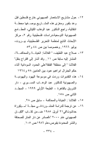 ‫٢١- ﺤﻭل ﻤﺸﺎﺭﻴﻊ ﺍﻻﺴﺘﻌﻤﺎﺭ ﺍﻟﺼﻬﻴﻭﻨﻲ ﺨﺎﺭﺝ ﻓﻠﺴﻁﻴﻥ ﻗﺒل‬
‫ﻭﻋﺩ ﺒﻠﻔﻭﺭ ﻭﻤﻐﺯﻯ ﻫﺫﻩ ﺍﻟﻤﺸـﺎﺭﻴﻊ ﺒﻭﺼـﻔﻬﺎ ﻤﺤﻁـﺔ‬
‫ﺍﻨﺘﻘﺎﻟﻴﺔ، ﺭﺍﺠﻊ ﺍﻟﺩﻜﺘﻭﺭ ﻋﺒﺩ ﺍﻟﻭﻫﺎﺏ ﺍﻟﻜﻴﺎﻟﻲ، ﺍﻟﻤﻁـﺎﻤﻊ‬
‫ﺍﻟﺼﻬﻴﻭﻨﻴﺔ ﺍﻟﺘﻭﺴﻌﻴﺔ،ﺩﺭﺍﺴﺎﺕ ﻓﻠﺴﻁﻴﻨﻴﺔ ﺭﻗﻡ ٢، ﻤﺭﻜﺯ‬
‫ﺍﻷﺒﺤﺎﺙ ﺍﻟﺘﺎﺒﻊ ﻟﻤﻨﻅﻤﺔ ﺍﻟﺘﺤﺭﻴﺭ ﺍﻟﻔﻠﺴﻁﻴﻨﻴﺔ، ﺒﻴـﺭﻭﺕ،‬
          ‫ﻴﻭﻟﻴﻭ ٦٦٩١..ﻭﺨﺼﻭﺼﺎ ﺒﻴﻥ ﺹ ٤٤ ﻭ٣٥‬
‫٣١- ﺼﻼﺡ ﻋﺒﺩ ﺍﻟﻠﻁﻴﻑ، " ﺍﻟﻔﻼﺸﺎ: ﺍﻟﺨﻴﺎﻨـﺔ ﻭﺍﻟﻤﺤﺎﻜﻤـﺔ"،‬
‫ﺍﻟﻤﺸﺎﺭ ﺇﻟﻴﻪ ﺴﺎﺒﻘﺎ ﺹ ١١.. ﻭﻗﺩ ﺃﺸﺎﺭ ﺇﻟﻰ ﺍﻗﺘﺭﺍﺡ ﺒﻨﻘل"‬
‫ﺍﻟﻔﻼﺸﺎ " ﺇﻟﻰ ﻤﻨﻁﻘﺔ" ﺍﻟﻔﺘﻘﺔ"ﻋﻠﻰ ﺍﻟﺤﺩﻭﺩ ﺍﻟﺴﻭﺩﺍﻨﻴﺔ ﺃﺜﻨﺎﺀ‬
  ‫ﺤﻜﻡ ﺍﻟﺠﻨﺭﺍل ﺍﺒﺭﺍﻫﻴﻡ ﻋﺒﻭﺩ ﺒﻴﻥ ﺍﻟﻌﺎﻤﻴﻥ ٨٥ ﻭ٤٦٩١‬
‫٤١- ﻫﺫﻩ ﺍﻟﺘﻘﺩﻴﺭﺍﺕ ﻭﺭﺩﺕ ﻓﻲ ﻤﻭﺴﻭﻋﺔ ﺍﻟﻴﻬﻭﺩ ﻭﺍﻟﻴﻬﻭﺩﻴـﺔ‬
‫ﻭﺍﻟﺼﻬﻴﻭﻨﻴﺔ ﻟﻠﺩﻜﺘﻭﺭ ﻋﺒﺩ ﺍﻟﻭﻫـﺎﺏ ﺍﻟﻤﺴـﻴﺭﻱ - ﺩﺍﺭ‬
‫ﺍﻟﺸﺭﻭﻕ ﺒﺎﻟﻘﺎﻫﺭﺓ - ﺍﻟﻁﺒﻌﺔ ﺍﻷﻭﻟﻲ ٩٩٩١ - ﺍﻟﻤﺠﻠـﺩ‬
                                    ‫ﺍﻟﺜﺎﻨﻲ ﺹ ٨٥١.‬
        ‫٥١- ﺍﻟﻔﻼﺸﺎ : ﺍﻟﺨﻴﺎﻨﺔ ﻭﺍﻟﻤﺤﺎﻜﻤﺔ - ﺴﺎﺒﻕ ﺹ ٨٢.‬
‫٦١- ﻋﻥ ﺘﺭﺠﻤﺔ ﻟﻠﺩﺭﺍﺴﺔ ﺍﻟﻤﻨﺸـﻭﺭﺓ ﻓـﻲ ﻤﺠﻠـﺔ "ﺴـﻴﻜﻭﺭﺍﺓ‬
‫ﺤﺩﺍﺸﻭﺕ"ﻓﻲ١٢ ﺃﺒﺭﻴل ٥٨٩١ ﻀـﻤﻥ ﻜﺘـﺎﺏ "ﺍﻟﻜﻴـﺎﻥ‬
‫ﺍﻟﺼﻬﻴﻭﻨﻲ ﻋﺎﻡ ٠٠٠٢ "،ﺍﻟﺼﺎﺩﺭ ﻋﻥ ﺩﺍﺭ ﺍﻟﻤﻨﺎﺭ ﻟﻠﺼﺤﺎﻓﺔ‬
        ‫ﻭﺍﻟﻨﺸﺭ ﺍﻟﻤﺤﺩﻭﺩﺓ ﺒﻘﺒﺭﺹ،ﻋﺎﻡ ٦٨٩١،ﺹ ٥٠١.‬

                        ‫- ٤٣٣ -‬
 