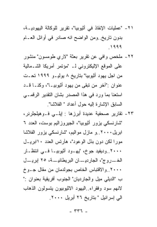 ‫١٢- "ﻋﻤﻠﻴﺎﺕ ﺍﻹﻨﻘﺎﺫ ﻓﻲ ﺃﺜﻴﻭﺒﻴﺎ"، ﺘﻘﺭﻴﺭ ﻟﻠﻭﻜﺎﻟﺔ ﺍﻟﻴﻬﻭﺩﻴـﺔ،‬
‫ﺒﺩﻭﻥ ﺘﺎﺭﻴﺦ..ﻭﻤﻥ ﺍﻟﻭﺍﻀﺢ ﺍﻨﻪ ﺼﺎﺩﺭ ﻓﻲ ﺃﻭﺍﺌل ﺍﻟﻌـﺎﻡ‬
                                           ‫٩٩٩١.‬
‫٢٢- ﻤﻠﺨﺹ ﻭﺍﻓﻲ ﻋﻥ ﺘﻘﺭﻴﺭ ﺒﻌﺜﺔ "ﻻﺭﻱ ﻁﻭﻤﺴﻭﻥ" ﻤﻨﺸﻭﺭ‬
‫ﻋﻠﻰ ﺍﻟﻤﻭﻗﻊ ﺍﻹﻟﻴﻜﺘﺭﻭﻨﻲ ﻟـ "ﻤﺅﺘﻤﺭ ﺃﻤﺭﻴﻜﺎ ﺍﻟﺸـﻤﺎﻟﻴﺔ‬
‫ﻤﻥ ﺍﺠل ﻴﻬﻭﺩ ﺃﺜﻴﻭﺒﻴﺎ" ﺒﺘﺎﺭﻴﺦ ٨ ﻴﻭﻟﻴـﻭ ٩٩٩١ ﺘﺤـﺕ‬
‫ﻋﻨﻭﺍﻥ :"ﺁﺨﺭ ﻤﻥ ﺘﺒﻘﻰ ﻤﻥ ﻴﻬﻭﺩ ﺃﺜﻴﻭﺒﻴـﺎ"، ﻭﻜﻨـﺎ ﻗـﺩ‬
‫ﺍﺴﺘﻌﻨﺎ ﺒﻤﺎ ﻭﺭﺩ ﻓﻲ ﻫﺫﺍ ﺍﻟﻤﺼﺩﺭ ﺒﺸﺎﻥ ﺍﻟﺘﻘﺩﻴﺭ ﺍﻟﺭﻗﻤـﻲ‬
            ‫ﺍﻟﺴﺎﺒﻕ ﺍﻹﺸﺎﺭﺓ ﺇﻟﻴﻪ ﺤﻭل ﺃﻋﺩﺍﺩ " ﺍﻟﻔﻼﺸﺎ".‬
‫٣٢- ﺘﻘﺎﺭﻴﺭ ﺼﺤﻔﻴﺔ ﻋﺩﻴﺩﺓ ﺃﺒﺭﺯﻫﺎ : ﺇﻴﻠـﻲ ﻓـﻭﻫﻴﻠﺠﻠﺭﻨﺭ،‬
‫"ﺸﺎﺭﻨﺴﻜﻲ ﻴﺯﻭﺭ ﺃﺜﻴﻭﺒﻴﺎ"، ﺍﻟﺠﻴﺭﻭﺯﺍﻟﻴﻡ ﺒﻭﺴﺕ، ﺍﻟﻌﺩﺩ ٦‬
‫ﺍﺒﺭﻴل٠٠٠٢..ﻭ ﻤﺎﺯل ﻤﻭﺍﻟﻴﻡ، "ﺸﺎﺭﻨﺴﻜﻲ ﻴﺯﻭﺭ ﺍﻟﻔﻼﺸﺎ‬
‫ﻤﻭﺭﺍ ﻟﻜﻥ ﺩﻭﻥ ﺒﺫل ﺍﻟﻭﻋﻭﺩ"، ﻫﺂﺭﺘﺱ ﺍﻟﻌﺩﺩ ٠١ﺍﺒﺭﻴـل‬
‫٠٠٠٢..ﻭﺩﻴﻔﻴﺩ ﺠﻭﺥ، "ﻴﻬـﻭﺩ ﺃﺜﻴﻭﺒﻴـﺎ ﻓـﻲ ﺍﻨﺘﻅـﺎﺭ‬
‫ـل‬‫ـﺔ، ٥٢ ﺇﺒﺭﻴـ‬‫ـﺎﻥ ﺍﻟﺒﺭﻴﻁﺎﻨﻴـ‬‫ـﺭﻭﺝ"، ﺍﻟﺠﺎﺭﺩﻴـ‬‫ﺍﻟﺨـ‬
‫٠٠٠٢..ﻭﺍﻻﻗﺘﺒﺎﺱ ﺍﻟﺨﺎﺹ ﺒﺠﻭﻟﺩﻤﺎﻥ ﻤﻥ ﻤﻘﺎل ﺠـﻭﺥ‬
‫ﺏ "ﺍﻟﺩﻴﻠﻲ ﻤﻴل ﻭﺍﻟﺠﺎﺭﺩﻴﺎﻥ" ﺍﻟﺠﻨﻭﺏ ﺃﻓﺭﻴﻘﻴﺔ ﺒﻌﻨﻭﺍﻥ :"‬
‫ﻻﻨﻬﻡ ﺴﻭﺩ ﻭﻓﻘﺭﺍﺀ..ﺍﻟﻴﻬﻭﺩ ﺍﻻﺜﻴﻭﺒﻴﻭﻥ ﻴﺘﺴﻭﻟﻭﻥ ﺍﻟﺫﻫﺎﺏ‬
             ‫ﺍﻟﻲ ﺇﺴﺭﺍﺌﻴل " ﺒﺘﺎﺭﻴﺦ ٦٢ ﺃﺒﺭﻴل ٠٠٠٢.‬

                       ‫- ٦٣٣ -‬
 