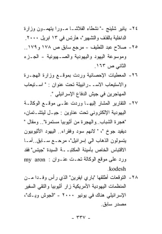 ‫٤٢- ﻴﺎﺌﻴﺭ ﺸﻠﻴﻨﺞ -" ﻨﺸﻁﺎﺀ ﺍﻟﻔﻼﺸـﺎ ﻤـﻭﺭﺍ ﻴﺘﻬﻤـﻭﻥ ﻭﺯﺍﺭﺓ‬
‫ﺍﻟﺩﺍﺨﻠﻴﺔ ﺒﺎﻟﻘﺫﻑ ﻭﺍﻟﺘﺸﻬﻴﺭ"، ﻫﺂﺭﺘﺱ ﻓﻲ ٣١ ﺍﺒﺭﻴل ٠٠٠٢.‬
‫٥٢- ﺼﻼﺡ ﻋﺒﺩ ﺍﻟﻠﻁﻴﻑ - ﻤﺭﺠﻊ ﺴﺎﺒﻕ ﺹ ٨٧١ ﻭ٩٧١..‬
‫ﻭﻤﻭﺴﻭﻋﺔ ﺍﻟﻴﻬﻭﺩ ﻭﺍﻟﻴﻬﻭﺩﻴﺔ ﻭﺍﻟﺼـﻬﻴﻭﻨﻴﺔ - ﺍﻟﺠـﺯﺀ‬
                                  ‫ﺍﻟﺜﺎﻨﻲ ﺹ ٣٦١.‬
‫٦٢- ﺍﻟﻤﻌﻁﻴﺎﺕ ﺍﻹﺤﺼﺎﺌﻴﺔ ﻭﺭﺩﺕ ﺒﻤﻭﻗـﻊ ﻭﺯﺍﺭﺓ ﺍﻟﻬﺠـﺭﺓ‬
‫ﻭﺍﻻﺴﺘﻴﻌﺎﺏ ﺍﻻﺴــﺭﺍﺌﻴﻴﻠﺔ ﺘﺤﺕ ﻋﻨﻭﺍﻥ : " ﺍﺴـﺘﻴﻌﺎﺏ‬
            ‫ﺍﻟﻤﻬﺎﺠﺭﻴﻥ ﻓﻲ ﺠﻴﺵ ﺍﻟﺩﻓﺎﻉ ﺍﻹﺴﺭﺍﺌﻴﻠﻲ ".‬
‫٧٢- ﺍﻟﺘﻘﺎﺭﻴﺭ ﺍﻟﻤﺸﺎﺭ ﺇﻟﻴﻬـﺎ ﻭﺭﺩﺕ ﻋﻠـﻰ ﻤﻭﻗـﻊ ﺍﻟﻭﻜﺎﻟـﺔ‬
‫ﺍﻟﻴﻬﻭﺩﻴﺔ ﺍﻹﻟﻜﺘﺭﻭﻨﻲ ﺘﺤﺕ ﻋﻨﺎﻭﻴﻥ : ﺠﻴـل ﻟﻴﺘﺸـﺘﻤﺎﻥ،‬
‫"ﻫﺠﺭﺓ ﺍﻟﺸﺒﺎﺏ..ﻭﺍﻟﻬﺠﺭﺓ ﻤﻥ ﺃﺜﻴﻭﺒﻴﺎ ﻤﺴﺘﻤﺭﺓ".. ﻭﻤﻘﺎل "‬
‫ﺩﻴﻔﻴﺩ ﺠﻭﺥ "، " ﻻﻨﻬﻡ ﺴﻭﺩ ﻭﻓﻘﺭﺍﺀ.. ﺍﻟﻴﻬﻭﺩ ﺍﻷﺜﻴﻭﺒﻴﻭﻥ‬
‫ﻴﺘﺴﻭﻟﻭﻥ ﺍﻟﺫﻫﺎﺏ ﺍﻟﻲ ﺇﺴﺭﺍﺌﻴل"، ﻤﺭﺤـﻊ ﺴـﺎﺒﻕ..ﺃﻤـﺎ‬
‫ﺍﻻﻗﺘﺒﺎﺱ ﺍﻟﺨﺎﺹ ﺒﺄﻤﻴﻨﺔ ﺍﻟﻤﻜﺘﺒــﺔ ﺍﻟﺴﻴﺩﺓ "ﺠﻴﺘﺱ" ﻓﻘﺩ‬
‫ﻭﺭﺩ ﻋﻠﻰ ﻤﻭﻗﻊ ﺍﻟﻭﻜﺎﻟﺔ ﺘﺤـﺕ ﻋﻨـﻭﺍﻥ : ‪my aron‬‬
                                        ‫‪.kodesh‬‬
‫٨٢- ﺍﻟﺘﻭﻗﻌﺎﺕ ﺃﻁﻠﻘﻬﺎ "ﺒﺎﺭﻱ ﺍﻴﻔﺭﻴﻥ" ﺍﻟﺫﻱ ﺭﺃﺱ ﻭﻓـﺩﺍ ﻤـﻥ‬
‫ﺍﻟﻤﻨﻅﻤﺎﺕ ﺍﻟﻴﻬﻭﺩﻴﺔ ﺍﻷﻤﺭﻴﻜﻴﺔ ﺯﺍﺭ ﺃﺜﻴﻭﺒﻴﺎ ﻭﺍﻟﺘﻘﻲ ﺍﻟﺴﻔﻴﺭ‬
‫ﺍﻹﺴﺭﺍﺌﻴﻠﻲ ﻫﻨﺎﻙ ﻓﻲ ﻴﻭﻨﻴﻭ ٠٠٠٢ - "ﺍﻟﺠﻭﺵ ﻭﻴـﻙ"،‬
                                       ‫ﻤﺼﺩﺭ ﺴﺎﺒﻕ.‬

                       ‫- ٧٣٣ -‬
 