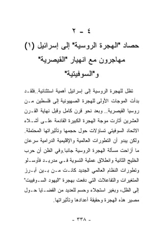 ‫٤-٢‬
‫ﺤﺼﺎﺩ "ﺍﻟﻬﺠﺭﺓ ﺍﻟﺭﻭﺴﻴﺔ" ﺇﻟﻰ ﺇﺴﺭﺍﺌﻴل )١(‬
      ‫ﻤﻬﺎﺠﺭﻭﻥ ﻤﻊ ﺍﻨﻬﻴﺎﺭ "ﺍﻟﻘﻴﺼﺭﻴﺔ"‬
                   ‫ﻭ"ﺍﻟﺴﻭﻓﻴﺘﻴﺔ"‬
‫ﺘﻅل ﻟﻠﻬﺠﺭﺓ ﺍﻟﺭﻭﺴﻴﺔ ﺇﻟﻰ ﺇﺴﺭﺍﺌﻴل ﺃﻫﻤﻴﺔ ﺍﺴﺘﺜﻨﺎﺌﻴﺔ..ﻓﻠﻘـﺩ‬
‫ﺒﺩﺃﺕ ﺍﻟﻤﻭﺠﺎﺕ ﺍﻷﻭﻟﻰ ﻟﻠﻬﺠﺭﺓ ﺍﻟﺼﻬﻴﻭﻨﻴﺔ ﺇﻟﻰ ﻓﻠﺴﻁﻴﻥ ﻤـﻥ‬
‫ﺭﻭﺴﻴﺎ ﺍﻟﻘﻴﺼﺭﻴﺔ.. ﻭﺒﻌﺩ ﻨﺤﻭ ﻗﺭﻥ ﻜﺎﻤل ﻭﻗﺒل ﻨﻬﺎﻴﺔ ﺍﻟﻘـﺭﻥ‬
‫ﺍﻟﻌﺸﺭﻴﻥ ﺃﺜﺎﺭﺕ ﻤﻭﺠﺔ ﺍﻟﻬﺠﺭﺓ ﺍﻟﻜﺒﻴﺭﺓ ﺍﻟﻘﺎﺩﻤﺔ ﻋﻠـﻰ ﺃﺸـﻼﺀ‬
‫ﺍﻻﺘﺤﺎﺩ ﺍﻟﺴﻭﻓﻴﺘﻲ ﺘﺴﺎﺅﻻﺕ ﺤﻭل ﺤﺠﻤﻬﺎ ﻭﺘﺄﺜﻴﺭﺍﺘﻬﺎ ﺍﻟﻤﺤﺘﻤﻠﺔ.‬
‫ﻭﻟﻜﻥ ﻴﺒﺩﻭ ﺃﻥ ﺍﻟﺘﻁﻭﺭﺍﺕ ﺍﻟﻌﺎﻟﻤﻴﺔ ﻭﺍﻹﻗﻠﻴﻤﻴﺔ ﺍﻟﺩﺭﺍﻤﻴﺔ ﺴﺭﻋﺎﻥ‬
‫ﻤﺎ ﺃﺯﺍﺤﺕ ﻤﺴﺄﻟﺔ ﺍﻟﻬﺠﺭﺓ ﺍﻟﺭﻭﺴﻴﺔ ﺠﺎﻨﺒﺎ.ﻭﻓﻲ ﺍﻟﻅﻥ ﺃﻥ ﺤﺭﺏ‬
‫ﺍﻟﺨﻠﻴﺞ ﺍﻟﺜﺎﻨﻴﺔ ﻭﺍﻨﻁﻼﻕ ﻋﻤﻠﻴﺔ ﺍﻟﺘﺴﻭﻴﺔ ﻓـﻲ ﻤﺩﺭﻴـﺩ ﻓﺄﻭﺴـﻠﻭ‬
‫ﻭﺘﻁﻭﺭﺍﺕ ﺍﻟﻨﻅﺎﻡ ﺍﻟﻌﺎﻟﻤﻲ ﺍﻟﺠﺩﻴﺩ ﻜﺎﻨـﺕ ﻤـﻥ ﺒـﻴﻥ ﺃﺒـﺭﺯ‬
‫ﺍﻟﻤﺘﻐﻴﺭﺍﺕ ﻭﺍﻟﺘﻔﺎﻋﻼﺕ ﺍﻟﺘﻲ ﺩﻓﻌﺕ ﺒﻬﺠﺭﺓ "ﺍﻟﻴﻬﻭﺩ ﺍﻟﺴـﻭﻓﻴﻴﺕ"‬
‫ﺇﻟﻰ ﺍﻟﻅل، ﻭﺒﻐﻴﺭ ﺍﺴﺘﺠﻼﺀ ﻭﺤﺴﻡ ﻟﻠﻌﺩﻴﺩ ﻤﻥ ﺍﻟﻘﻀـﺎﻴﺎ ﺤـﻭل‬
              ‫ﻤﺼﻴﺭ ﻫﺫﻩ ﺍﻟﻬﺠﺭﺓ ﻭﺤﻘﻴﻘﺔ ﺃﻋﺩﺍﺩﻫﺎ ﻭﺘﺄﺜﻴﺭﺍﺘﻬﺎ.‬


                       ‫- ٨٣٣ -‬
 