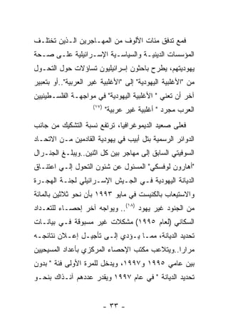 ‫ﻓﻤﻊ ﺘﺩﻓﻕ ﻤﺌﺎﺕ ﺍﻷﻟﻭﻑ ﻤﻥ ﺍﻟﻤﻬـﺎﺠﺭﻴﻥ ﺍﻟـﺫﻴﻥ ﺘﺨﺘﻠـﻑ‬
‫ﺍﻟﻤﺅﺴﺴﺎﺕ ﺍﻟﺩﻴﻨﻴـﺔ ﻭﺍﻟﺴﻴﺎﺴـﻴﺔ ﺍﻹﺴـﺭﺍﺌﻴﻠﻴﺔ ﻋﻠـﻰ ﺼـﺤﺔ‬
‫ﻴﻬﻭﺩﻴﺘﻬﻡ، ﻴﻁﺭﺡ ﺒﺎﺤﺜﻭﻥ ﺇﺴﺭﺍﺌﻴﻠﻴﻭﻥ ﺘﺴﺎﺅﻻﺕ ﺤﻭل ﺍﻟﺘﺤـﻭل‬
‫ﻤﻥ "ﺍﻷﻏﻠﺒﻴﺔ ﺍﻟﻴﻬﻭﺩﻴﺔ" ﺇﻟﻰ "ﺍﻷﻏﻠﺒﻴﺔ ﻏﻴﺭ ﺍﻟﻌﺭﺒﻴﺔ"..ﺃﻭ ﺒﺘﻌﺒﻴﺭ‬
‫ﺁﺨﺭ ﺃﻥ ﺘﻌﻨﻲ " ﺍﻷﻏﻠﺒﻴﺔ ﺍﻟﻴﻬﻭﺩﻴﺔ" ﻓﻲ ﻤﻭﺍﺠﻬـﺔ ﺍﻟﻔﻠﺴـﻁﻴﻨﻴﻴﻥ‬
                     ‫)٧١(‬
                            ‫ﺍﻟﻌﺭﺏ ﻤﺠﺭﺩ " ﺃﻏﻠﺒﻴﺔ ﻏﻴﺭ ﻋﺭﺒﻴﺔ"‬
‫ﻓﻌﻠﻰ ﺼﻌﻴﺩ ﺍﻟﺩﻴﻤﻭﻏﺭﺍﻓﻴﺎ، ﺘﺭﺘﻔﻊ ﻨﺴﺒﺔ ﺍﻟﺘﺸﻜﻴﻙ ﻤﻥ ﺠﺎﻨﺏ‬
‫ﺍﻟﺩﻭﺍﺌﺭ ﺍﻟﺭﺴﻤﻴﺔ ﺒﺘل ﺃﺒﻴﺏ ﻓﻲ ﻴﻬﻭﺩﻴﺔ ﺍﻟﻘﺎﺩﻤﻴﻥ ﻤـﻥ ﺍﻻﺘﺤـﺎﺩ‬
‫ﺍﻟﺴﻭﻓﻴﺘﻲ ﺍﻟﺴﺎﺒﻕ ﺇﻟﻰ ﻤﻬﺎﺠﺭ ﺒﻴﻥ ﻜل ﺍﺜﻨﻴﻥ..ﻭﻴﺒﻠـﻎ ﺍﻟﺠﻨـﺭﺍل‬
‫"ﺃﻫﺎﺭﻭﻥ ﻟﻭﻓﺴﻜﻲ" ﺍﻟﻤﺴﺌﻭل ﻋﻥ ﺸﺌﻭﻥ ﺍﻟﺘﺤﻭل ﺇﻟـﻲ ﺍﻋﺘﻨـﺎﻕ‬
‫ﺍﻟﺩﻴﺎﻨﺔ ﺍﻟﻴﻬﻭﺩﻴﺔ ﻓـﻲ ﺍﻟﺠـﻴﺵ ﺍﻹﺴـﺭﺍﺌﻴﻠﻲ ﻟﺠﻨـﺔ ﺍﻟﻬﺠـﺭﺓ‬
‫ﻭﺍﻻﺴﺘﻴﻌﺎﺏ ﺒﺎﻟﻜﻨﻴﺴﺕ ﻓﻲ ﻤﺎﻴﻭ ٣٩٩١ ﺒﺄﻥ ﻨﺤﻭ ﺜﻼﺜﻴﻥ ﺒﺎﻟﻤﺎﺌﺔ‬
‫ﻤﻥ ﺍﻟﺠﻨﻭﺩ ﻏﻴﺭ ﻴﻬﻭﺩ )٨١(.. ﻭﻴﻭﺍﺠﻪ ﺁﺨﺭ ﺇﺤﺼـﺎﺀ ﻟﻠﺘﻌـﺩﺍﺩ‬
‫ﺍﻟﺴﻜﺎﻨﻲ )ﻟﻌﺎﻡ ٥٩٩١( ﻤﺸﻜﻼﺕ ﻏﻴﺭ ﻤﺴﺒﻭﻗﺔ ﻓـﻲ ﺒﻴﺎﻨـﺎﺕ‬
‫ﺘﺤﺩﻴﺩ ﺍﻟﺩﻴﺎﻨﺔ، ﻤﻤـﺎ ﻴـﺅﺩﻱ ﺇﻟـﻰ ﺘﺄﺠﻴـل ﺇﻋـﻼﻥ ﻨﺘﺎﺌﺠـﻪ‬
‫ﻤﺭﺍﺭﺍ..ﻭﻴﺘﻼﻋﺏ ﻤﻜﺘﺏ ﺍﻹﺤﺼﺎﺀ ﺍﻟﻤﺭﻜﺯﻱ ﺒﺄﻋﺩﺍﺩ ﺍﻟﻤﺴﻴﺤﻴﻴﻥ‬
‫ﺒﻴﻥ ﻋﺎﻤﻲ ٥٩٩١ ﻭ٧٩٩١، ﻭﻴﺩﺨل ﻟﻠﻤﺭﺓ ﺍﻷﻭﻟﻰ ﻓﺌﺔ " ﺒﺩﻭﻥ‬
‫ﺘﺤﺩﻴﺩ ﺍﻟﺩﻴﺎﻨﺔ " ﻓﻲ ﻋﺎﻡ ٧٩٩١ ﻭﻴﻘﺩﺭ ﻋﺩﺩﻫﻡ ﺁﻨـﺫﺍﻙ ﺒﻨﺤـﻭ‬


                            ‫- ٣٣ -‬
 