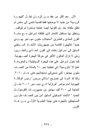 ‫ﺍﻵﻥ.. ﺒﻌﺩ ﺃﻜﺜﺭ ﻤﻥ ﻋﻘﺩ ﻤـﻥ ﺍﻟﺯﻤـﺎﻥ ﺘﻁـل "ﺍﻟﻬﺠـﺭﺓ‬
‫ﺍﻟﺭﻭﺴﻴﺔ" ﻤﻥ ﺠﺩﻴﺩ ﻻ ﺒﻭﺼﻔﻬﺎ ﻓﻘﻁ ﻗﻀﻴﺔ ﺘﻨﺘﻤﻲ ﺇﻟﻰ ﻤﺎﺽ ﻟﻡ‬
‫ﺘﻐﻠﻕ ﻤﻠﻔﺎﺘﻪ ﺒﻌﺩ..ﺒل ﻟﻜﻭﻨﻬﺎ ﺃﻴﻀﺎ ﻋﻤﻠﻴﺔ ﻤﺴﺘﻤﺭﺓ ﻟﻡ ﺘﺘﻭﻗﻑ..‬
‫ﻭﻴﺘﻌﻠﻕ ﺒﻬﺎ ﻤﺴﺘﻘﺒل ﺍﻟﺸﻌﺎﺭ ﻟﺫﻱ ﺃﻁﻠﻘﺘﻪ ﺇﺴﺭﺍﺌﻴل ﻤـﻊ ﺒﺩﺍﻴـﺔ‬
‫ﺍﻟﻘﺭﻥ ﺍﻟﺤﺎﺩﻱ ﻭﺍﻟﻌﺸﺭﻴﻥ "ﺍﺴﺘﺠﻼﺏ ﻤﻠﻴﻭﻥ ﻤﻬـﺎﺠﺭ ﻴﻬـﻭﺩﻱ‬
‫ﺠﺩﻴﺩ". ﻓﺎﻟﻬﺠﺭﺓ ﺍﻟﻘﺎﺩﻤﺔ ﻤﻥ ﺠﻤﻬﻭﺭﻴﺎﺕ ﺍﻻﺘﺤـﺎﺩ ﺍﻟﺴـﻭﻓﻴﺘﻲ‬
‫ﺍﻟﺴﺎﺒﻕ ﺇﻟﻰ ﺇﺴﺭﺍﺌﻴل ﺩﺨﻠﺕ ﺇﻟﻰ ﺍﻟﻘﺭﻥ ﺍﻟﺤـﺎﺩﻱ ﻭﺍﻟﻌﺸـﺭﻴﻥ،‬
‫ﻭﻫﻲ ﻻ ﺘﺯﺍل ﺍﻟﻤﻜﻭﻥ ﺍﻷﻜﺒﺭ ﻓﻲ ﺤﺭﻜﺔ ﺍﻟﻬﺠﺭﺓ ﺍﻟﺼـﻬﻴﻭﻨﻴﺔ.‬
‫ﻜﻤﺎ ﺘﻌﻭل ﺇﺴﺭﺍﺌﻴل ﻋﻠﻰ ﻫﺫﻩ ﺍﻟﻬﺠﺭﺓ "ﺍﻟﺴﻭﻓﻴﺘﻴﺔ"، ﻭﺍﻟﻤﻌﺭﻭﻓـﺔ‬
‫ﺍﺨﺘﺯﺍﻻ "ﺒﺎﻟﺭﻭﺴﻴﺔ"، ﻓﻲ ﺘﻐﻁﻴﺔ ﻨﺤﻭ ٠٦ ﺒﺎﻟﻤﺎﺌﺔ ﻤﻥ ﺍﻟﻨﺼـﻑ‬
                                              ‫ﹰ‬
‫ﻤﻠﻴﻭﻥ ﻤﻬﺎﺠﺭ، ﺍﻟﺘﻲ ﺘﺴﻌﻰﺇﻟﻰ ﺍﺴﺘﺠﻼﺒﻬﻡ ﺤﺘﻰ ﻋـﺎﻡ ٠١٠٢.‬
‫ﻭﻜﻨﺎ ﻗﺩ ﺃﺸﺭﻨﺎ ﺇﻟﻰ ﺘﺼﺭﻴﺢ "ﺴﺎﻻﻱ ﻤﺭﻴﺩﻭﺭ" ﺭﺌﻴﺱ ﺍﻟﻭﻜﺎﻟـﺔ‬
‫ﺍﻟﻴﻬﻭﺩﻴﺔ ﺃﻤﺎﻡ ﻤﺅﺘﻤﺭ "ﻫﺭﺘﺯﻟﻴﺎ" ﻓـﻲ ﺩﻴﺴـﻤﺒﺭ ١٠٠٢ ﺒﺸـﺄﻥ‬
‫ﺍﻟﺤﺎﺠﺔ ﺇﻟﻰ ٠٠٣ ﺃﻟﻑ ﻤﻬﺎﺠﺭ ﻤﻥ ﺠﻤﻬﻭﺭﻴـﺎﺕ ﺍﻟﻜﻭﻤﻨﻭﻟـﺙ‬
‫ﺍﻟﺠﺩﻴﺩ " ﺍﻻﺘﺤﺎﺩ ﺍﻟﺴﻭﻓﻴﺘﻲ ﺍﻟﺴﺎﺒﻕ "ﻤﻥ ﺒﻴﻥ ﺍﻟﻨﺼـﻑ ﻤﻠﻴـﻭﻥ‬
‫ﺍﻟﻤﺴﺘﻬﺩﻓﻴﻥ ﺒﺎﻟﻬﺠﺭﺓ ﺤﺘﻰ ﻨﻬﺎﻴﺔ ﺍﻟﻌﺸﺭﻴﺔ ﺍﻷﻭﻟـﻰ ﻤـﻥ ﻫـﺫﺍ‬
                                                 ‫ﺍﻟﻘﺭﻥ.‬




                      ‫- ٩٣٣ -‬
 