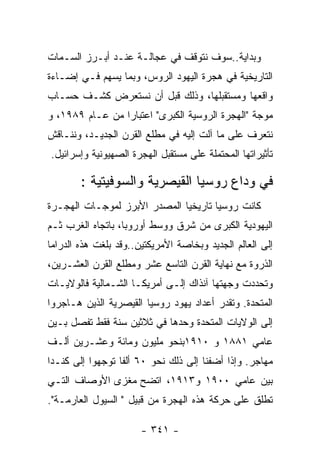 ‫ﻭﺒﺩﺍﻴﺔ..ﺴﻭﻑ ﻨﺘﻭﻗﻑ ﻓﻲ ﻋﺠﺎﻟـﺔ ﻋﻨـﺩ ﺃﺒـﺭﺯ ﺍﻟﺴـﻤﺎﺕ‬
‫ﺍﻟﺘﺎﺭﻴﺨﻴﺔ ﻓﻲ ﻫﺠﺭﺓ ﺍﻟﻴﻬﻭﺩ ﺍﻟﺭﻭﺱ، ﻭﺒﻤﺎ ﻴﺴﻬﻡ ﻓـﻲ ﺇﻀـﺎﺀﺓ‬
‫ﻭﺍﻗﻌﻬﺎ ﻭﻤﺴﺘﻘﺒﻠﻬﺎ، ﻭﺫﻟﻙ ﻗﺒل ﺃﻥ ﻨﺴﺘﻌﺭﺽ ﻜﺸـﻑ ﺤﺴـﺎﺏ‬
‫ﻤﻭﺠﺔ "ﺍﻟﻬﺠﺭﺓ ﺍﻟﺭﻭﺴﻴﺔ ﺍﻟﻜﺒﺭﻯ" ﺍﻋﺘﺒﺎﺭﺍ ﻤﻥ ﻋـﺎﻡ ٩٨٩١، ﻭ‬
‫ﻨﺘﻌﺭﻑ ﻋﻠﻰ ﻤﺎ ﺁﻟﺕ ﺇﻟﻴﻪ ﻓﻲ ﻤﻁﻠﻊ ﺍﻟﻘﺭﻥ ﺍﻟﺠﺩﻴـﺩ، ﻭﻨﻨـﺎﻗﺵ‬
‫ﺘﺄﺜﻴﺭﺍﺘﻬﺎ ﺍﻟﻤﺤﺘﻤﻠﺔ ﻋﻠﻰ ﻤﺴﺘﻘﺒل ﺍﻟﻬﺠﺭﺓ ﺍﻟﺼﻬﻴﻭﻨﻴﺔ ﻭﺇﺴﺭﺍﺌﻴل.‬

        ‫ﻓﻲ ﻭﺩﺍﻉ ﺭﻭﺴﻴﺎ ﺍﻟﻘﻴﺼﺭﻴﺔ ﻭﺍﻟﺴﻭﻓﻴﺘﻴﺔ :‬
‫ﻜﺎﻨﺕ ﺭﻭﺴﻴﺎ ﺘﺎﺭﻴﺨﻴﺎ ﺍﻟﻤﺼﺩﺭ ﺍﻷﺒﺭﺯ ﻟﻤﻭﺠـﺎﺕ ﺍﻟﻬﺠـﺭﺓ‬
‫ﺍﻟﻴﻬﻭﺩﻴﺔ ﺍﻟﻜﺒﺭﻯ ﻤﻥ ﺸﺭﻕ ﻭﻭﺴﻁ ﺃﻭﺭﻭﺒﺎ، ﺒﺎﺘﺠﺎﻩ ﺍﻟﻐﺭﺏ ﺜـﻡ‬
‫ﺇﻟﻰ ﺍﻟﻌﺎﻟﻡ ﺍﻟﺠﺩﻴﺩ ﻭﺒﺨﺎﺼﺔ ﺍﻷﻤﺭﻴﻜﺘﻴﻥ..ﻭﻗﺩ ﺒﻠﻐﺕ ﻫﺫﻩ ﺍﻟﺩﺭﺍﻤﺎ‬
‫ﺍﻟﺫﺭﻭﺓ ﻤﻊ ﻨﻬﺎﻴﺔ ﺍﻟﻘﺭﻥ ﺍﻟﺘﺎﺴﻊ ﻋﺸﺭ ﻭﻤﻁﻠﻊ ﺍﻟﻘﺭﻥ ﺍﻟﻌﺸـﺭﻴﻥ،‬
‫ﻭﺘﺤﺩﺩﺕ ﻭﺠﻬﺘﻬﺎ ﺁﻨﺫﺍﻙ ﺇﻟـﻰ ﺃﻤﺭﻴﻜـﺎ ﺍﻟﺸـﻤﺎﻟﻴﺔ ﻓﺎﻟﻭﻻﻴـﺎﺕ‬
‫ﺍﻟﻤﺘﺤﺩﺓ. ﻭﺘﻘﺩﺭ ﺃﻋﺩﺍﺩ ﻴﻬﻭﺩ ﺭﻭﺴﻴﺎ ﺍﻟﻘﻴﺼﺭﻴﺔ ﺍﻟﺫﻴﻥ ﻫـﺎﺠﺭﻭﺍ‬
‫ﺇﻟﻰ ﺍﻟﻭﻻﻴﺎﺕ ﺍﻟﻤﺘﺤﺩﺓ ﻭﺤﺩﻫﺎ ﻓﻲ ﺜﻼﺜﻴﻥ ﺴﻨﺔ ﻓﻘﻁ ﺘﻔﺼل ﺒـﻴﻥ‬
‫ﻋﺎﻤﻲ ١٨٨١ ﻭ ٠١٩١ﺒﻨﺤﻭ ﻤﻠﻴﻭﻥ ﻭﻤﺎﺌﺔ ﻭﻋﺸـﺭﻴﻥ ﺃﻟـﻑ‬
‫ﻤﻬﺎﺠﺭ. ﻭﺇﺫﺍ ﺃﻀﻔﻨﺎ ﺇﻟﻰ ﺫﻟﻙ ﻨﺤﻭ ٠٦ ﺃﻟﻔﺎ ﺘﻭﺠﻬﻭﺍ ﺇﻟﻰ ﻜﻨـﺩﺍ‬
‫ﺒﻴﻥ ﻋﺎﻤﻲ ٠٠٩١ ﻭ٣١٩١، ﺍﺘﻀﺢ ﻤﻐﺯﻯ ﺍﻷﻭﺼﺎﻑ ﺍﻟﺘـﻲ‬
‫ﺘﻁﻠﻕ ﻋﻠﻰ ﺤﺭﻜﺔ ﻫﺫﻩ ﺍﻟﻬﺠﺭﺓ ﻤﻥ ﻗﺒﻴل " ﺍﻟﺴﻴﻭل ﺍﻟﻌﺎﺭﻤـﺔ".‬

                       ‫- ١٤٣ -‬
 