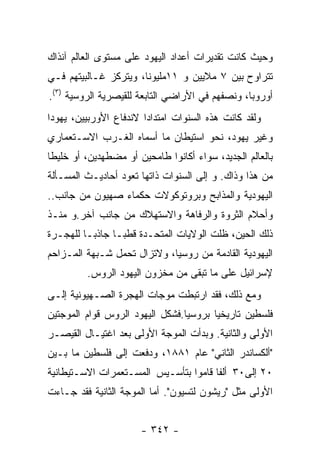 ‫ﻭﺤﻴﺙ ﻜﺎﻨﺕ ﺘﻘﺩﻴﺭﺍﺕ ﺃﻋﺩﺍﺩ ﺍﻟﻴﻬﻭﺩ ﻋﻠﻰ ﻤﺴﺘﻭﻯ ﺍﻟﻌﺎﻟﻡ ﺁﻨﺫﺍﻙ‬
‫ﺘﺘﺭﺍﻭﺡ ﺒﻴﻥ ٧ ﻤﻼﻴﻴﻥ ﻭ ١١ﻤﻠﻴﻭﻨﺎ، ﻭﻴﺘﺭﻜﺯ ﻏـﺎﻟﺒﻴﺘﻬﻡ ﻓـﻲ‬
‫ﺃﻭﺭﻭﺒﺎ، ﻭﻨﺼﻔﻬﻡ ﻓﻲ ﺍﻷﺭﺍﻀﻲ ﺍﻟﺘﺎﺒﻌﺔ ﻟﻠﻘﻴﺼﺭﻴﺔ ﺍﻟﺭﻭﺴﻴﺔ )٣(.‬
‫ﻭﻟﻘﺩ ﻜﺎﻨﺕ ﻫﺫﻩ ﺍﻟﺴﻨﻭﺍﺕ ﺍﻤﺘﺩﺍﺩﺍ ﻻﻨﺩﻓﺎﻉ ﺍﻷﻭﺭﺒﻴﻴﻥ، ﻴﻬﻭﺩﺍ‬
                       ‫ﹰ‬
‫ﻭﻏﻴﺭ ﻴﻬﻭﺩ، ﻨﺤﻭ ﺍﺴﺘﻴﻁﺎﻥ ﻤﺎ ﺃﺴﻤﺎﻩ ﺍﻟﻐـﺭﺏ ﺍﻻﺴـﺘﻌﻤﺎﺭﻱ‬
‫ﺒﺎﻟﻌﺎﻟﻡ ﺍﻟﺠﺩﻴﺩ، ﺴﻭﺍﺀ ﺃﻜﺎﻨﻭﺍ ﻁﺎﻤﺤﻴﻥ ﺃﻭ ﻤﻀﻁﻬﺩﻴﻥ، ﺃﻭ ﺨﻠﻴﻁﺎ‬
‫ﻤﻥ ﻫﺫﺍ ﻭﺫﺍﻙ. ﻭ ﺇﻟﻰ ﺍﻟﺴﻨﻭﺍﺕ ﺫﺍﺘﻬﺎ ﺘﻌﻭﺩ ﺃﺤﺎﺩﻴـﺙ ﺍﻟﻤﺴـﺄﻟﺔ‬
‫ﺍﻟﻴﻬﻭﺩﻴﺔ ﻭﺍﻟﻤﺫﺍﺒﺢ ﻭﺒﺭﻭﺘﻭﻜﻭﻻﺕ ﺤﻜﻤﺎﺀ ﺼﻬﻴﻭﻥ ﻤﻥ ﺠﺎﻨﺏ..‬
‫ﻭﺃﺤﻼﻡ ﺍﻟﺜﺭﻭﺓ ﻭﺍﻟﺭﻓﺎﻫﺔ ﻭﺍﻻﺴﺘﻬﻼﻙ ﻤﻥ ﺠﺎﻨﺏ ﺁﺨﺭ.ﻭ ﻤﻨـﺫ‬
‫ﺫﻟﻙ ﺍﻟﺤﻴﻥ، ﻅﻠﺕ ﺍﻟﻭﻻﻴﺎﺕ ﺍﻟﻤﺘﺤـﺩﺓ ﻗﻁﺒـﺎ ﺠﺎﺫﺒـﺎ ﻟﻠﻬﺠـﺭﺓ‬
‫ﺍﻟﻴﻬﻭﺩﻴﺔ ﺍﻟﻘﺎﺩﻤﺔ ﻤﻥ ﺭﻭﺴﻴﺎ، ﻭﻻﺘﺯﺍل ﺘﺤﻤل ﺸـﺒﻬﺔ ﺍﻟﻤـﺯﺍﺤﻡ‬
         ‫ﻹﺴﺭﺍﺌﻴل ﻋﻠﻰ ﻤﺎ ﺘﺒﻘﻰ ﻤﻥ ﻤﺨﺯﻭﻥ ﺍﻟﻴﻬﻭﺩ ﺍﻟﺭﻭﺱ.‬
‫ﻭﻤﻊ ﺫﻟﻙ، ﻓﻘﺩ ﺍﺭﺘﺒﻁﺕ ﻤﻭﺠﺎﺕ ﺍﻟﻬﺠﺭﺓ ﺍﻟﺼـﻬﻴﻭﻨﻴﺔ ﺇﻟـﻰ‬
‫ﻓﻠﺴﻁﻴﻥ ﺘﺎﺭﻴﺨﻴﺎ ﺒﺭﻭﺴﻴﺎ.ﻓﺸﻜل ﺍﻟﻴﻬﻭﺩ ﺍﻟﺭﻭﺱ ﻗﻭﺍﻡ ﺍﻟﻤﻭﺠﺘﻴﻥ‬
‫ﺍﻷﻭﻟﻰ ﻭﺍﻟﺜﺎﻨﻴﺔ. ﻭﺒﺩﺃﺕ ﺍﻟﻤﻭﺠﺔ ﺍﻷﻭﻟﻰ ﺒﻌﺩ ﺍﻏﺘﻴـﺎل ﺍﻟﻘﻴﺼـﺭ‬
‫"ﺃﻟﻜﺴﺎﻨﺩﺭ ﺍﻟﺜﺎﻨﻲ" ﻋﺎﻡ ١٨٨١، ﻭﺩﻓﻌﺕ ﺇﻟﻰ ﻓﻠﺴﻁﻴﻥ ﻤﺎ ﺒـﻴﻥ‬
‫٠٢ ﺇﻟﻰ٠٣ ﺃﻟﻔﺎ ﻗﺎﻤﻭﺍ ﺒﺘﺄﺴـﻴﺱ ﺍﻟﻤﺴـﺘﻌﻤﺭﺍﺕ ﺍﻻﺴـﺘﻴﻁﺎﻨﻴﺔ‬
‫ﺍﻷﻭﻟﻰ ﻤﺜل "ﺭﻴﺸﻭﻥ ﻟﺘﺴﻴﻭﻥ". ﺃﻤﺎ ﺍﻟﻤﻭﺠﺔ ﺍﻟﺜﺎﻨﻴﺔ ﻓﻘﺩ ﺠـﺎﺀﺕ‬


                      ‫- ٢٤٣ -‬
 