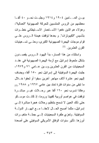 ‫ﺒﻴـﻥ ﺍﻟﻌــﺎﻤﻴﻥ ٤٠٩١ ﻭ٤١٩١ ﻭﺠﻠﺒـﺕ ﻨﺤـﻭ ٠٤ ﺃﻟﻔـﺎ‬
‫ﻤﻌﻅﻤﻬﻡ ﻤﻥ ﺍﻟﺭﻭﺱ ﺍﻟﻤﻨﺘﺴﺒﻴﻥ ﻟﻠﺤﺭﻜﺔ ﺍﻟﺼﻬﻴﻭﻨﻴﺔ "ﺍﻟﻌﻤﺎﻟﻴﺔ"،‬
‫ﻭﻫﺅﻻﺀ ﻫﻡ ﺍﻟﺫﻴﻥ ﺩﻓﻌﻭﺍ ﺍﻻﺴـﺘﻌﻤﺎﺭ ﺍﻻﺴـﺘﻴﻁﺎﻨﻲ ﺨﻁـﻭﺍﺕ‬
‫ﺒﺘﺄﺴﻴﺱ "ﺍﻟﻜﻴﺒﻭﺘﺯﺍﺕ". ﻭ ﺒﻌﺩﻫﺎ ﺘﻭﻗﻔﺕ ﻫﻴﻤﻨﺔ ﺍﻟـﺭﻭﺱ ﻋﻠـﻰ‬
‫ﻗﻭﺍﻡ ﻤﻭﺠﺎﺕ ﺍﻟﻬﺠﺭﺓ ﺍﻟﺼﻬﻴﻭﻨﻴﺔ ﺍﻟﻜﺒﺭﻯ، ﻭﺤﺘـﻰ ﺘﺴـﻌﻴﻨﻴﺎﺕ‬
                                     ‫) ٤(‬
                                            ‫ﺍﻟﻘﺭﻥ ﺍﻟﻌﺸﺭﻴﻥ.‬
‫ﻭﺍﺴﺘﺜﻨﺎﺀ ﻤﻥ ﻫﺫﺍ ﺍﻟﻤﺴﺎﺭ، ﺒﺩﺃ ﺍﻟﻴﻬﻭﺩ ﺍﻟـﺭﻭﺱ ﻴﻘﺼـﺩﻭﻥ‬
‫ﺒﺸﻜل ﻤﻠﺤﻭﻅ ﺇﺴﺭﺍﺌﻴل ﻤﻊ ﺃﺯﻤﺔ ﺍﻟﻬﺠﺭﺓ ﺍﻟﺼﻬﻴﻭﻨﻴﺔ ﻓﻲ ﻋﻘـﺩ‬
‫ﺍﻟﺴﺒﻌﻴﻨﻴﺎﺕ ﻤﻥ ﺍﻟﻘﺭﻥ ﺍﻟﻌﺸﺭﻴﻥ.ﻭﺒـﻴﻥ ﻋـﺎﻤﻲ ١٧ ﻭ٩٧٩١،‬
‫ﺠﻠﺒﺕ ﺍﻟﻬﺠﺭﺓ ﺍﻟﺴﻭﻓﻴﺘﻴﺔ ﺇﻟﻰ ﺇﺴﺭﺍﺌﻴل ﻨﺤﻭ ٠٥١ ﺃﻟﻔﺎ، ﻭﻴﻀﺎﻑ‬
‫ﺇﻟﻴﻬﻡ ﻨﺤﻭ ﻋﺸﺭﺓ ﺁﻻﻑ ﻤﻬﺎﺠﺭ ﺁﺨﺭﻴﻥ ﺴﺒﻘﻭﺍ ﺃﻭ ﻟﺤﻘﻭﺍ ﺨـﻼل‬
‫٨٨٩١.)٥(‬   ‫ﻤﺎ ﺘﺒﻘﻰ ﻤﻥ ﺴﻨﻭﺍﺕ ﻓﺘﺭﺓ ﺘﻤﺘﺩ ﺒﻴﻥ ﻋﺎﻤﻲ ٧٦٩١ ﻭ‬
‫ﻭﻫﻜﺫﺍ ﺘﺴﺭﺏ ﻨﺤﻭ ٠٦١ ﺃﻟﻔﺎ ﻋﺒﺭ ﺭﺤـﻼﺕ ﻏﻴـﺭ ﻤﺒﺎﺸـﺭﺓ‬
‫ﺘﻭﻗﻔﺕ ﻓﻲ ﻋﻭﺍﺼﻡ ﺃﻭﺭﺒﻴﺔ ﻜﻔﻴﻴﻨﺎ ﻭﺭﻭﻤﺎ، ﺇﺫ ﻜﺎﻨـﺕ ﻤﻭﺴـﻜﻭ‬
‫ﺤﺘﻰ ﺫﻟﻙ ﺍﻟﺤﻴﻥ ﻻ ﺘﺴﻤﺢ ﺒﺘﻨﻅﻴﻡ ﺭﺤﻼﺕ ﻫﺠﺭﺓ ﻤﺒﺎﺸﺭﺓ ﺇﻟـﻰ‬
‫ﺇﺴﺭﺍﺌﻴل، ﻤﺜﻠﻤﺎ ﺃﺼﺒﺢ ﺍﻟﺤـﺎل ﻻﺤﻘـﺎ ﻤـﻊ ﺍﻨﻬﻴـﺎﺭ ﺍﻟﺩﻭﻟـﺔ‬
‫ﺍﻟﺴﻭﻓﻴﺘﻴﺔ. ﻭﺘﻌﺯﻱ ﻁﻔﺭﺓ ﺍﻟﺴﺒﻌﻴﻨﻴﺎﺕ ﺇﻟـﻰ ﺠﻤﻠـﺔ ﻤﺘﻐﻴـﺭﺍﺕ‬
‫ﺃﺒﺭﺯﻫﺎ: ﺘﺄﺜﻴﺭ ﺴﻨﻭﺍﺕ ﺍﻟﻭﻓﺎﻕ ﺍﻷﻤﺭﻴﻜﻲ ﺍﻟﺴﻭﻓﻴﺘﻲ ﻋﻠﻰ ﺃﺼﻌﺩﺓ‬


                      ‫- ٣٤٣ -‬
 