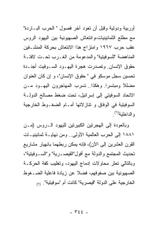 ‫ﺃﻭﺭﺒﻴﺔ ﻭﺩﻭﻟﻴﺔ ﻭﻗﺒل ﺃﻥ ﺘﻌﻭﺩ ﺁﺨﺭ ﻓﺼﻭل " ﺍﻟﺤﺭﺏ ﺍﻟﺒـﺎﺭﺩﺓ"‬
‫ﻤﻊ ﻤﻁﻠﻊ ﺍﻟﺜﻤﺎﻨﻴﻨﻴﺎﺕ،ﻭﺍﻨﺘﻌﺎﺵ ﺍﻟﺼﻬﻴﻭﻨﻴﺔ ﺒﻴﻥ ﺍﻟﻴﻬﻭﺩ ﺍﻟﺭﻭﺱ‬
‫ﻋﻘﺏ ﺤﺭﺏ ٧٦٩١ ﻭﺍﻤﺘﺯﺍﺝ ﻫﺫﺍ ﺍﻻﻨﺘﻌﺎﺵ ﺒﺤﺭﻜﺔ ﺍﻟﻤﻨﺸـﻘﻴﻥ‬
‫ﺍﻟﻤﻨﺎﻫﻀﺔ "ﻟﻠﺴﻭﻓﻴﺘﻴﺔ" ﻭﺍﻟﻤﺩﻋﻭﻤﺔ ﻤﻥ ﺍﻟﻐـﺭﺏ ﺘﺤـﺕ ﻻﻓﺘـﺔ‬
‫ﺤﻘﻭﻕ ﺍﻹﻨﺴﺎﻥ. ﻭﺘﺼﺩﺭﺕ ﻫﺠﺭﺓ ﺍﻟﻴﻬـﻭﺩ ﺍﻟﺴـﻭﻓﻴﺕ ﺃﺠﻨـﺩﺓ‬
‫ﺘﺤﺴﻴﻥ ﺴﺠل ﻤﻭﺴﻜﻭ ﻓﻲ " ﺤﻘﻭﻕ ﺍﻹﻨﺴﺎﻥ"، ﻭ ﺇﻥ ﻜﺎﻥ ﺍﻟﻌﻨﻭﺍﻥ‬
‫ﻤﻀﻠﻼ ﻭﻤﺒﺘﺴﺭﺍ. ﻭﻫﻜﺫﺍ.. ﺘﺴﺭﺏ ﺍﻟﻤﻬﺎﺠﺭﻭﻥ ﺍﻟﻴﻬـﻭﺩ ﻤـﻥ‬
                                    ‫ﹰ‬       ‫ﹰ‬
‫ﺍﻻﺘﺤﺎﺩ ﺍﻟﺴﻭﻓﻴﺘﻲ ﺇﻟﻰ ﺇﺴﺭﺍﺌﻴل، ﺘﺤﺕ ﻀﻐﻁ ﻤﺼﺎﻟﺢ ﺍﻟﺩﻭﻟـﺔ‬
‫ﺍﻟﺴﻭﻓﻴﺘﻴﺔ ﻓﻲ ﺍﻟﻭﻓﺎﻕ ﻭ ﺘﻨﺎﺯﻻﺘﻬﺎ ﺃﻤـﺎﻡ ﺍﻟﻀﻐـﻭﻁ ﺍﻟﺨﺎﺭﺠﻴﺔ‬
                                                ‫ﻭﺍﻟﺩﺍﺨﻠﻴﺔ)٦(.‬
‫ﻭﺒﺎﻟﻌﻭﺩﺓ ﺇﻟﻰ ﺍﻟﻬﺠﺭﺘﻴﻥ ﺍﻟﻜﺒﻴﺭﺘﻴﻥ ﻟﻠﻴﻬﻭﺩ ﺍﻟـﺭﻭﺱ )ﻤـﻥ‬
‫١٨٨١ ﺇﻟﻰ ﺍﻟﺤﺭﺏ ﺍﻟﻌﺎﻟﻤﻴﺔ ﺍﻷﻭﻟﻰ.. ﻭﻤﻥ ﻨﻬﺎﻴـﺔ ﺜﻤﺎﻨﻴﻨﻴـﺎﺕ‬
‫ﺍﻟﻘﺭﻥ ﺍﻟﻌﺸﺭﻴﻥ ﺇﻟﻰ ﺍﻵﻥ(، ﻓﺈﻨﻪ ﻴﻤﻜﻥ ﺭﺒﻁﻬﻤﺎ ﺒﺎﻨﻬﻴﺎﺭ ﻤﺸﺎﺭﻴﻊ‬
‫ﺘﺤﺩﻴﺙ ﺍﻟﻤﺠﺘﻤﻊ ﻭﺍﻟﺩﻭﻟﺔ ﻤﻊ ﺃﻓﻭل"ﺍﻟﻘﻴﺼـﺭﻴﺔ" ﻭ"ﺍﻟﺴـﻭﻓﻴﺘﻴﺔ"،‬
‫ﻭﺒﺎﻟﺘﺎﻟﻲ ﺘﻌﺜﺭ ﻤﺤﺎﻭﻻﺕ ﺇﺩﻤﺎﺝ ﺍﻟﻴﻬﻭﺩ، ﻭﺘﻐﻠﻴﺏ ﻜﻔﺔ ﺍﻟﺤﺭﻜـﺔ‬
‫ﺍﻟﺼﻬﻴﻭﻨﻴﺔ ﺒﻴﻥ ﺼﻔﻭﻓﻬﻡ، ﻓﻀﻼ ﻋﻥ ﺯﻴﺎﺩﺓ ﻓﺎﻋﻠﻴﺔ ﺍﻟﻀـﻐﻭﻁ‬
      ‫) ٧(‬   ‫ﺍﻟﺨﺎﺭﺠﻴﺔ ﻋﻠﻰ ﺍﻟﺩﻭﻟﺔ "ﻗﻴﺼﺭﻴﺔ" ﻜﺎﻨﺕ ﺃﻡ "ﺴﻭﻓﻴﺘﻴﺔ".‬




                          ‫- ٤٤٣ -‬
 