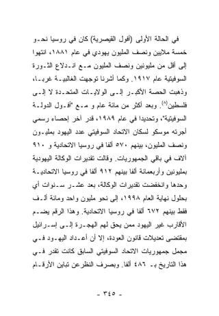 ‫ﻓﻲ ﺍﻟﺤﺎﻟﺔ ﺍﻷﻭﻟﻰ )ﺃﻓﻭل ﺍﻟﻘﻴﺼﺭﻴﺔ( ﻜﺎﻥ ﻓﻲ ﺭﻭﺴﻴﺎ ﻨﺤـﻭ‬
‫ﺨﻤﺴﺔ ﻤﻼﻴﻴﻥ ﻭﻨﺼﻑ ﺍﻟﻤﻠﻴﻭﻥ ﻴﻬﻭﺩﻱ ﻓﻲ ﻋﺎﻡ ١٨٨١، ﺍﻨﺘﻬﻭﺍ‬
‫ﺇﻟﻰ ﺃﻗل ﻤﻥ ﻤﻠﻴﻭﻨﻴﻥ ﻭﻨﺼﻑ ﺍﻟﻤﻠﻴﻭﻥ ﻤـﻊ ﺍﻨـﺩﻻﻉ ﺍﻟﺜـﻭﺭﺓ‬
‫ﺍﻟﺴﻭﻓﻴﺘﻴﺔ ﻋﺎﻡ ٧١٩١. ﻭﻜﻤﺎ ﺃﺸﺭﻨﺎ ﺘﻭﺠﻬﺕ ﺍﻟﻐﺎﻟﺒﻴـﺔ ﻏﺭﺒـﺎ،‬
‫ﻭﺫﻫﺒﺕ ﺍﻟﺤﺼﺔ ﺍﻷﻜﺒـﺭ ﺇﻟـﻰ ﺍﻟﻭﻻﻴـﺎﺕ ﺍﻟﻤﺘﺤـﺩﺓ ﻻ ﺇﻟـﻰ‬
‫ﻓﻠﺴﻁﻴﻥ)٨(. ﻭﺒﻌﺩ ﺃﻜﺜﺭ ﻤﻥ ﻤﺎﺌﺔ ﻋﺎﻡ ﻭ ﻤـﻊ "ﺃﻓـﻭل ﺍﻟﺩﻭﻟـﺔ‬
‫ﺍﻟﺴﻭﻓﻴﺘﻴﺔ"، ﻭﺘﺤﺩﻴﺩﺍ ﻓﻲ ﻋﺎﻡ ٩٨٩١، ﻗﺩﺭ ﺁﺨﺭ ﺇﺤﺼﺎﺀ ﺭﺴﻤﻲ‬
‫ﺃﺠﺭﺘﻪ ﻤﻭﺴﻜﻭ ﻟﺴﻜﺎﻥ ﺍﻻﺘﺤﺎﺩ ﺍﻟﺴﻭﻓﻴﺘﻲ ﻋﺩﺩ ﺍﻟﻴﻬﻭﺩ ﺒﻤﻠﻴـﻭﻥ‬
‫ﻭﻨﺼﻑ ﺍﻟﻤﻠﻴﻭﻥ، ﺒﻴﻨﻬﻡ ٠٧٥ ﺃﻟﻔﺎ ﻓﻲ ﺭﻭﺴﻴﺎ ﺍﻻﺘﺤﺎﺩﻴﺔ ﻭ ٠١٩‬
‫ﺁﻻﻑ ﻓﻲ ﺒﺎﻗﻲ ﺍﻟﺠﻤﻬﻭﺭﻴﺎﺕ. ﻭﻗﺎﻟﺕ ﺘﻘﺩﻴﺭﺍﺕ ﺍﻟﻭﻜﺎﻟﺔ ﺍﻟﻴﻬﻭﺩﻴﺔ‬
‫ﺒﻤﻠﻴﻭﻨﻴﻥ ﻭﺃﺭﺒﻌﻤﺎﺌﺔ ﺃﻟﻔﺎ ﺒﻴﻨﻬﻡ ٢١٩ ﺃﻟﻔﺎ ﻓﻲ ﺭﻭﺴﻴﺎ ﺍﻻﺘﺤﺎﺩﻴـﺔ‬
‫ﻭﺤﺩﻫﺎ ﻭﺍﻨﺨﻔﻀﺕ ﺘﻘﺩﻴﺭﺍﺕ ﺍﻟﻭﻜﺎﻟﺔ، ﺒﻌﺩ ﻋﺸـﺭ ﺴـﻨﻭﺍﺕ ﺃﻱ‬
‫ﺒﺤﻠﻭل ﻨﻬﺎﻴﺔ ﺍﻟﻌﺎﻡ ٨٩٩١، ﺇﻟﻰ ﻨﺤﻭ ﻤﻠﻴﻭﻥ ﻭﺍﺤﺩ ﻭﻤﺎﺌﺔ ﺃﻟـﻑ‬
‫ﻓﻘﻁ ﺒﻴﻨﻬﻡ ٢٧٦ ﺃﻟﻔﺎ ﻓﻲ ﺭﻭﺴﻴﺎ ﺍﻻﺘﺤﺎﺩﻴﺔ. ﻭﻫﺫﺍ ﺍﻟﺭﻗﻡ ﻴﻀـﻡ‬
‫ﺍﻷﻗﺎﺭﺏ ﻏﻴﺭ ﺍﻟﻴﻬﻭﺩ ﻤﻤﻥ ﻴﺤﻕ ﻟﻬﻡ ﺍﻟﻬﺠـﺭﺓ ﺇﻟـﻰ ﺇﺴـﺭﺍﺌﻴل‬
‫ﺒﻤﻘﺘﻀﻰ ﺘﻌﺩﻴﻼﺕ ﻗﺎﻨﻭﻥ ﺍﻟﻌﻭﺩﺓ، ﺇﻻ ﺃﻥ ﺃﻋـﺩﺍﺩ ﺍﻟﻴﻬـﻭﺩ ﻓـﻲ‬
‫ﻤﺠﻤل ﺠﻤﻬﻭﺭﻴﺎﺕ ﺍﻻﺘﺤﺎﺩ ﺍﻟﺴﻭﻓﻴﺘﻲ ﺍﻟﺴﺎﺒﻕ ﻜﺎﻨﺕ ﺘﻘﺩﺭ ﻓـﻲ‬
‫ﻫﺫﺍ ﺍﻟﺘﺎﺭﻴﺦ ﺒـ ٦٨٤ ﺃﻟﻔﺎ. ﻭﺒﺼﺭﻑ ﺍﻟﻨﻅﺭﻋﻥ ﺘﺒﺎﻴﻥ ﺍﻷﺭﻗـﺎﻡ‬
                             ‫ﹰ‬


                       ‫- ٥٤٣ -‬
 