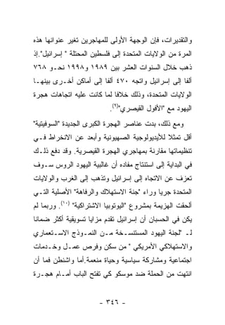 ‫ﻭﺍﻟﺘﻘﺩﻴﺭﺍﺕ، ﻓﺈﻥ ﺍﻟﻭﺠﻬﺔ ﺍﻷﻭﻟﻰ ﻟﻠﻤﻬﺎﺠﺭﻴﻥ ﺘﻐﻴﺭ ﻋﻨﻭﺍﻨﻬﺎ ﻫﺫﻩ‬
‫ﺍﻟﻤﺭﺓ ﻤﻥ ﺍﻟﻭﻻﻴﺎﺕ ﺍﻟﻤﺘﺤﺩﺓ ﺇﻟﻰ ﻓﻠﺴﻁﻴﻥ ﺍﻟﻤﺤﺘﻠﺔ " ﺇﺴﺭﺍﺌﻴل".ﺇﺫ‬
‫ﺫﻫﺏ ﺨﻼل ﺍﻟﺴﻨﻭﺍﺕ ﺍﻟﻌﺸﺭ ﺒﻴﻥ ٩٨٩١ ﻭ٨٩٩١ ﻨﺤـﻭ ٨٦٧‬
‫ﺃﻟﻔﺎ ﺇﻟﻰ ﺇﺴﺭﺍﺌﻴل ﻭﺍﺘﺠﻪ ٠٧٤ ﺃﻟﻔﺎ ﺇﻟﻰ ﺃﻤﺎﻜﻥ ﺃﺨـﺭﻯ ﺒﻴﻨﻬـﺎ‬
‫ﺍﻟﻭﻻﻴﺎﺕ ﺍﻟﻤﺘﺤﺩﺓ، ﻭﺫﻟﻙ ﺨﻼﻓﺎ ﻟﻤﺎ ﻜﺎﻨﺕ ﻋﻠﻴﻪ ﺍﺘﺠﺎﻫﺎﺕ ﻫﺠﺭﺓ‬
                           ‫ﺍﻟﻴﻬﻭﺩ ﻤﻊ "ﺍﻷﻓﻭل ﺍﻟﻘﻴﺼﺭﻱ")٩(.‬
‫ﻭﻤﻊ ﺫﻟﻙ، ﺒﺩﺕ ﻋﻨﺎﺼﺭ ﺍﻟﻬﺠﺭﺓ ﺍﻟﻜﺒﺭﻯ ﺍﻟﺠﺩﻴﺩﺓ "ﺍﻟﺴﻭﻓﻴﺘﻴﺔ"‬
‫ﺃﻗل ﺘﻤﺜﻼ ﻟﻸﻴﺩﻴﻭﻟﻭﺠﻴﺔ ﺍﻟﺼﻬﻴﻭﻨﻴﺔ ﻭﺃﺒﻌﺩ ﻋﻥ ﺍﻻﻨﺨﺭﺍﻁ ﻓـﻲ‬
‫ﺘﻨﻅﻴﻤﺎﺘﻬﺎ ﻤﻘﺎﺭﻨﺔ ﺒﻤﻬﺎﺠﺭﻱ ﺍﻟﻬﺠﺭﺓ ﺍﻟﻘﻴﺼﺭﻴﺔ. ﻭﻗﺩ ﺩﻓﻊ ﺫﻟـﻙ‬
‫ﻓﻲ ﺍﻟﺒﺩﺍﻴﺔ ﺇﻟﻰ ﺍﺴﺘﻨﺘﺎﺝ ﻤﻔﺎﺩﻩ ﺃﻥ ﻏﺎﻟﺒﻴﺔ ﺍﻟﻴﻬﻭﺩ ﺍﻟﺭﻭﺱ ﺴـﻭﻑ‬
‫ﺘﻌﺯﻑ ﻋﻥ ﺍﻻﺘﺠﺎﻩ ﺇﻟﻰ ﺇﺴﺭﺍﺌﻴل ﻭﺘﺫﻫﺏ ﺇﻟﻰ ﺍﻟﻐﺭﺏ ﻭﺍﻟﻭﻻﻴﺎﺕ‬
‫ﺍﻟﻤﺘﺤﺩﺓ ﺠﺭﻴﺎ ﻭﺭﺍﺀ "ﺠﻨﺔ ﺍﻻﺴﺘﻬﻼﻙ ﻭﺍﻟﺭﻓﺎﻫﺔ" ﺍﻷﺼﻠﻴﺔ ﺍﻟﺘـﻲ‬
‫ﺃﻟﺤﻘﺕ ﺍﻟﻬﺯﻴﻤﺔ ﺒﻤﺸﺭﻭﻉ "ﺍﻟﻴﻭﺘﻭﺒﻴﺎ ﺍﻻﺸﺘﺭﺍﻜﻴﺔ" )٠١(. ﻭﺭﺒﻤﺎ ﻟﻡ‬
‫ﻴﻜﻥ ﻓﻲ ﺍﻟﺤﺴﺒﺎﻥ ﺃﻥ ﺇﺴﺭﺍﺌﻴل ﺘﻘﺩﻡ ﻤﺯﺍﻴﺎ ﺘﺴﻭﻴﻘﻴﺔ ﺃﻜﺜﺭ ﻀﻤﺎﻨﺎ‬
‫ﻟـ "ﻟﺠﻨﺔ ﺍﻟﻴﻬﻭﺩ ﺍﻟﻤﺴﺘﻨﺴـﺨﺔ ﻤـﻥ ﺍﻟﻨﻤـﻭﺫﺝ ﺍﻻﺴـﺘﻌﻤﺎﺭﻱ‬
‫ﻭﺍﻻﺴﺘﻬﻼﻜﻲ ﺍﻷﻤﺭﻴﻜﻲ " ﻤﻥ ﺴﻜﻥ ﻭﻓﺭﺹ ﻋﻤـل ﻭﺨـﺩﻤﺎﺕ‬
‫ﺍﺠﺘﻤﺎﻋﻴﺔ ﻭﻤﺸﺎﺭﻜﺔ ﺴﻴﺎﺴﻴﺔ ﻭﺤﻴﺎﺓ ﻤﻨﻌﻤﺔ.ﺃﻤﺎ ﻭﺍﺸﻨﻁﻥ ﻓﻤﺎ ﺃﻥ‬
‫ﺍﻨﺘﻬﺕ ﻤﻥ ﺍﻟﺤﻤﻠﺔ ﻀﺩ ﻤﻭﺴﻜﻭ ﻜﻲ ﺘﻔﺘﺢ ﺍﻟﺒﺎﺏ ﺃﻤـﺎﻡ ﻫﺠـﺭﺓ‬


                       ‫- ٦٤٣ -‬
 