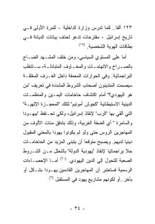 ‫٣٢١ ﺃﻟﻔﺎ.. ﻜﻤﺎ ﺘﺩﺭﺱ ﻭﺯﺍﺭﺓ ﺍﻟﺩﺍﺨﻠﻴﺔ - ﻟﻠﻤﺭﺓ ﺍﻷﻭﻟﻰ ﻓـﻲ‬
‫ﺘﺎﺭﻴﺦ ﺇﺴﺭﺍﺌﻴل - ﻤﻘﺘﺭﺤﺎﺕ ﺘﺩﻋﻭ ﻟﺤﺫﻑ ﺒﻴﺎﻨﺎﺕ ﺍﻟﺩﻴﺎﻨﺔ ﻓـﻲ‬
                                 ‫)٩١(‬
                                        ‫ﺒﻁﺎﻗﺎﺕ ﺍﻟﻬﻭﻴﺔ ﺍﻟﺸﺨﺼﻴﺔ.‬
‫ﺃﻤﺎ ﻋﻠﻰ ﺍﻟﻤﺴﺘﻭﻱ ﺍﻟﺴﻴﺎﺴﻲ، ﻭﻤﻥ ﺨﻠﻑ ﺍﻟﻤﺸـﻬﺩ ﺍﻟﻀـﺎﺝ‬
‫ﺒﺎﻟﺼ ـﺭﺍﺥ ﻭﺍﻻﺘﻬﺎﻤ ـﺎﺕ ﻭﺍﻟﻤﺨ ـﺎﻭﻑ ﺍﻟﻤﺘﺒﺎﺩﻟ ـﺔ، ﺴ ـﺘﺘﻐﻠﺏ‬
     ‫ـ‬     ‫ـ‬             ‫ـ‬         ‫ـ‬            ‫ـ‬
‫ﺍﻟﺒﺭﺍﺠﻤﺎﺘﻴﺔ. ﻭﻓﻲ ﺍﻟﺤﻭﺍﺭﺍﺕ ﺍﻟﻤﻌﻤﻘﺔ ﺩﺍﺨل ﺍﻟﻐـﺭﻑ ﺍﻟﻤﻐﻠﻘـﺔ‬
‫ﺴﻴﺼﻤﺕ ﺍﻟﻤﺘﺩﻴﻨﻭﻥ ﺃﺼﺤﺎﺏ ﺍﻟﺸﺭﻭﻁ ﺍﻟﻤﺸﺩﺩﺓ ﻓﻲ ﺘﻌﺭﻴﻑ "ﻤﻥ‬
‫ﻫﻭ ﺍﻟﻴﻬﻭﺩﻱ؟" ﺃﻤﺎﻡ ﺍﻜﺘﺸﺎﻑ ﺤﺎﺨﺎﻤﺎﺕ ﺍﻟﻴﻤـﻴﻥ ﻭﺍﻟﻤﻨﻅﻤـﺎﺕ‬
‫ﺍﻟﺩﻴﻨﻴﺔ ﺍﻻﺴﺘﻴﻁﺎﻨﻴﺔ "ﻜﺠﻭﺵ ﺃﻤﻭﻨﻴﻡ" ﻟﺘﻠﻙ "ﺍﻟﻤﻌﺠـﺯﺓ ﺍﻹﻟﻬﻴـﺔ"‬
‫ﺍﻟﺘﻲ ﺃﻟﻘﻲ ﺒﻬﺎ "ﺍﻟﺭﺏ" ﻹﻨﻘﺎﺫ ﺇﺴﺭﺍﺌﻴل، ﻭﻟﻜﻲ ﺘﺤـﺘﻔﻅ "ﺒﻴﻬـﻭﺩﺍ‬
‫ﻭﺍﻟﺴﺎﻤﺭﺓ " ﺃﻱ ﺍﻟﻀﻔﺔ ﺍﻟﻐﺭﺒﻴﺔ، ﻭﺫﻟﻙ ﺒﺘﺩﻓﻕ ﻤﺌﺎﺕ ﺍﻷﻟﻭﻑ ﻤﻥ‬
‫ﺍﻟﻤﻬﺎﺠﺭﻴﻥ ﺍﻟﺭﻭﺱ ﺤﺘﻰ ﻭﻟﻭ ﻟﻡ ﻴﻜﻭﻨﻭﺍ ﻴﻬﻭﺩﺍ ﺒﺎﻟﻤﻌﻨﻲ ﺍﻟﻤﻘﺒﻭل‬
‫ﺩﻴﻨﻴﺎ ﻟﺩﻴﻬﻡ. ﻭﻴﺼﺒﺢ ﻤﺘﻭﻗﻌﺎ ﺃﻥ ﻴﺘﺒﻨﻰ ﺍﻟﻤﺯﻴﺩ ﻤﻥ ﺍﻟﺤﺎﺨﺎﻤـﺎﺕ‬
‫ﺤﻼ ﺒﺭﺍﺠﻤﺎﺘﻴﺎ ﻹﻨﻘﺎﺫ "ﻴﻬﻭﺩﻴﺔ ﺍﻟﺩﻭﻟﺔ" ﺒﺎﻟﺘﺤﻠل ﻤـﻥ ﺍﻟﺸـﺭﻭﻁ‬
                     ‫)٠٢(‬
‫ﺃﻤـﺎ ﺍﻹﺤﺼـﺎﺀﺍﺕ‬              ‫ﺍﻟﺼﻌﺒﺔ ﻟﻠﺘﺤﻭل ﺇﻟﻲ ﺍﻟﺩﻴﻥ ﺍﻟﻴﻬﻭﺩﻱ.‬
‫ﺍﻟﺭﺴﻤﻴﺔ ﻓﺴﺘﻌﺘﺒﺭ ﺃﻥ ﺍﻟﻤﻬﺎﺠﺭﻴﻥ ﺍﻟﻘﺎﺩﻤﻴﻥ ﻴﻬـﻭﺩﺍ ﺒﺸـﻜل ﺃﻭ‬
            ‫)٢(.‬
                   ‫ﺒﺂﺨﺭ..ﺃﻭ ﻟﻜﻭﻨﻬﻡ ﻤﺸﺎﺭﻴﻊ ﻴﻬﻭﺩ ﻓﻲ ﺍﻟﻤﺴﺘﻘﺒل‬




                            ‫- ٤٣ -‬
 