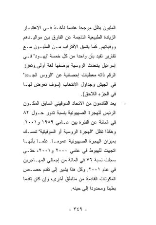 ‫ﺍﻟﻤﻠﻴﻭﻥ ﻴﻅل ﻤﺭﺠﺤﺎ ﻋﻨﺩﻤﺎ ﻨﺄﺨـﺫ ﻓـﻲ ﺍﻻﻋﺘﺒـﺎﺭ‬
‫ﺍﻟﺯﻴﺎﺩﺓ ﺍﻟﻁﺒﻴﻌﻴﺔ ﺍﻟﻨﺎﺠﻤﺔ ﻋﻥ ﺍﻟﻔﺎﺭﻕ ﺒﻴﻥ ﻤﻭﺍﻟﻴـﺩﻫﻡ‬
‫ﻭﻭﻓﻴﺎﺘﻬﻡ. ﻜﻤﺎ ﻴﺘﺴﻕ ﺍﻻﻗﺘﺭﺍﺏ ﻤـﻥ ﺍﻟﻤﻠﻴـﻭﻥ ﻤـﻊ‬
‫ﺘﻘﺎﺭﻴﺭ ﺘﻔﻴﺩ ﺒﺄﻥ ﻭﺍﺤﺩﺍ ﻤﻥ ﻜل ﺨﻤﺴﺔ "ﻴﻬـﻭﺩ" ﻓـﻲ‬
‫ﺇﺴﺭﺍﺌﻴل ﻴﺘﺤﺩﺙ ﺍﻟﺭﻭﺴﻴﺔ ﺒﻭﺼﻔﻬﺎ ﻟﻐﺔ ﺃﻭﻟﻰ.ﻭﺘﻌﺯﺯ‬
‫ﺍﻟﺭﻗﻡ ﺫﺍﺘﻪ ﻤﻌﻁﻴﺎﺕ ﺇﺤﺼﺎﺌﻴﺔ ﻋﻥ "ﺍﻟﺭﻭﺱ ﺍﻟﺠـﺩﺩ"‬
‫ﻓﻲ ﺍﻟﺠﻴﺵ ﻭﺠﺩﺍﻭل ﺍﻻﻨﺘﺨﺎﺏ )ﺴﻭﻑ ﻨﻌﺭﺽ ﻟﻬـﺎ‬
                             ‫ﻓﻲ ﺍﻟﺠﺯﺀ ﺍﻟﻼﺤﻕ(.‬
‫ﻴﻌﺩ ﺍﻟﻘﺎﺩﻤﻭﻥ ﻤﻥ ﺍﻻﺘﺤﺎﺩ ﺍﻟﺴﻭﻓﻴﺘﻲ ﺍﻟﺴﺎﺒﻕ ﺍﻟﻤﻜـﻭﻥ‬     ‫-‬
‫ﺍﻟﺭﺌﻴﺱ ﻟﻠﻬﺠﺭﺓ ﺍﻟﺼﻬﻴﻭﻨﻴﺔ ﺒﻨﺴﺒﺔ ﺘﺩﻭﺭ ﺤـﻭل ٢٨‬
‫ﻓﻲ ﺍﻟﻤﺎﺌﺔ ﻋﻥ ﺍﻟﻔﺘﺭﺓ ﺒﻴﻥ ﻋـﺎﻤﻲ ٩٨٩١ ﻭ١٠٠٢.‬
‫ﻭﻫﻜﺫﺍ ﺘﻅل "ﺍﻟﻬﺠﺭﺓ ﺍﻟﺭﻭﺴﻴﺔ ﺃﻭ ﺍﻟﺴﻭﻓﻴﺘﻴﺔ" ﺘﻤﺴـﻙ‬
‫ﺒﻤﻴﺯﺍﻥ ﺍﻟﻬﺠﺭﺓ ﺍﻟﺼﻬﻴﻭﻨﻴﺔ ﻋﻤﻭﻤـﺎ. ﻋﻠﻤـﺎ ﺒﺄﻨﻬـﺎ‬
‫ﺍﺘﺠﻬﺕ ﻟﻠﻬﺒﻭﻁ ﻓﻲ ﻋﺎﻤﻲ ٠٠٠٢ ﻭ١٠٠٢، ﺤﺘـﻰ‬
‫ﺴﺠﻠﺕ ﻨﺴﺒﺔ ٦٧ ﻓﻲ ﺍﻟﻤﺎﺌﺔ ﻤﻥ ﺇﺠﻤﺎﻟﻲ ﺍﻟﻤﻬـﺎﺠﺭﻴﻥ‬
‫ﻓﻲ ﻋﺎﻡ ١٠٠٢. ﻭﻜل ﻫﺫﺍ ﻴﺸﻴﺭ ﺇﻟﻰ ﺘﻘﺩﻡ ﺤﺼـﺹ‬
‫ﺍﻟﻤﻜﻭﻨﺎﺕ ﺍﻟﻘﺎﺩﻤﺔ ﻤﻥ ﻤﻨﺎﻁﻕ ﺃﺨﺭﻯ، ﻭﺇﻥ ﻜﺎﻥ ﺘﻘﺩﻤﺎ‬
                        ‫ﺒﻁﻴﺌﺎ ﻭﻤﺤﺩﻭﺩﺍ ﺇﻟﻰ ﺤﻴﻨﻪ.‬


                       ‫- ٩٤٣ -‬
 