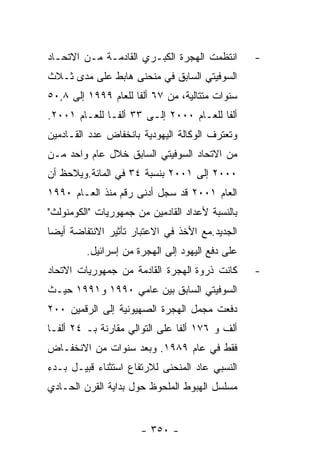 ‫ﺍﻨﺘﻅﻤﺕ ﺍﻟﻬﺠﺭﺓ ﺍﻟﻜﺒـﺭﻱ ﺍﻟﻘﺎﺩﻤـﺔ ﻤـﻥ ﺍﻻﺘﺤـﺎﺩ‬       ‫-‬
‫ﺍﻟﺴﻭﻓﻴﺘﻲ ﺍﻟﺴﺎﺒﻕ ﻓﻲ ﻤﻨﺤﻨﻰ ﻫﺎﺒﻁ ﻋﻠﻰ ﻤﺩﻯ ﺜـﻼﺙ‬
‫ﺴﻨﻭﺍﺕ ﻤﺘﺘﺎﻟﻴﺔ، ﻤﻥ ٧٦ ﺃﻟﻔﺎ ﻟﻠﻌﺎﻡ ٩٩٩١ ﺇﻟﻰ ٨,٠٥‬
‫ﺃﻟﻔﺎ ﻟﻠﻌـﺎﻡ ٠٠٠٢ ﺇﻟـﻰ ٣٣ ﺃﻟﻔـﺎ ﻟﻠﻌـﺎﻡ ١٠٠٢.‬
‫ﻭﺘﻌﺘﺭﻑ ﺍﻟﻭﻜﺎﻟﺔ ﺍﻟﻴﻬﻭﺩﻴﺔ ﺒﺎﻨﺨﻔﺎﺽ ﻋﺩﺩ ﺍﻟﻘـﺎﺩﻤﻴﻥ‬
‫ﻤﻥ ﺍﻻﺘﺤﺎﺩ ﺍﻟﺴﻭﻓﻴﺘﻲ ﺍﻟﺴﺎﺒﻕ ﺨﻼل ﻋﺎﻡ ﻭﺍﺤﺩ ﻤـﻥ‬
‫٠٠٠٢ ﺇﻟﻰ ١٠٠٢ ﺒﻨﺴﺒﺔ ٤٣ ﻓﻲ ﺍﻟﻤﺎﺌﺔ.ﻭﻴﻼﺤﻅ ﺃﻥ‬
‫ﺍﻟﻌﺎﻡ ١٠٠٢ ﻗﺩ ﺴﺠل ﺃﺩﻨﻰ ﺭﻗﻡ ﻤﻨﺫ ﺍﻟﻌـﺎﻡ ٠٩٩١‬
‫ﺒﺎﻟﻨﺴﺒﺔ ﻷﻋﺩﺍﺩ ﺍﻟﻘﺎﺩﻤﻴﻥ ﻤﻥ ﺠﻤﻬﻭﺭﻴﺎﺕ "ﺍﻟﻜﻭﻤﻨﻭﻟﺙ"‬
‫ﺍﻟﺠﺩﻴﺩ.ﻤﻊ ﺍﻷﺨﺫ ﻓﻲ ﺍﻻﻋﺘﺒﺎﺭ ﺘﺄﺜﻴﺭ ﺍﻻﻨﺘﻔﺎﻀﺔ ﺃﻴﻀﺎ‬
         ‫ﻋﻠﻰ ﺩﻓﻊ ﺍﻟﻴﻬﻭﺩ ﺇﻟﻰ ﺍﻟﻬﺠﺭﺓ ﻤﻥ ﺇﺴﺭﺍﺌﻴل.‬
‫ﻜﺎﻨﺕ ﺫﺭﻭﺓ ﺍﻟﻬﺠﺭﺓ ﺍﻟﻘﺎﺩﻤﺔ ﻤﻥ ﺠﻤﻬﻭﺭﻴﺎﺕ ﺍﻻﺘﺤﺎﺩ‬      ‫-‬
‫ﺍﻟﺴﻭﻓﻴﺘﻲ ﺍﻟﺴﺎﺒﻕ ﺒﻴﻥ ﻋﺎﻤﻲ ٠٩٩١ ﻭ١٩٩١ ﺤﻴـﺙ‬
‫ﺩﻓﻌﺕ ﻤﺠﻤل ﺍﻟﻬﺠﺭﺓ ﺍﻟﺼﻬﻴﻭﻨﻴﺔ ﺇﻟﻰ ﺍﻟﺭﻗﻤﻴﻥ ٠٠٢‬
‫ﺃﻟﻑ ﻭ ٦٧١ ﺃﻟﻔﺎ ﻋﻠﻰ ﺍﻟﺘﻭﺍﻟﻲ ﻤﻘﺎﺭﻨﺔ ﺒـ ٤٢ ﺃﻟﻔـﺎ‬
‫ﻓﻘﻁ ﻓﻲ ﻋﺎﻡ ٩٨٩١. ﻭﺒﻌﺩ ﺴﻨﻭﺍﺕ ﻤﻥ ﺍﻻﻨﺨﻔـﺎﺽ‬
‫ﺍﻟﻨﺴﺒﻲ ﻋﺎﺩ ﺍﻟﻤﻨﺤﻨﻰ ﻟﻼﺭﺘﻔﺎﻉ ﺍﺴﺘﺜﻨﺎﺀ ﻗﺒﻴـل ﺒـﺩﺀ‬
‫ﻤﺴﻠﺴل ﺍﻟﻬﺒﻭﻁ ﺍﻟﻤﻠﺤﻭﻅ ﺤﻭل ﺒﺩﺍﻴﺔ ﺍﻟﻘﺭﻥ ﺍﻟﺤـﺎﺩﻱ‬


                      ‫- ٠٥٣ -‬
 