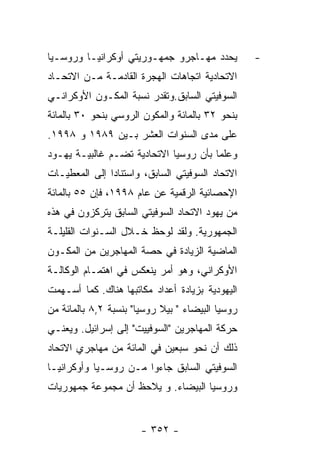 ‫ﻴﺤﺩﺩ ﻤﻬـﺎﺠﺭﻭ ﺠﻤﻬـﻭﺭﻴﺘﻲ ﺃﻭﻜﺭﺍﻨﻴـﺎ ﻭﺭﻭﺴـﻴﺎ‬          ‫-‬
‫ﺍﻻﺘﺤﺎﺩﻴﺔ ﺍﺘﺠﺎﻫﺎﺕ ﺍﻟﻬﺠﺭﺓ ﺍﻟﻘﺎﺩﻤـﺔ ﻤـﻥ ﺍﻻﺘﺤـﺎﺩ‬
‫ﺍﻟﺴﻭﻓﻴﺘﻲ ﺍﻟﺴﺎﺒﻕ.ﻭﺘﻘﺩﺭ ﻨﺴﺒﺔ ﺍﻟﻤﻜـﻭﻥ ﺍﻷﻭﻜﺭﺍﻨـﻲ‬
‫ﺒﻨﺤﻭ ٢٣ ﺒﺎﻟﻤﺎﺌﺔ ﻭﺍﻟﻤﻜﻭﻥ ﺍﻟﺭﻭﺴﻲ ﺒﻨﺤﻭ ٠٣ ﺒﺎﻟﻤﺎﺌﺔ‬
‫ﻋﻠﻰ ﻤﺩﻯ ﺍﻟﺴﻨﻭﺍﺕ ﺍﻟﻌﺸﺭ ﺒـﻴﻥ ٩٨٩١ ﻭ ٨٩٩١.‬
‫ﻭﻋﻠﻤﺎ ﺒﺄﻥ ﺭﻭﺴﻴﺎ ﺍﻻﺘﺤﺎﺩﻴﺔ ﺘﻀـﻡ ﻏﺎﻟﺒﻴـﺔ ﻴﻬـﻭﺩ‬
‫ﺍﻻﺘﺤﺎﺩ ﺍﻟﺴﻭﻓﻴﺘﻲ ﺍﻟﺴﺎﺒﻕ، ﻭﺍﺴﺘﻨﺎﺩﺍ ﺇﻟﻰ ﺍﻟﻤﻌﻁﻴـﺎﺕ‬
‫ﺍﻹﺤﺼﺎﺌﻴﺔ ﺍﻟﺭﻗﻤﻴﺔ ﻋﻥ ﻋﺎﻡ ٨٩٩١، ﻓﺈﻥ ٥٥ ﺒﺎﻟﻤﺎﺌﺔ‬
‫ﻤﻥ ﻴﻬﻭﺩ ﺍﻻﺘﺤﺎﺩ ﺍﻟﺴﻭﻓﻴﺘﻲ ﺍﻟﺴﺎﺒﻕ ﻴﺘﺭﻜﺯﻭﻥ ﻓﻲ ﻫﺫﻩ‬
‫ﺍﻟﺠﻤﻬﻭﺭﻴﺔ. ﻭﻟﻘﺩ ﻟﻭﺤﻅ ﺨـﻼل ﺍﻟﺴـﻨﻭﺍﺕ ﺍﻟﻘﻠﻴﻠـﺔ‬
‫ﺍﻟﻤﺎﻀﻴﺔ ﺍﻟﺯﻴﺎﺩﺓ ﻓﻲ ﺤﺼﺔ ﺍﻟﻤﻬﺎﺠﺭﻴﻥ ﻤﻥ ﺍﻟﻤﻜـﻭﻥ‬
‫ﺍﻷﻭﻜﺭﺍﻨﻲ، ﻭﻫﻭ ﺃﻤﺭ ﻴﻨﻌﻜﺱ ﻓﻲ ﺍﻫﺘﻤـﺎﻡ ﺍﻟﻭﻜﺎﻟـﺔ‬
‫ﺍﻟﻴﻬﻭﺩﻴﺔ ﺒﺯﻴﺎﺩﺓ ﺃﻋﺩﺍﺩ ﻤﻜﺎﺘﺒﻬﺎ ﻫﻨﺎﻙ. ﻜﻤﺎ ﺃﺴـﻬﻤﺕ‬
‫ﺭﻭﺴﻴﺎ ﺍﻟﺒﻴﻀﺎﺀ " ﺒﻴﻼ ﺭﻭﺴﻴﺎ" ﺒﻨﺴﺒﺔ ٢,٨ ﺒﺎﻟﻤﺎﺌﺔ ﻤﻥ‬
‫ﺤﺭﻜﺔ ﺍﻟﻤﻬﺎﺠﺭﻴﻥ "ﺍﻟﺴﻭﻓﻴﻴﺕ" ﺇﻟﻰ ﺇﺴﺭﺍﺌﻴل. ﻭﻴﻌﻨـﻲ‬
‫ﺫﻟﻙ ﺃﻥ ﻨﺤﻭ ﺴﺒﻌﻴﻥ ﻓﻲ ﺍﻟﻤﺎﺌﺔ ﻤﻥ ﻤﻬﺎﺠﺭﻱ ﺍﻻﺘﺤﺎﺩ‬
‫ﺍﻟﺴﻭﻓﻴﺘﻲ ﺍﻟﺴﺎﺒﻕ ﺠﺎﺀﻭﺍ ﻤـﻥ ﺭﻭﺴـﻴﺎ ﻭﺃﻭﻜﺭﺍﻨﻴـﺎ‬
‫ﻭﺭﻭﺴﻴﺎ ﺍﻟﺒﻴﻀﺎﺀ. ﻭ ﻴﻼﺤﻅ ﺃﻥ ﻤﺠﻤﻭﻋﺔ ﺠﻤﻬﻭﺭﻴﺎﺕ‬


                       ‫- ٢٥٣ -‬
 