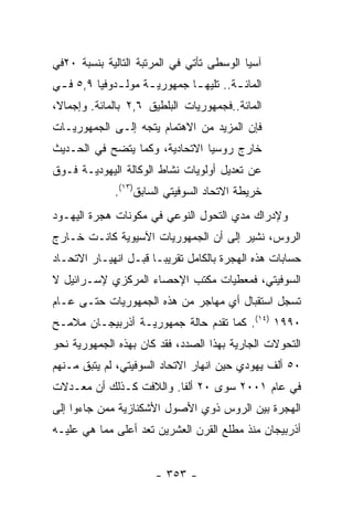 ‫ﺁﺴﻴﺎ ﺍﻟﻭﺴﻁﻰ ﺘﺄﺘﻲ ﻓﻲ ﺍﻟﻤﺭﺘﺒﺔ ﺍﻟﺘﺎﻟﻴﺔ ﺒﻨﺴﺒﺔ ٠٢ﻓﻲ‬
‫ﺍﻟﻤﺎﺌ ـﺔ.. ﺘﻠﻴﻬ ـﺎ ﺠﻤﻬﻭﺭﻴ ـﺔ ﻤﻭﻟ ـﺩﻭﻓﻴﺎ ٩,٥ ﻓ ـﻲ‬
 ‫ـ‬            ‫ـ‬      ‫ـ‬         ‫ـ‬         ‫ـ‬
‫ﺍﻟﻤﺎﺌﺔ..ﻓﺠﻤﻬﻭﺭﻴﺎﺕ ﺍﻟﺒﻠﻁﻴﻕ ٦,٢ ﺒﺎﻟﻤﺎﺌﺔ. ﻭﺇﺠﻤﺎﻻ،‬
‫ﻓﺈﻥ ﺍﻟﻤﺯﻴﺩ ﻤﻥ ﺍﻻﻫﺘﻤﺎﻡ ﻴﺘﺠﻪ ﺇﻟـﻰ ﺍﻟﺠﻤﻬﻭﺭﻴـﺎﺕ‬
‫ﺨﺎﺭﺝ ﺭﻭﺴﻴﺎ ﺍﻻﺘﺤﺎﺩﻴﺔ، ﻭﻜﻤﺎ ﻴﺘﻀﺢ ﻓﻲ ﺍﻟﺤـﺩﻴﺙ‬
‫ﻋﻥ ﺘﻌﺩﻴل ﺃﻭﻟﻭﻴﺎﺕ ﻨﺸﺎﻁ ﺍﻟﻭﻜﺎﻟﺔ ﺍﻟﻴﻬﻭﺩﻴـﺔ ﻓـﻭﻕ‬
              ‫ﺨﺭﻴﻁﺔ ﺍﻻﺘﺤﺎﺩ ﺍﻟﺴﻭﻓﻴﺘﻲ ﺍﻟﺴﺎﺒﻕ)٣١(.‬
‫ﻭﻹﺩﺭﺍﻙ ﻤﺩﻱ ﺍﻟﺘﺤﻭل ﺍﻟﻨﻭﻋﻲ ﻓﻲ ﻤﻜﻭﻨﺎﺕ ﻫﺠﺭﺓ ﺍﻟﻴﻬـﻭﺩ‬
‫ﺍﻟﺭﻭﺱ، ﻨﺸﻴﺭ ﺇﻟﻰ ﺃﻥ ﺍﻟﺠﻤﻬﻭﺭﻴﺎﺕ ﺍﻵﺴﻴﻭﻴﺔ ﻜﺎﻨـﺕ ﺨـﺎﺭﺝ‬
‫ﺤﺴﺎﺒﺎﺕ ﻫﺫﻩ ﺍﻟﻬﺠﺭﺓ ﺒﺎﻟﻜﺎﻤل ﺘﻘﺭﻴﺒـﺎ ﻗﺒـل ﺍﻨﻬﻴـﺎﺭ ﺍﻻﺘﺤـﺎﺩ‬
‫ﺍﻟﺴﻭﻓﻴﺘﻲ، ﻓﻤﻌﻁﻴﺎﺕ ﻤﻜﺘﺏ ﺍﻹﺤﺼﺎﺀ ﺍﻟﻤﺭﻜﺯﻱ ﻹﺴـﺭﺍﺌﻴل ﻻ‬
‫ﺘﺴﺠل ﺍﺴﺘﻘﺒﺎل ﺃﻱ ﻤﻬﺎﺠﺭ ﻤﻥ ﻫﺫﻩ ﺍﻟﺠﻤﻬﻭﺭﻴﺎﺕ ﺤﺘـﻰ ﻋـﺎﻡ‬
‫٠٩٩١ )٤١(. ﻜﻤﺎ ﺘﻘﺩﻡ ﺤﺎﻟﺔ ﺠﻤﻬﻭﺭﻴـﺔ ﺃﺫﺭﺒﻴﺠـﺎﻥ ﻤﻼﻤـﺢ‬
‫ﺍﻟﺘﺤﻭﻻﺕ ﺍﻟﺠﺎﺭﻴﺔ ﺒﻬﺫﺍ ﺍﻟﺼﺩﺩ، ﻓﻘﺩ ﻜﺎﻥ ﺒﻬﺫﻩ ﺍﻟﺠﻤﻬﻭﺭﻴﺔ ﻨﺤﻭ‬
‫٠٥ ﺃﻟﻑ ﻴﻬﻭﺩﻱ ﺤﻴﻥ ﺍﻨﻬﺎﺭ ﺍﻻﺘﺤﺎﺩ ﺍﻟﺴﻭﻓﻴﺘﻲ، ﻟﻡ ﻴﺘﺒﻕ ﻤـﻨﻬﻡ‬
‫ﻓﻲ ﻋﺎﻡ ١٠٠٢ ﺴﻭﻯ ٠٢ ﺃﻟﻔﺎ. ﻭﺍﻟﻼﻓﺕ ﻜـﺫﻟﻙ ﺃﻥ ﻤﻌـﺩﻻﺕ‬
‫ﺍﻟﻬﺠﺭﺓ ﺒﻴﻥ ﺍﻟﺭﻭﺱ ﺫﻭﻱ ﺍﻷﺼﻭل ﺍﻷﺸﻜﻨﺎﺯﻴﺔ ﻤﻤﻥ ﺠﺎﺀﻭﺍ ﺇﻟﻰ‬
‫ﺃﺫﺭﺒﻴﺠﺎﻥ ﻤﻨﺫ ﻤﻁﻠﻊ ﺍﻟﻘﺭﻥ ﺍﻟﻌﺸﺭﻴﻥ ﺘﻌﺩ ﺃﻋﻠﻰ ﻤﻤﺎ ﻫﻲ ﻋﻠﻴـﻪ‬


                       ‫- ٣٥٣ -‬
 