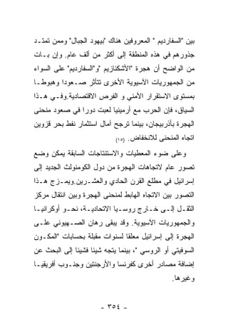 ‫ﺒﻴﻥ "ﺍﻟﺴﻔﺎﺭﺩﻴﻡ " ﺍﻟﻤﻌﺭﻭﻓﻴﻥ ﻫﻨﺎﻙ "ﺒﻴﻬﻭﺩ ﺍﻟﺠﺒﺎل" ﻭﻤﻤﻥ ﺘﻤﺘـﺩ‬
‫ﺠﺫﻭﺭﻫﻡ ﻓﻲ ﻫﺫﻩ ﺍﻟﻤﻨﻁﻘﺔ ﺇﻟﻰ ﺃﻜﺜﺭ ﻤﻥ ﺃﻟﻑ ﻋﺎﻡ. ﻭﺇﻥ ﺒـﺎﺕ‬
‫ﻤﻥ ﺍﻟﻭﺍﻀﺢ ﺃﻥ ﻫﺠﺭﺓ "ﺍﻷﺸﻜﻨﺎﺯﻴﻡ "ﻭ"ﺍﻟﺴﻔﺎﺭﺩﻴﻡ" ﻋﻠﻰ ﺍﻟﺴﻭﺍﺀ‬
‫ﻤﻥ ﺍﻟﺠﻤﻬﻭﺭﻴﺎﺕ ﺍﻵﺴﻴﻭﻴﺔ ﺍﻷﺨﺭﻯ ﺘﺘﺄﺜﺭ ﺼـﻌﻭﺩﺍ ﻭﻫﺒﻭﻁـﺎ‬
‫ﺒﻤﺴﺘﻭﻯ ﺍﻻﺴﺘﻘﺭﺍﺭ ﺍﻷﻤﻨﻲ ﻭ ﺍﻟﻔﺭﺹ ﺍﻻﻗﺘﺼﺎﺩﻴﺔ.ﻭﻓـﻲ ﻫـﺫﺍ‬
‫ﺍﻟﺴﻴﺎﻕ، ﻓﺈﻥ ﺍﻟﺤﺭﺏ ﻤﻊ ﺃﺭﻤﻴﻨﻴﺎ ﻟﻌﺒﺕ ﺩﻭﺭﺍ ﻓﻲ ﺼﻌﻭﺩ ﻤﻨﺤﻨﻰ‬
‫ﺍﻟﻬﺠﺭﺓ ﺒﺄﺫﺭﺒﻴﺠﺎﻥ، ﺒﻴﻨﻤﺎ ﺘﺭﺠﺢ ﺁﻤﺎل ﺍﺴﺘﺜﻤﺎﺭ ﻨﻔﻁ ﺒﺤﺭ ﻗﺯﻭﻴﻥ‬
                             ‫)٥١(‬   ‫ﺍﺘﺠﺎﻩ ﺍﻟﻤﻨﺤﻨﻰ ﻟﻼﻨﺨﻔﺎﺽ.‬
‫ﻭﻋﻠﻰ ﻀﻭﺀ ﺍﻟﻤﻌﻁﻴﺎﺕ ﻭﺍﻻﺴﺘﻨﺘﺎﺠﺎﺕ ﺍﻟﺴﺎﺒﻘﺔ ﻴﻤﻜﻥ ﻭﻀﻊ‬
‫ﺘﺼﻭﺭ ﻋﺎﻡ ﻻﺘﺠﺎﻫﺎﺕ ﺍﻟﻬﺠﺭﺓ ﻤﻥ ﺩﻭل ﺍﻟﻜﻭﻤﻨﻭﻟﺙ ﺍﻟﺠﺩﻴﺩ ﺇﻟﻰ‬
‫ﺇﺴﺭﺍﺌﻴل ﻓﻲ ﻤﻁﻠﻊ ﺍﻟﻘﺭﻥ ﺍﻟﺤﺎﺩﻱ ﻭﺍﻟﻌﺸـﺭﻴﻥ.ﻭﻴﻤـﺯﺝ ﻫـﺫﺍ‬
‫ﺍﻟﺘﺼﻭﺭ ﺒﻴﻥ ﺍﻻﺘﺠﺎﻩ ﺍﻟﻬﺎﺒﻁ ﻟﻤﻨﺤﻨﻰ ﺍﻟﻬﺠﺭﺓ ﻭﺒﻴﻥ ﺍﻨﺘﻘﺎل ﻤﺭﻜﺯ‬
‫ﺍﻟﺜﻘـل ﺇﻟـﻰ ﺨـﺎﺭﺝ ﺭﻭﺴـﻴﺎ ﺍﻻﺘﺤﺎﺩﻴـﺔ، ﻨﺤـﻭ ﺃﻭﻜﺭﺍﻨﻴـﺎ‬
 ‫ـ‬         ‫ـ‬     ‫ـ‬          ‫ـ‬       ‫ـ ـ ـ‬
‫ﻭﺍﻟﺠﻤﻬﻭﺭﻴﺎﺕ ﺍﻵﺴﻴﻭﻴﺔ. ﻭﻗﺩ ﻴﺒﻘﻰ ﺭﻫﺎﻥ ﺍﻟﺼـﻬﻴﻭﻨﻲ ﻋﻠـﻰ‬
‫ﺍﻟﻬﺠﺭﺓ ﺇﻟﻰ ﺇﺴﺭﺍﺌﻴل ﻤﻌﻠﻘﺎ ﻟﺴﻨﻭﺍﺕ ﻤﻘﺒﻠﺔ ﺒﺤﺴﺎﺒﺎﺕ "ﺍﻟﻤﻜـﻭﻥ‬
‫ﺍﻟﺴﻭﻓﻴﺘﻲ ﺃﻭ ﺍﻟﺭﻭﺴﻲ "، ﺒﻴﻨﻤﺎ ﻴﺘﺠﻪ ﺸﻴﺌﺎ ﻓﺸﻴﺌﺎ ﺇﻟﻰ ﺍﻟﺒﺤﺙ ﻋﻥ‬
‫ﺇﻀﺎﻓﺔ ﻤﺼﺎﺩﺭ ﺃﺨﺭﻯ ﻜﻔﺭﻨﺴﺎ ﻭﺍﻷﺭﺠﻨﺘﻴﻥ ﻭﺠﻨـﻭﺏ ﺃﻓﺭﻴﻘﻴـﺎ‬
                                                  ‫ﻭﻏﻴﺭﻫﺎ.‬


                       ‫- ٤٥٣ -‬
 